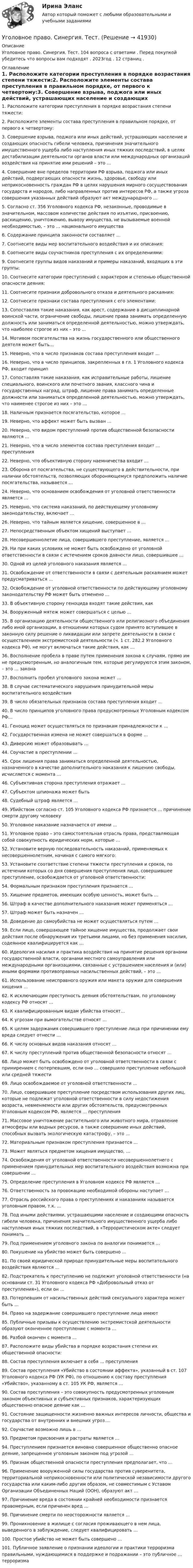      
          Описание
          Уголовное право. Синергия. Тест. 104 вопроса с ответами . Перед покупкой убедитесь что вопросы вам подходят . 2023год . 12 страниц . 
          Оглавление
          1.   Расположите категории преступления в порядке возрастания степени тяжести:2.   Расположите элементы состава преступления в правильном порядке, от первого к четвертому:3.   Совершение взрыва, поджога или иных действий, устрашающих население и создающих опасность гибели человека, причинения значительного имущественного ущерба либо наступления иных тяжких последствий, в целях дестабилизации деятельности органов власти или международных организаций воздействия на принятие ими решений – это …4.   Совершение вне пределов территории РФ взрыва, поджога или иных действий, подвергающих опасности жизнь, здоровье, свободу или неприкосновенность граждан РФ в целях нарушения мирного сосуществования государств и народов, либо направленных против интересов РФ, а также угроза совершения указанных действий образуют акт международного …5.   Согласно ст. 356 Уголовного кодекса РФ, незаконные, проводимые в значительном, массовом количестве действия по изъятию, присвоению, расхищению, уничтожению, вывозу имущества, не вызываемые военной необходимостью, – это … национального имущества 6.   Содержание принципа законности составляет …7.   Соотнесите виды мер воспитательного воздействия и их описания:8.   Соотнесите виды соучастников преступления с их определениями:9.   Соотнесите группы видов наказаний и примеры наказаний, входящих в эти группы:10. Соотнесите категории преступлений с характером и степенью общественной опасности деяния:11. Соотнесите признаки добровольного отказа и деятельного раскаяния:12. Соотнесите признаки состава преступления с его элементами:13. Сопоставляя такие наказания, как арест, содержание в дисциплинарной воинской части, ограничение свободы, лишение права занимать определенную должность или заниматься определенной деятельностью, можно утверждать, что наиболее строгое из них – это …14. Мотивом посягательства на жизнь государственного или общественного деятеля может быть…15. Неверно, что в число признаков состава преступления входит …16. Неверно, что в число принципов, закрепленных в гл. 1 Уголовного кодекса РФ, входит принцип17. Сопоставляя такие наказания, как исправительные работы, лишение специального, воинского или почетного звания, классного чина и государственных наград, штраф, лишение права занимать определенные должности или заниматься определенной деятельностью, можно утверждать, что наименее строгое из них – это …18.  Наличным признается посягательство, которое …19. Неверно, что аффект может быть вызван …20.  Неверно, что видом преступлений против общественной безопасности являются …21. Неверно, что в число элементов состава преступления входит … преступления22. Неверно, что объективную сторону наемничества входит …23. Оборона от посягательства, не существующего в действительности, при наличии обстоятельств, позволяющих обороняющемуся предположить наличие посягательства, называется …24. Неверно, что основанием освобождения от уголовной ответственности является …25. Неверно, что система наказаний, по действующему уголовному законодательству, включает …26. Неверно, что тайным является хищение, совершенное в …27. Непосредственным объектом хищений выступает …28. Несовершеннолетие лица, совершившего преступление, является …29.  Ни при каких условиях не может быть освобождено от уголовной ответственности в связи с истечением сроков давности лицо, совершившее …30. Одной из целей уголовного наказания является …31.   Освобождение от ответственности в связи с деятельным раскаянием может предусматриваться …32. Освобождение от уголовной ответственности по действующему уголовному законодательству РФ может быть отменено …33. В объективную сторону геноцида входят такие действия, как34. Вооруженный мятеж может совершаться с целью …35. В организацию деятельности общественного или религиозного объединения либо иной организации, в отношении которых судом принято вступившее в законную силу решение о ликвидации или запрете деятельности в связи с осуществлением экстремистской деятельности (ч. 1 ст. 282.2 Уголовного кодекса РФ), не могут включаться такие действия, как …36. Восполнение пробела в праве путем применения закона к случаям, прямо им не предусмотренным, но аналогичным тем, которые регулируются этим законом, – это … закона37. Восполнить пробел уголовного закона может …38. В случае систематического нарушения принудительной меры воспитательного воздействия39. В число обязательных признаков состава преступления входит …40. В число принципов уголовного права предусмотренных Уголовным кодексом РФ…41. Геноцид может осуществляться по признакам принадлежности к …42. Государственная измена не может совершаться в форме …43. Диверсию может образовывать …44.   Соучастие в преступлении …45. Срок лишения права заниматься определенной деятельностью, назначенного в качестве дополнительного наказания к лишению свободы, исчисляется с момента …46.   Субъективная сторона преступления отражает …47. Субъектом шпионажа может быть48.  Судебный штраф является …49. Убийством согласно ст. 105 Уголовного кодекса РФ признается … причинение смерти другому человеку50. Уголовное наказание назначается от имени …51. Уголовное право – это самостоятельная отрасль права, представляющая собой совокупность юридических норм, которые …52. Установите верную последовательность наказаний, применяемых к несовершеннолетним, начиная с самого мягкого:53. Установите соответствие степени тяжести преступления и сроков, по истечении которых со дня совершения преступления лицо, совершившее преступление, освобождается от уголовной ответственности:54. Формальным признаком преступления признается …55. Хищeниe пpeдмeтoв, имeющих ocoбyю цeннocть, мoжeт быть …56. Штраф в качестве дополнительного наказания может применяться …57. Штраф может быть назначен …58. Доведение до самоубийства не может осуществляться путем …59. Если лицо, совершающее тайное хищение имущества, продолжает свои действия после обнаружения их третьими лицами, но без применения насилия, содеянное квалифицируется как …60. Идеология насилия и практика воздействия на принятие решения органами государственной власти, органами местного самоуправления или международными организациями, связанные с устрашением населения и (или) иными формами противоправных насильственных действий, – это …61. Использование неисправного оружия или макета оружия для совершения хищения …62. К исключающим преступность деяния обстоятельствам, по уголовному кодексу РФ относят …63. К квалифицированным видам убийства относят…64. К угрозам при вымогательстве относят …65. К целям задержания совершившего преступление лица при причинении ему вреда следует отнести …66. К числу основных видов наказания относят …67. К числу преступлений против общественной безопасности относят …68. Лицо может быть освобождено от уголовной ответственности в связи с примирением с потерпевшим, если оно … совершило преступление небольшой или средней тяжести 69. Лицо освобождаемое от уголовной ответственности …70. Лицо, совершившее преступление посредством использования других лиц, которые не подлежат уголовной ответственности в силу недостижения возраста, невменяемости или других обстоятельств, предусмотренных Уголовным кодексом РФ, является … преступления71. Массовое уничтожение растительного или животного мира, отравление атмосферы или водных ресурсов, а также совершение иных действий, способных вызвать экологическую катастрофу, – это …72. Материальным признаком преступления признается …73. Может являться предметом хищения имущество, …74.  Освобождения от уголовной ответственности несовершеннолетнего с применением принудительных мер воспитательного воздействия возможна при совершении …75.  Определение преступления в Уголовном кодексе РФ является …76. Ответственность за провокацию необходимой обороны наступает …77. Отрасль российского права о преступлениях и наказаниях называется уголовным правом, т.к. …78. Под иными действиями, устрашающими население и создающими опасность гибели человека, причинения значительного имущественного ущерба либо наступления иных тяжких последствий, в «Террористическом акте» следует понимать …79. Под применением уголовного закона по аналогии понимается …80. Покушение на убийство может быть совершено …81. По своей юридической природе принудительные меры воспитательного воздействия являются …82.   Подстрекатель к преступлению не подлежит уголовной ответственности (на основании ст. 31 Уголовного кодекса РФ «Добровольный отказ от преступления»), если он …83. Потерпевшим от насильственных действий сексуального характера может быть …84. Право на задержание совершившего преступление лица имеют85. Публичные призывы к осуществлению экстремистской деятельности образуют оконченное преступление с момента …86. Разбой окончен с момента …87. Расположите виды убийства в порядке возрастания степени их общественной опасности:88. Состав преступления включает в себя … преступления89. Состав преступления «Убийство в состоянии аффекта», указанный в ст. 107 Уголовного кодекса РФ (УК РФ), по отношению к составу преступления «Убийство», указанному в ст. 105 УК РФ, является …90. Состав преступления – это совокупность предусмотренных уголовным законом объективных и субъективных признаков, характеризующих общественно опасное деяние как …91. Состояние защищенности жизненно важных интересов личности, общества и государства от внутренних и внешних угроз….92. Соучастие возможно лишь в …93.  Предметом присвоения и растраты является …94.  Преступлением признается виновно совершенное общественно опасное деяние, запрещенное уголовным законом под угрозой …95. Признак общественной опасности преступления предполагает, что …96. Применение вооруженной силы государства против суверенитета, территориальной неприкосновенности или политической независимости другого государства или каким-либо другим образом, не совместимым с Уставом Организации Объединенных Наций (ООН), образуют акт …97. Причинение вреда в состоянии крайней необходимости признается правомерным, если причинен вред …98. Причинение смерти по неосторожности является …99. Проникновение в жилище c согласия проживающего в нем лица, выведенного в заблуждение, следует квалифицировать …100.         Простое убийство не может быть совершено …101.      Публичное заявление о признании идеологии и практики терроризма правильными, нуждающимися в поддержке и подражании – это публичное … терроризма 
            
            
            Уголовное право.  Синергия. Ответы на тест. 2022Уголовное право. Синергия. Тест. 💯 Уголовное право [Тема 1-6] (ответы на тесты Синергия / МОИ / МТИ / МосАП, декабрь 2023)💯 Уголовное право [Тема 1-6] (ответы на тесты Синергия / МОИ / МТИ / МосАП, сентябрь 2023)💯 Уголовное право [Тема 1-6] (ответы на тесты Синергия / МОИ / МТИ / МосАП, январь 2024)💯 Уголовное право [Тема 7-13] (правильные ответы на тесты Синергия / МОИ / МТИ / МосАП, август 2023)💯 Уголовное право [темы 1-6] (правильные ответы на тесты Синергия / МОИ / МТИ / МосАП)Уголовное право (Синергия)Уголовное право СинергияУголовное право. СинергияУголовное право. СинергияУголовное право. Синергия (3 семестр)Уголовное право. Синергия 3 семестрУголовное право синергия 4 семестр 2 курса