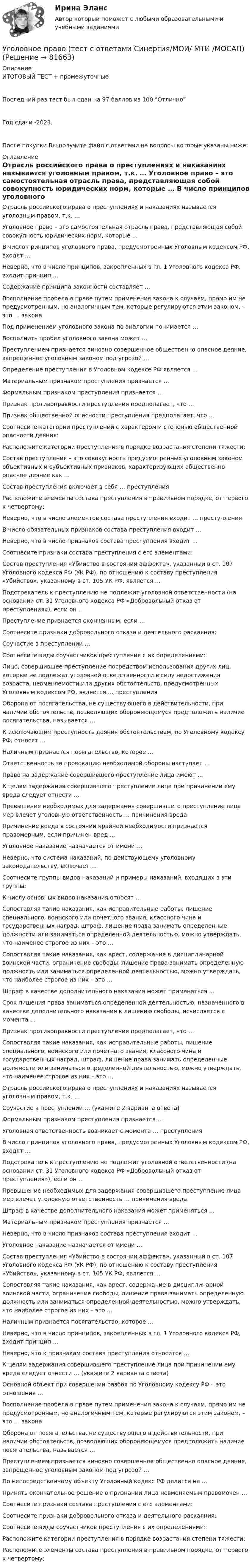     
            Описание
            ИТОГОВЫЙ ТЕСТ + промежуточныеПоследний раз тест был сдан на 97 баллов из 100 ОтличноГод сдачи -2023.После покупки Вы получите файл с ответами на вопросы которые указаны ниже: 
            Оглавление
              Отрасль российского права о преступлениях и наказаниях называется уголовным правом, т.к. …   Уголовное право – это самостоятельная отрасль права, представляющая собой совокупность юридических норм, которые …   В число принципов уголовного права, предусмотренных Уголовным кодексом РФ, входят …   Неверно, что в число принципов, закрепленных в гл. 1 Уголовного кодекса РФ, входит принцип …   Содержание принципа законности составляет …   Восполнение пробела в праве путем применения закона к случаям, прямо им не предусмотренным, но аналогичным тем, которые регулируются этим законом, – это … закона   Под применением уголовного закона по аналогии понимается …   Восполнить пробел уголовного закона может …    Преступлением признается виновно совершенное общественно опасное деяние, запрещенное уголовным законом под угрозой …   Определение преступления в Уголовном кодексе РФ является …   Материальным признаком преступления признается …   Формальным признаком преступления признается …   Признак противоправности преступления предполагает, что …   Признак общественной опасности преступления предполагает, что …   Соотнесите категории преступлений с характером и степенью общественной опасности деяния:   Расположите категории преступления в порядке возрастания степени тяжести:    Состав преступления – это совокупность предусмотренных уголовным законом объективных и субъективных признаков, характеризующих общественно опасное деяние как …   Состав преступления включает в себя … преступления   Расположите элементы состава преступления в правильном порядке, от первого к четвертому:   Неверно, что в число элементов состава преступления входит … преступления   В число обязательных признаков состава преступления входит …   Неверно, что в число признаков состава преступления входит …   Соотнесите признаки состава преступления с его элементами:   Состав преступления «Убийство в состоянии аффекта», указанный в ст. 107 Уголовного кодекса РФ (УК РФ), по отношению к составу преступления «Убийство», указанному в ст. 105 УК РФ, является …    Подстрекатель к преступлению не подлежит уголовной ответственности (на основании ст. 31 Уголовного кодекса РФ «Добровольный отказ от преступления»), если он …   Преступление признается оконченным, если …   Соотнесите признаки добровольного отказа и деятельного раскаяния:   Соучастие в преступлении …   Соотнесите виды соучастников преступления с их определениями:   Лицо, совершившее преступление посредством использования других лиц, которые не подлежат уголовной ответственности в силу недостижения возраста, невменяемости или других обстоятельств, предусмотренных Уголовным кодексом РФ, является … преступления    Оборона от посягательства, не существующего в действительности, при наличии обстоятельств, позволяющих обороняющемуся предположить наличие посягательства, называется …   К исключающим преступность деяния обстоятельствам, по Уголовному кодексу РФ, относят …   Наличным признается посягательство, которое …   Ответственность за провокацию необходимой обороны наступает …   Право на задержание совершившего преступление лица имеют …   К целям задержания совершившего преступление лица при причинении ему вреда следует отнести …   Превышение необходимых для задержания совершившего преступление лица мер влечет уголовную ответственность … причинения вреда   Причинение вреда в состоянии крайней необходимости признается правомерным, если причинен вред …    Уголовное наказание назначается от имени …   Неверно, что система наказаний, по действующему уголовному законодательству, включает …   Соотнесите группы видов наказаний и примеры наказаний, входящих в эти группы:   К числу основных видов наказания относят …   Сопоставляя такие наказания, как исправительные работы, лишение специального, воинского или почетного звания, классного чина и государственных наград, штраф, лишение права занимать определенные должности или заниматься определенной деятельностью, можно утверждать, что наименее строгое из них – это …   Сопоставляя такие наказания, как арест, содержание в дисциплинарной воинской части, ограничение свободы, лишение права занимать определенную должность или заниматься определенной деятельностью, можно утверждать, что наиболее строгое из них – это …   Штраф в качестве дополнительного наказания может применяться …   Срок лишения права заниматься определенной деятельностью, назначенного в качестве дополнительного наказания к лишению свободы, исчисляется с момента …    Признак противоправности преступления предполагает, что …   Сопоставляя такие наказания, как исправительные работы, лишение специального, воинского или почетного звания, классного чина и государственных наград, штраф, лишение права занимать определенные должности или заниматься определенной деятельностью, можно утверждать, что наименее строгое из них – это …   Отрасль российского права о преступлениях и наказаниях называется уголовным правом, т.к. …   Соучастие в преступлении … (укажите 2 варианта ответа)   Формальным признаком преступления признается …   Уголовная ответственность возникает с момента … преступления   В число принципов уголовного права, предусмотренных Уголовным кодексом РФ, входят …   Подстрекатель к преступлению не подлежит уголовной ответственности (на основании ст. 31 Уголовного кодекса РФ «Добровольный отказ от преступления»), если он …   Превышение необходимых для задержания совершившего преступление лица мер влечет уголовную ответственность … причинения вреда   Штраф в качестве дополнительного наказания может применяться …   Материальным признаком преступления признается …   Неверно, что в число признаков состава преступления входит …   Уголовное наказание назначается от имени …   Состав преступления «Убийство в состоянии аффекта», указанный в ст. 107 Уголовного кодекса РФ (УК РФ), по отношению к составу преступления «Убийство», указанному в ст. 105 УК РФ, является …   Сопоставляя такие наказания, как арест, содержание в дисциплинарной воинской части, ограничение свободы, лишение права занимать определенную должность или заниматься определенной деятельностью, можно утверждать, что наиболее строгое из них – это …   Наличным признается посягательство, которое …   Неверно, что в число принципов, закрепленных в гл. 1 Уголовного кодекса РФ, входит принцип …   Неверно, что к признакам состава преступления относится …   К целям задержания совершившего преступление лица при причинении ему вреда следует отнести … (укажите 2 варианта ответа)   Основной объект при совершении разбоя по Уголовному кодексу РФ – это отношения …   Восполнение пробела в праве путем применения закона к случаям, прямо им не предусмотренным, но аналогичным тем, которые регулируются этим законом, – это … закона   Оборона от посягательства, не существующего в действительности, при наличии обстоятельств, позволяющих обороняющемуся предположить наличие посягательства, называется …   Преступлением признается виновно совершенное общественно опасное деяние, запрещенное уголовным законом под угрозой …   По непосредственному объекту Уголовный кодекс РФ делится на …   Принять окончательное решение о признании лица невменяемым правомочен …   Соотнесите признаки состава преступления с его элементами:   Соотнесите признаки добровольного отказа и деятельного раскаяния:   Соотнесите виды соучастников преступления с их определениями:   Расположите категории преступления в порядке возрастания степени тяжести:   Расположите элементы состава преступления в правильном порядке, от первого к четвертому:   
            
            
            Уголовное право Тест для самопроверки (1-6) 3 семестрУголовное право (тест с ответами Синергия/МОИ/ МТИ /МОСАП)Уголовное право ТУСУР 11 вариантУголовное право (часть особенная) ИТОГОВЫЙ Уголовное право (часть особенная) Итоговый тест Уголовное право (часть особенная) Итоговый тест Уголовное право .Экзамен. Синергия. Юриспруденция💯 Уголовное право [Тема 1-6] (ответы на тесты Синергия / МОИ / МТИ / МосАП, сентябрь 2023)💯 Уголовное право [Тема 1-6] (ответы на тесты Синергия / МОИ / МТИ / МосАП, январь 2024)💯 Уголовное право [Тема 7-13] (правильные ответы на тесты Синергия / МОИ / МТИ / МосАП, август 2023)💯 Уголовное право [темы 1-6] (правильные ответы на тесты Синергия / МОИ / МТИ / МосАП)Уголовное право (темы 1-6) тест с ответами Синергия/МОИ/ МТИ /МОСАП💯 Уголовное право [темы 7-13] (ответы на тест Синергия / МТИ / МосАП, май 2023)💯 Уголовное право [темы 7-13] (правильные ответы на тесты Синергия / МОИ / МТИ / МосАП)