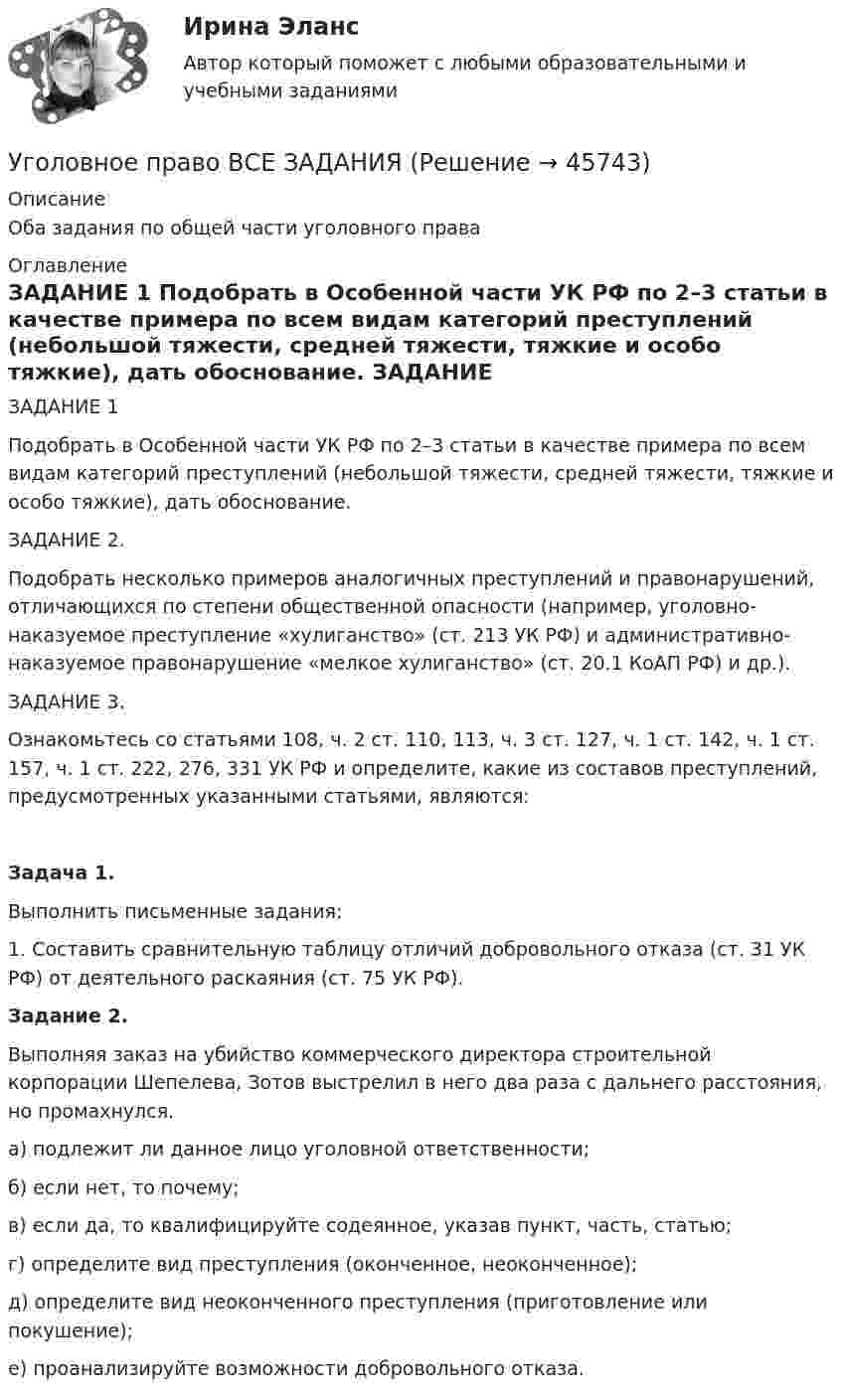      
            Описание
            Оба задания по общей части уголовного права 
            Оглавление
            	ЗАДАНИЕ 1  	Подобрать в Особенной части УК РФ по 2–3 статьи в качестве примера по всем видам категорий преступлений (небольшой тяжести, средней тяжести, тяжкие и особо тяжкие), дать обоснование. 	ЗАДАНИЕ 2. 	Подобрать несколько примеров аналогичных преступлений и правонарушений, отличающихся по степени общественной опасности (например, уголовно-наказуемое преступление «хулиганство» (ст. 213 УК РФ) и административно-наказуемое правонарушение «мелкое хулиганство» (ст. 20.1 КоАП РФ) и др.). 	ЗАДАНИЕ 3.  	Ознакомьтесь со статьями 108, ч. 2 ст. 110, 113, ч. 3 ст. 127, ч. 1 ст. 142, ч. 1 ст. 157, ч. 1 ст. 222, 276, 331 УК РФ и определите, какие из составов преступлений, предусмотренных указанными статьями, являются:Задача 1.Выполнить письменные задания: 1. Составить сравнительную таблицу отличий добровольного отказа (ст. 31 УК РФ) от деятельного раскаяния (ст. 75 УК РФ).Задание 2.Выполняя заказ на убийство коммерческого директора строительной корпорации Шепелева, Зотов выстрелил в него два раза с дальнего расстояния, но промахнулся.а) подлежит ли данное лицо уголовной ответственности; б) если нет, то почему; в) если да, то квалифицируйте содеянное, указав пункт, часть, статью; г) определите вид преступления (оконченное, неоконченное); д) определите вид неоконченного преступления (приготовление или покушение); е) проанализируйте возможности добровольного отказа. 
            
            
            Уголовное право Витте МУИВ Ответы на тесты 8-11 и итоговое тестированиеУголовное право ВСЕ ЗАДАНИЯУголовное право (задания, ВолгГУ)Уголовное право, задачаУголовное право Задачи Уголовное право - задачи - Экзаменационный тест Уголовное право и криминология (Вариант 1)Уголовное право 4 семестр СинергияУголовное право 4 семестр (тест с ответами Синергия/МОИ/МТИ/МосАП)Уголовное право 4 семестр (тест с ответами Синергия/МОИ/ МТИ /МОСАП)✅ Уголовное право 93 вопроса СИНЕРГИЯ МТИ 2022Уголовное право, 9 задачУголовное право вариант2уголовное право вариант 8