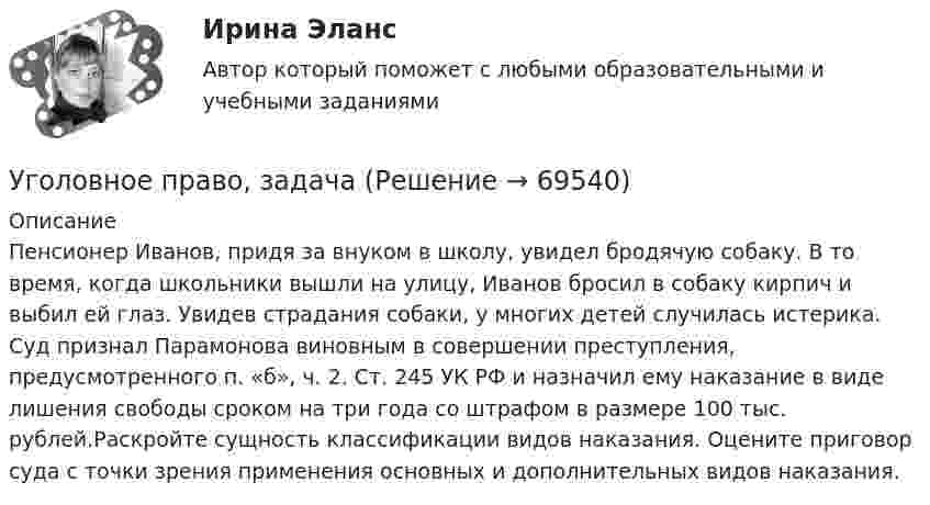      
            Описание
            Пенсионер Иванов, придя за внуком в школу, увидел бродячую собаку. В то время, когда школьники вышли на улицу, Иванов бросил в собаку кирпич и выбил ей глаз. Увидев страдания собаки, у многих детей случилась истерика. Суд признал Парамонова виновным в совершении преступления, предусмотренного п. «б», ч. 2. Ст. 245 УК РФ и назначил ему наказание в виде лишения свободы сроком на три года со штрафом в размере 100 тыс. рублей.Раскройте сущность классификации видов наказания. Оцените приговор суда с точки зрения применения основных и дополнительных видов наказания.   
            
            
            Уголовное право (задания, ВолгГУ)Уголовное право, задачаУголовное право Задачи Уголовное право - задачи - Экзаменационный тест Уголовное право и криминология (Вариант 1)Уголовное право и криминология (Вариант 12, ТУСУР)Уголовное право и криминология (Вариатн 7, ОмА МВД РФ)Уголовное право 4 семестр (тест с ответами Синергия/МОИ/ МТИ /МОСАП)✅ Уголовное право 93 вопроса СИНЕРГИЯ МТИ 2022Уголовное право, 9 задачУголовное право вариант2уголовное право вариант 8Уголовное право Витте МУИВ Ответы на тесты 5-7 и итоговое тестированиеУголовное право Витте МУИВ Ответы на тесты 8-11 и итоговое тестирование