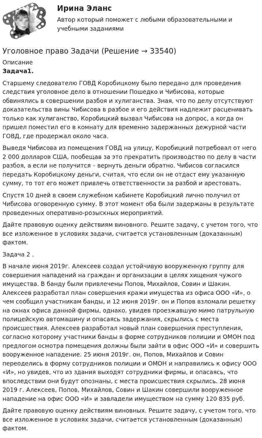      
          Описание
          Задача1.Старшему следователю ГОВД Коробицкому было передано для проведения следствия уголовное дело в отношении Пошедко и Чибисова, которые обвинялись в совершении разбоя и хулиганства. Зная, что по делу отсутствуют доказательства вины Чибисова в разбое и его действия надлежит расценивать только как хулиганство, Коробицкий вызвал Чибисова на допрос, а когда он пришел поместил его в комнату для временно задержанных дежурной части ГОВД, где продержал около часа. 	Выведя Чибисова из помещения ГОВД на улицу, Коробицкий потребовал от него 2 000 долларов США, пообещав за это прекратить производство по делу в части разбоя, а если не получится – вернуть деньги обратно. Чибисов согласился передать Коробицкому деньги, считая, что если он не отдаст ему указанную сумму, то тот его может привлечь ответственности за разбой и арестовать.	Спустя 10 дней в своем служебном кабинете Коробицкий лично получил от Чибисова оговоренную сумму. В этот момент оба были задержаны в результате проведенных оперативно-розыскных мероприятий.	Дайте правовую оценку действиям виновного. Решите задачу, с учетом того, что все изложенное в условиях задачи, считается установленным (доказанным) фактом. 	Задача 2 .В начале июня 2019г. Алексеев создал устойчивую вооруженную группу для совершения нападений на граждан и организации в целях хищения чужого имущества. В банду были привлечены Попов, Михайлов, Совин и Шакин. Алексеев разработал план совершения кражи имущества из офиса ООО «И», о чем сообщил участникам банды, и 12 июня 2019г. он и Попов взломали решетку на окнах офиса данной фирмы, однако, увидев проезжавшую мимо патрульную полицейскую автомашину и опасаясь задержания, скрылись с места происшествия. Алексеев разработал новый план совершения преступления, согласно которому участники банды в форме сотрудников полиции и ОМОН под предлогом осмотра помещения должны были зайти в офис ООО «И» и совершить вооруженное нападение. 25 июня 2019г. он, Попов, Михайлов и Совин переоделись в форму сотрудников полиции и ОМОН и направились к офису ООО «И», но увидев, что из здания выходят сотрудники фирмы, и опасаясь, что впоследствии они будут опознаны, с места происшествия скрылись. 28 июня 2019 г. Алексеев, Попов, Михайлов, Совин и Шакин совершили вооруженное нападение на офис ООО «И» и завладели имуществом на сумму 120 835 руб.	Дайте правовую оценку действиям виновных. Решите задачу, с учетом того, что все изложенное в условиях задачи, считается установленным (доказанным) фактом.   
            
            
            Уголовное право, задачаУголовное право Задачи Уголовное право - задачи - Экзаменационный тест Уголовное право и криминология (Вариант 1)Уголовное право и криминология (Вариант 12, ТУСУР)Уголовное право и криминология (Вариатн 7, ОмА МВД РФ)Уголовное право и криминология (задачи, АлтГМУ)✅ Уголовное право 93 вопроса СИНЕРГИЯ МТИ 2022Уголовное право, 9 задачУголовное право вариант2уголовное право вариант 8Уголовное право Витте МУИВ Ответы на тесты 5-7 и итоговое тестированиеУголовное право Витте МУИВ Ответы на тесты 8-11 и итоговое тестированиеУголовное право ВСЕ ЗАДАНИЯ