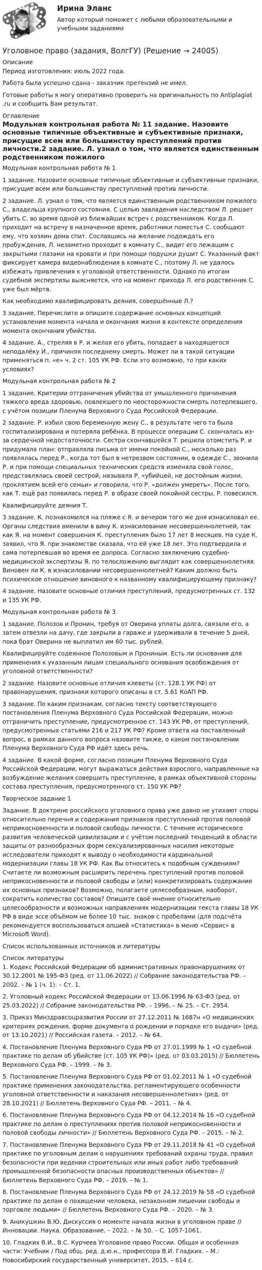      
          Описание
          Период изготовления: июль 2022 года. Работа была успешно сдана - заказчик претензий не имел.Готовые работы я могу оперативно проверить на оригинальность по Antiplagiat .ru и сообщить Вам результат. 
          Оглавление
          Модульная контрольная работа № 11 задание. Назовите основные типичные объективные и субъективные признаки, присущие всем или большинству преступлений против личности.2 задание. Л. узнал о том, что является единственным родственником пожилого С., владельца крупного состояния. С целью завладения наследством Л. решает убить С. во время одной из ближайших встреч с родственником. Когда Л. приходит на встречу в назначенное время, работники поместья С. сообщают ему, что хозяин дома спит. Сославшись на желание подождать его пробуждения, Л. незаметно проходит в комнату С., видит его лежащим с закрытыми глазами на кровати и при помощи подушки душит С. Указанный факт фиксирует камера видеонаблюдения в комнате С., поэтому Л. не удалось избежать привлечения к уголовной ответственности. Однако по итогам судебной экспертизы выясняется, что на момент прихода Л. его родственник С. уже был мёртв.Как необходимо квалифицировать деяния, совершённые Л.?3 задание. Перечислите и опишите содержание основных концепций установления момента начала и окончания жизни в контексте определения момента окончания убийства.4 задание. А., стреляя в Р. и желая его убить, попадает в находящегося неподалёку И., причиняя последнему смерть. Может ли в такой ситуации применяться п. «е» ч. 2 ст. 105 УК РФ. Если это возможно, то при каких условиях?Модульная контрольная работа № 21 задание. Критерии отграничения убийства от умышленного причинения тяжкого вреда здоровью, повлекшего по неосторожности смерть потерпевшего, с учётом позиции Пленума Верховного Суда Российской Федерации.2 задание. Р. избил свою беременную жену С., в результате чего та была госпитализирована и потеряла ребёнка. В процессе операции С. скончалась из-за сердечной недостаточности. Сестра скончавшейся Т. решила отомстить Р. и придумала план: отправляла письма от имени покойной С., несколько раз появлялась перед Р., когда тот был в нетрезвом состоянии, в одежде С., звонила Р. и при помощи специальных технических средств изменяла свой голос, представлялась своей сестрой, называла Р. «убийцей, не достойным жизни, проклятием всей его семьи» и говорила, что Р. «должен умереть». После того, как Т. ещё раз появилась перед Р. в образе своей покойной сестры, Р. повесился.Квалифицируйте деяния Т.3 задание. К. познакомился на пляже с Я. и вечером того же дня изнасиловал ее. Органы следствия вменили в вину К. изнасилование несовершеннолетней, так как Я. на момент совершения К. преступления было 17 лет 8 месяцев. На суде К. заявил, что Я. при знакомстве сказала, что ей уже 18 лет. Это подтвердила и сама потерпевшая во время ее допроса. Согласно заключению судебно-медицинской экспертизы Я. по телосложению выглядит как совершеннолетняя. Виновен ли К. в изнасиловании несовершеннолетней? Каким должно быть психическое отношение виновного к названному квалифицирующему признаку?4 задание. Назовите основные отличия преступлений, предусмотренных ст. 132 и 135 УК РФ.Модульная контрольная работа № 31 задание. Полозов и Пронин, требуя от Оверина уплаты долга, связали его, а затем отвезли на дачу, где закрыли в гараже и удерживали в течение 5 дней, пока брат Оверина не выплатил им 60 тыс. рублей.Квалифицируйте содеянное Полозовым и Прониным. Есть ли основания для применения к указанным лицам специального основания освобождения от уголовной ответственности?2 задание. Назовите основные отличия клеветы (ст. 128.1 УК РФ) от правонарушения, признаки которого описаны в ст. 5.61 КоАП РФ.3 задание. По каким признакам, согласно тексту соответствующего постановления Пленума Верховного Суда Российской Федерации, можно отграничить преступление, предусмотренное ст. 143 УК РФ, от преступлений, предусмотренных статьями 216 и 217 УК РФ? Кроме ответа на поставленный вопрос, в рамках данного вопроса назовите также, о каком постановлении Пленума Верховного Суда РФ идёт здесь речь.4 задание. В какой форме, согласно позиции Пленума Верховного Суда Российской Федерации, могут выражаться действия взрослого, направленные на возбуждение желания совершить преступление, в рамках объективной стороны состава преступления, предусмотренного ст. 150 УК РФ?Творческое задание 1Задание. В доктрине российского уголовного права уже давно не утихают споры относительно перечня и содержания признаков преступлений против половой неприкосновенности и половой свободы личности. С течение исторического развития человеческой цивилизации и с учётом последний тенденций в области защиты от разнообразных форм сексуализированных насилия некоторые исследователи приходят к выводу о необходимости кардинальной модернизации главы 18 УК РФ. Как Вы относитесь к подобным суждениям? Считаете ли возможным расширить перечень преступлений против половой неприкосновенности и половой свободы и (или) конкретизировать содержание их основных признаков? Возможно, полагаете целесообразным, наоборот, сократить количество составов? Опишите своё мнение относительно целесообразности и возможных направлениях модернизации текста главы 18 УК РФ в виде эссе объёмом не более 10 тыс. знаков с пробелами (для подсчёта рекомендуется воспользоваться опцией «Статистика» в меню «Сервис» в Microsoft Word).Список использованных источников и литературы 
          Список литературы
          1. Кодекс Российской Федерации об административных правонарушениях от 30.12.2001 № 195-ФЗ (ред. от 11.06.2022) // Собрание законодательства РФ. – 2002. – № 1 (ч. 1). – Ст. 1.2. Уголовный кодекс Российской Федерации от 13.06.1996 № 63-ФЗ (ред. от 25.03.2022) // Собрание законодательства РФ. – 1996. – № 25. – Ст. 2954.3. Приказ Минздравсоцразвития России от 27.12.2011 № 1687н «О медицинских критериях рождения, форме документа о рождении и порядке его выдачи» (ред. от 13.10.2021) // Российская газета. – 2012. – № 64.4. Постановление Пленума Верховного Суда РФ от 27.01.1999 № 1 «О судебной практике по делам об убийстве (ст. 105 УК РФ)» (ред. от 03.03.2015) // Бюллетень Верховного Суда РФ. – 1999. – № 3. 5. Постановление Пленума Верховного Суда РФ от 01.02.2011 № 1 «О судебной практике применения законодательства, регламентирующего особенности уголовной ответственности и наказания несовершеннолетних» (ред. от 28.10.2021) // Бюллетень Верховного Суда РФ. – 2011. – № 4.6. Постановление Пленума Верховного Суда РФ от 04.12.2014 № 16 «О судебной практике по делам о преступлениях против половой неприкосновенности и половой свободы личности» // Бюллетень Верховного Суда РФ. – 2015. – № 2.7. Постановление Пленума Верховного Суда РФ от 29.11.2018 № 41 «О судебной практике по уголовным делам о нарушениях требований охраны труда, правил безопасности при ведении строительных или иных работ либо требований промышленной безопасности опасных производственных объектов» // Бюллетень Верховного Суда РФ. – 2019. – № 1.8. Постановление Пленума Верховного Суда РФ от 24.12.2019 № 58 «О судебной практике по делам о похищении человека, незаконном лишении свободы и торговле людьми» // Бюллетень Верховного Суда РФ. – 2020. – № 3.9. Аникушкин В.Ю. Дискуссия о моменте начала жизни в уголовном праве // Инновации. Наука. Образование. – 2022. – № 50. – С. 1057-1061.10. Гладких В.И., В.С. Курчеев Уголовное право России. Общая и особенная части: Учебник / Под общ. ред. д.ю.н., профессора В.И. Гладких. – М.: Новосибирский государственный университет, 2015. – 614 с.
            
            
            Уголовное право ВСЕ ЗАДАНИЯУголовное право (задания, ВолгГУ)Уголовное право, задачаУголовное право Задачи Уголовное право - задачи - Экзаменационный тест Уголовное право и криминология (Вариант 1)Уголовное право и криминология (Вариант 12, ТУСУР)Уголовное право 4 семестр (тест с ответами Синергия/МОИ/МТИ/МосАП)Уголовное право 4 семестр (тест с ответами Синергия/МОИ/ МТИ /МОСАП)✅ Уголовное право 93 вопроса СИНЕРГИЯ МТИ 2022Уголовное право, 9 задачУголовное право вариант2уголовное право вариант 8Уголовное право Витте МУИВ Ответы на тесты 5-7 и итоговое тестирование