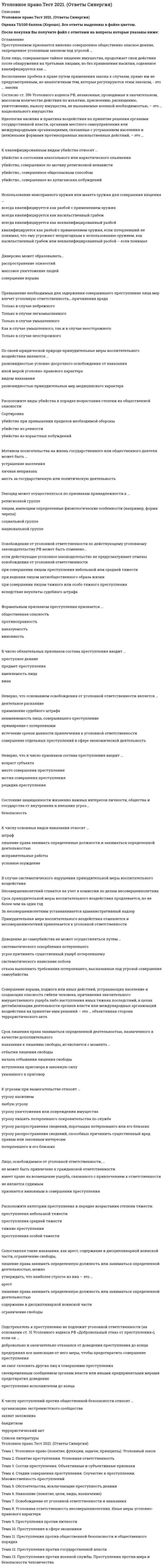     
          Описание
          Тест по уголовному праву Синергия, 58 вопросов, мной сдано на 4ре 83/100 
          Оглавление
          1.      Сопоставляя такие наказания, как исправительные работы, лишение специального воинского или почетного звания, классного чина и государственных наград, штраф, лишение права занимать определенные должности или заниматься определенной деятельностью, можно утверждать, что наименее строгое из их, - это… 2.      Содержание принципа законности составляет … 3.      В случае систематического нарушения принудительной меры воспитательного воздействия… 4.      Признак противоправности преступления предполагает, что… 5.      Установите соответствие степени тяжести преступления и сроков, по истечении которых со дня совершения преступления лицо, совершившее преступление, освобождается от уголовной ответственности: 6.      Соотнесите виды соучастников преступления с их определениями: 7.      Расположите категории преступления в порядке возрастания степени тяжести: 8.      Преступлением признается виновно совершенное общественно опасное деяние, запрещенное уголовным законом под угрозой…9.      Неверно, что система наказаний, по действующему уголовному законодательству, включает… 10.  Определение преступления в Уголовном кодексе РФ является … 11.  Восполнить пробел уголовного закона может … 12.  Состав преступления – это совокупность предусмотренных уголовным законом объективных и субъективных признаков, характеризующих общественно опасное деяние как … 13.  Судебный штраф является… 14.  Неверно, что основанием освобождения от уголовной ответственности является… 15.  Соотнесите признаки состава преступления с его элементами: 16.  Отрасль российского права о преступлениях и наказаниях называется уголовным правом, т.к. … 17.  Несовершеннолетие лица, совершившего преступление, является … 18.  Уголовное право – это самостоятельная отрасль права, представляющая собой совокупность юридических норм, которые … 19.  Уголовное наказание назначается от имени… 20.  Подстрекатель к преступлению не подлежит уголовной ответственности (на основании ст. 31 Уголовного кодекса РФ «Добровольный отказ от преступления»), если он … 21.  По своей юридической природе принудительные меры воспитательного воздействия являются … 22.  Установите верную последовательность наказаний, применяемых к несовершеннолетним, начиная с самого мягкого: 23.  Соотнесите виды мер воспитательного воздействия и их описания: 24.  Преступление признается оконченным, если … 25.  Лицо, совершившее преступление посредством использования других лиц, которые не подлежат уголовной ответственности в силу недостижения возраста, невменяемости или других обстоятельств, предусмотренных УК РФ, является … преступления – 26.  Неверно, что в число принципов, закрепленных в гл. у УК РФ, входи принцип … 27.  Штраф в качестве дополнительного наказания может применяться … 28.  Состав преступления «Убийство в состоянии аффекта», указанный в статье 107 УК РФ, по отношению к составу преступления «Убийство», указанному в статье 105 УК РФ, является … 29.  Штраф может быть назначен …30.  Лицо, освобождаемое от уголовной ответственности… 31.  Соотнесите группы видов наказаний и примеры наказаний, входящих в эти группы: 32.  Причинение вреда в состоянии крайней необходимости признается правомерным, если причинен вред … 33.  Расположить элементы состава преступления в правильном порядке, от первого к четвертому: 34.  Соотнесите категории преступлений с характером и степенью общественной опасности деяния: 35.  К числу основных видов наказания относят… 36.  К исключающим преступность деяния обстоятельствам, по УК РФ, относят: 37.  Право на задержание совершившего преступление лица имеют … 38.  Лицо может быть освобождено от уголовной ответственности в связи с примирением с потерпевшим, если оно … 39.  Соучастие возможно лишь в… 40.  Признак общественной опасности преступления предполагает, что … 41.  К целям задержания совершившего преступление лица при причинении ему вреда следует отнести: 42.  Освобождение от уголовной ответственности по действующему законодательству может быть отменено … 43.  Оборона от посягательства, не существующего в действительности, при наличии обстоятельств, позволяющих обороняющемуся предположить наличие посягательства, называется44.  Под применением уголовного закона по аналогии понимается … 45.   В число принципов уголовного права, предусмотренных УК РФ, входят … 46.  Освобождение от ответственности в связи с деятельностным раскаянием может предусматриваться … 47.  Срок лишения права заниматься определенной деятельностью, назначенного в качестве дополнительного наказания к лишению свободы, исчисляется с момента … 48.  Материальным признаком преступления признается … 49.  Согласно ст. 87 УК РФ несовершеннолетними признаются лица, которым ко времени совершения преступления исполнилось ... лет, но не исполнилось восемнадцать лет50.  Соотнесите признаки добровольного отказа и деятельностного раскаяния: 51.  Восполнение пробела в праве путем применения закона к случаям, прямо не предусмотренным, но аналогичным тем, которые регулируются этим законом, - это … закона - 52.  Сопоставляя такие наказания, как арест, содержание в дисциплинарной воинской части, ограничение свободы, лишение права занимать определенную должность или заниматься определенной деятельностью, можно утверждать, что наиболее строгое из них, это … 53.  Освобождение от уголовной ответственности несовершеннолетнего с применением принудительных мер воспитательного воздействия возможно при совершении… 54.  В число обязательных признаков состава преступления входит … 55.  Формальным признаком преступления признается … 56.  Превышение необходимых для задержания совершившего преступление лица мер влечет уголовную ответственность … причинения вреда – 57.  Признак противоправности преступления предполагает, что … 58.Наличным признается посягательство, которое …  
            
            
            Уголовное право тест СинергияУголовное право тест Синергия 2021Уголовное право.Тест Синергия 2021г на 100балловУголовное право, тест с ответами СИНЕРГИЯУголовное право (тест с ответами Синергия) 2021Уголовно-исполнительное право. МФПУ СинергияУголовно-исполнительное право (ответы к тесту МФПУ Синергия)Уголовное право (2) тест с ответами СинергияУголовное право 4 семестр 2022 Синергия ТЕСТ Уголовное право. Промежуточный тест 2уголовное право синергия Уголовное право. Синергия ответыУголовное право. Синергия. Ответы на тест.Уголовное право Синергия тест с ответами