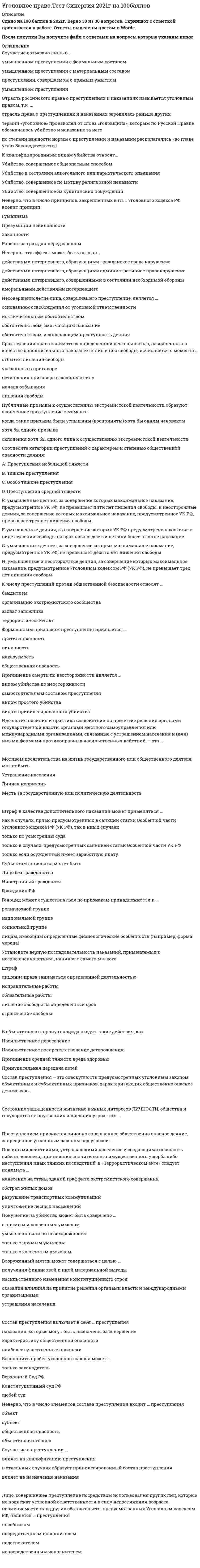     
          Описание
          год сдачи - 2021 104 ответа на тесты сдано на 83 балла из 100 (в демо есть скрин с подтверждением)  
          Оглавление
          Подстрекатель к преступлению не подлежит уголовной ответственности (на основании ст. 31 Уголовного кодекса РФ «Добровольный отказ от преступления»), если он … предпринял все зависящие от него меры, чтобы предотвратить совершение преступления добровольно и окончательно отказался от доведения преступления до конца не смог склонить других лиц к совершению преступления своевременным сообщением органам власти или иными предпринятыми мерами предотвратил доведение преступления исполнителем до конца  Отрасль российского права о преступлениях и наказаниях называется уголовным правом, т.к. … отрасль права о преступлениях и наказаниях зародилась раньше других термин «уголовное» произволен от слова «головщина», которым по Русской Правде обозначалось убийство и наказание за него по степени важности нормы о преступлении и наказании располагались «во главе угла» Законодательства  Уголовное наказание назначается от имени … государства Президента РФ народа РФ суда (судьи), вынесшего обвинительный приговор   Если лицо, совершающее тайное хищение имущества, продолжает свои действия после обнаружения их третьими лицами, но без применения насилия, содеянное квалифицируется как … Государственная измена не может совершаться в форме … шпионажа оказания консультационной помощи другому государству во враждебной деятельности выдачи государственной тайны заговора с целью захвата власти   Соучастие возможно лишь в … умышленном преступлении с формальным составом умышленном преступлении с материальным составом преступлении, совершаемом с прямым умыслом умышленном преступлении  7. Восполнить пробел уголовного закона может … только законодатель Верховный Суд РФ Конституционный суд РФ любой суд  8. Несовершеннолетние лица, совершившего преступление, является … основанием освобождения от уголовной ответственности исключительным обстоятельством обстоятельством, смягчающим наказание обстоятельством, исключающим преступность деяния  9. Убийством согласно ст. 105 Уголовного кодекса РФ признается … причинение смерти другому человеку Ответ:  10.Соотнесите виды мер воспитательного воздействия и их описания: A. Обязанность загладить причиненный вред  B. Ограничение досуга и установление особых требований к поведению несовершеннолетнего C. Передача под надзорD. Предупреждение 11.Геноцид может осуществляться по признакам принадлежности к … религиозной группе лицам, имеющим определенные физиологические особенности (например, форма черепа) социальной группе национальной группе  12.Публичное заявление о признании идеологии и практики терроризма правильными, нуждающимися в поддержке и подражании – это публичное … терроризма Ответ:  13. Неверно, что основанием освобождения от уголовной ответственности является … деятельное раскаяние применение судебного штрафа невменяемость лица, совершившего преступление примирение с потерпевшим истечение сроков давности привлечения к уголовной ответственности совершение отдельных преступлений в сфере экономической деятельность  14. В число обязательных признаков состава преступления входит … предмет преступления преступное деяние вина вменяемость лица  15. Состав преступления включает в себя … преступления наказания, которые могут быть назначены за совершение характеристику общественной опасности наиболее существенные признаки  16. Материальным признаком преступления признается … наказуемость общественная опасность противоправность Виновность  17. Ответственность за провокацию необходимой обороны наступает … по правилам о превышении пределов необходимой обороны на общих основаниях по правилам о необходимой обороне по правилам о крайней необходимости  18. Субъектом шпионажа может быть Лицо без гражданства Иностранный гражданин Гражданин РФ  19. Идеология насилия и практика воздействия на принятие решения органами государственной власти, органами местного самоуправления или международными организациями, связанные с устрашением населения и (или) иными формами противоправных насильственных действий, – это …  Ответ: 20. Штраф может быть назначен … несовершеннолетним, имеющим работу и имущество, за счет которого может быть взыскан штраф несовершеннолетним, имеющим имущество, за счет которого может быть взыскан штраф всем несовершеннолетним несовершеннолетним, имеющим работу  21.Применение вооруженной силы государства против суверенитета, территориальной неприкосновенности или политической независимости другого государства или каким-либо другим образом, не совместимым с Уставом Организации Объединенных Наций (ООН), образуют акт … Ответ: 22. В случае систематического нарушения принудительной меры воспитательного воздействия ... Несовершеннолетний ставится на учет в комиссии по делам несовершеннолетних Срок принудительной меры воспитательного воздействия продлевается, но не более чем на один год За несовершеннолетним устанавливается административный надзор Принудительная мера воспитательного воздействия отменяется и несовершеннолетний привлекается к уголовной ответственности  23. Превышение необходимых для задержания совершившего преступление лица мер влечет уголовную ответственность….причинения вреда Только в случае небрежного Только в случае легкомысленного Только в случае умышленного Как в случае умышленного, так и в случае неосторожного Только в случае неосторожного  24. Лицо освобождаемое от уголовной ответственности … Признается виновным в совершении преступления Не является судимым Не может быть привлечено к гражданской ответственности Имеет право на возмещение ущерба связанного с привлечением к ответственности  25. Покушение на убийство может быть совершено … с прямым и косвенным умыслом умышленно или по неосторожности только с прямым умыслом только с косвенным умыслом  26. Мотивом посягательства на жизнь государственного или общественного деятеля может быть… Устрашение населения Личная неприязнь Месть за государственную или политическую деятельность  27. В число принципов уголовного права предусмотренных Уголовным кодексом РФ… Законность и гуманизм Состязательность сторон и рациональное применение мер принуждения Объективное вменение и приоритет общественных интересов над личными Неотвратимость ответственности и демократизм  28. К исключающим преступность деяния обстоятельствам, по уголовному кодексу РФ относят … Крайнюю необходимость Выполнение профессиональных функций Необходимую оборону Обоснованный риск Согласие потерпевшего на причинение вреда  29. Оборона от посягательства, не существующего в действительности, при наличии обстоятельств, позволяющих обороняющемуся предположить наличие посягательства, называется … Ответ:  30. Признак противоправности преступления предполагает, что … имеет место психическое отношение лица к совершенному общественно опасному деянию в форме умысла или неосторожности деяние описано в качестве преступного в Уголовном кодексе РФ за совершенное преступление может последовать наказание деяние причиняет вред или создает угрозу причинения вреда объекту уголовно-правовой охраны  31. Использование неисправного оружия или макета оружия для совершения хищения … всегда квалифицируется как разбой с применением оружия всегда квалифицируется как насильственный грабеж всегда квалифицируется как неквалифицированный разбой квалифицируется как разбой с применением оружия, если потерпевший не понимал, что ему угрожают непригодным к использованию оружием, как насильственный грабеж или неквалифицированный разбой – если понимал  32. Наличным признается посягательство, которое … уже началось, но еще не закончилось, а также если есть реальная угроза нападения или для обороняющегося не был ясен момент окончания посягательства еще не началось, но имеются основания полагать, что оно осуществится в будущем уже закончилось, но обороняющийся находится в состоянии аффекта и причиняет вред посягающему из мести за состоявшееся нападение  33. Под иными действиями, устрашающими население и создающими опасность гибели человека, причинения значительного имущественного ущерба либо наступления иных тяжких последствий, в «Террористическом акте» следует понимать … нанесение на стены зданий граффити экстремистского содержания обстрел жилых домов разрушение транспортных коммуникаций уничтожение лесных насаждений  34. Устойчивая группа лиц, заранее объединившихся в целях осуществления террористической деятельности либо для подготовки или совершения одного, либо нескольких преступлений, предусмотренных ст. 205.1, 205.2, 206, 208, 211,220, 221, 277, 278, 279, 360 и 361 Уголовного кодекса РФ, либо иных преступлений в целях пропаганды, оправдания и поддержки терроризма, – это … Ответ: 35. Ни при каких условиях не может быть освобождено от уголовной ответственности в связи с истечением сроков давности лицо, совершившее … разбой геноцид убийство двух и более лиц террористический акт, повлекший умышленное причинение смерти человеку  36. К числу преступлений против общественной безопасности относят … бандитизм организацию экстремистского сообщества захват заложника террористический акт  37.Соотнесите признаки состава преступления с его элементами: A. Деяние B. Вменяемость  C. Вина D. Общественные отношения 38. Одной из целей уголовного наказания является … изоляция осужденного от общества возмещение вреда, причиненного потерпевшему возмездие восстановление социальной справедливости  39. Проникновение в жилище c согласия проживающего в нем лица, выведенного в заблуждение, следует квалифицировать … как действие, не содержащее состава преступления как нарушение неприкосновенности жилища как нарушение неприкосновенности частной жизни только как мошенничество  40. Субъективная сторона преступления отражает … количество лиц, участвовавших в преступлении внешнее проявление деяния признаки лица, совершившего преступления внутреннее отношение лица к содеянному  41. Потерпевшим от насильственных действий сексуального характера может быть … только лицо женского пола только лицо мужского пола лицо, достигшее 14 лет лицо как мужского, так женского пола  42. Расположите категории преступления в порядке возрастания степени тяжести: Ответ:  43. Судебный штраф является … обязательным видом наказания дополнительным видом наказания иной мерой уголовно-правового характера основанием освобождения от наказания  44. Разбой окончен с момента … завершения нападения завладения имуществом получения возможности распорядиться имуществом начала нападения  45. Состав преступления – это совокупность предусмотренных уголовным законом объективных и субъективных признаков, характеризующих общественно опасное деяние как … Ответ:  46.  Публичные призывы к осуществлению экстремистской деятельности образуют оконченное преступление с момента … хотя бы одного призыва когда такие призывы были услышаны (восприняты) хотя бы одним человеком склонения хотя бы одного лица к осуществлению экстремистской деятельности  47.  Простое убийство не может быть совершено … по мотиву кровной мести по мотиву мести по мотиву ревности из сострадания  48. Соотнесите группы видов наказаний и примеры наказаний, входящих в эти группы: A. Основные виды наказаний B. Дополнительные виды наказанийC. Наказания, применяемые в качестве как основных, так и дополнительных видов наказаний 49.  Неверно, что аффект может быть вызван … действиями потерпевшего, совершенными в состоянии необходимой обороны аморальными действиями потерпевшего действиями потерпевшего, образующими гражданское правонарушение действиями потерпевшего, образующими административное правонарушение  50. Соучастие в преступлении … влияет на квалификацию преступления в отдельных случаях образует привилегированный состав преступления влияет на назначение наказания  51. Соотнесите признаки добровольного отказа и деятельного раскаяния: A. Деятельное раскаяниеB. Добровольный отказ 52. Преступление признается оконченным, если … в результате действий виновного наступили общественно опасные последствия виновный добровольно завершил осуществление преступления до того, как фактически был причинен вред виновный выполнил все задуманные им действия в деянии присутствуют все признаки состава преступления, предусмотренного Уголовного кодекса РФ  53. Уголовное право – это самостоятельная отрасль права, представляющая собой совокупность юридических норм, которые … определяют, какие деяния являются преступлениями, и какое наказание может быть назначено за их совершение, основание и пределы уголовной ответственности регулируют деятельность по возбуждению, расследованию, рассмотрению и разрешению уголовных дел регулируют отношения, возникающие при исполнении (отбывании всех видов уголовного наказания и иных мер уголовно-правового характера)  54. К числу основных видов наказания относят … условное осуждение исправительные работы лишение права занимать определенные должности и заниматься определенной деятельностью штраф  55. Неверно, что система наказаний, по действующему уголовному законодательству, включает … обязательные работы принудительные меры медицинского характера исправительные работы арест  56. Вооруженный мятеж может совершаться с целью … получения финансовой и иной материальной выгоды насильственного изменения конституционного строя оказания влияния на принятие решения органами власти и международными организациями устрашения населения  57. Согласно ст. 87 Уголовного кодекса РФ несовершеннолетними признаются лица, которым ко времени совершения преступления исполнилось … лет, но не исполнилось восемнадцать лет Ответ:  58. Лицо, совершившее преступление посредством использования других лиц, которые не подлежат уголовной ответственности в силу недостижения возраста, невменяемости или других обстоятельств, предусмотренных Уголовным кодексом РФ, является … преступления пособником посредственным исполнителем подстрекателем непосредственным исполнителем  59. Причинение смерти по неосторожности является … самостоятельным составом преступления видом убийства по неосторожности видом привилегированного убийства видом простого убийства  60.Формальным признаком преступления признается … противоправность виновность наказуемость общественная опасность  61. Установите соответствие степени тяжести преступления и сроков, по истечении которых со дня совершения преступления лицо, совершившее преступление, освобождается от уголовной ответственности: A. Особо тяжкого преступленияB. Преступления средней тяжестиC. Тяжкого преступленияD. Преступления небольшой тяжести 62. Преступлением признается виновно совершенное общественно опасное деяние, запрещенное уголовным законом под угрозой … Ответ: 63. Срок лишения права заниматься определенной деятельностью, назначенного в качестве дополнительного наказания к лишению свободы, исчисляется с момента … отбытия лишения свободы указанного в приговоре вступления приговора в законную силу начала отбывания лишения свободы  64. Непосредственным объектом хищений выступает … конкретная форма собственности имущество личность сфера экономики  65. Соотнесите категории преступлений с характером и степенью общественной опасности деяния: A. Преступления небольшой тяжести B. Тяжкие преступления C. Особо тяжкие преступления D. Преступления средней тяжести 66. Согласно ст. 356 Уголовного кодекса РФ, незаконные, проводимые в значительном, массовом количестве действия по изъятию, присвоению, расхищению, уничтожению, вывозу имущества, не вызываемые военной необходимостью, – это … национального имущества Ответ: 67. Массовое уничтожение растительного или животного мира, отравление атмосферы или водных ресурсов, а также совершение иных действий, способных вызвать экологическую катастрофу, – это … Ответ:  68. Лицо может быть освобождено от уголовной ответственности в связи с примирением с потерпевшим, если оно … совершило преступление небольшой или средней тяжести Ответ:  69. Доведение до самоубийства не может осуществляться путем … отказа выполнить требования потерпевшего, высказанные под угрозой совершения самоубийства систематического нанесение побоев угроз причинить существенный ущерб потерпевшему систематического оскорбления потерпевшего  70. Совершение вне пределов территории РФ взрыва, поджога или иных действий, подвергающих опасности жизнь, здоровье, свободу или неприкосновенность граждан РФ в целях нарушения мирного сосуществования государств и народов, либо направленных против интересов РФ, а также угроза совершения указанных действий образуют акт международного …  Ответ:  71. Содержание принципа законности составляет … требование уважения прав человека требование равенства лиц, совершивших преступления, в отношении уголовной ответственности требование применения наиболее благоприятного для обвиняемого закона запрет аналогии запрет нести уголовную ответственность  72. Причинение вреда в состоянии крайней необходимости признается правомерным, если причинен вред … меньший, чем предотвращенный вред меньший, чем предотвращенный вред, или равный предотвращенному вреду равный предотвращенному вреду или более значительный, чем предотвращенный вред равный предотвращенному вреду  73. Неверно, что объективную сторону наемничества входит … вербовка наемника пропаганда участия в вооруженных конфликтах за вознаграждение обучение наемника материальное обеспечение наемника  74. Предметом присвоения и растраты является … имущество, переданное виновному имущество, вверенное виновному любое чужое имущество государственное имущество  75. Совершение взрыва, поджога или иных действий, устрашающих население и создающих опасность гибели человека, причинения значительного имущественного ущерба либо наступления иных тяжких последствий, в целях дестабилизации деятельности органов власти или международных организаций воздействия на принятие ими решений – это … Ответ:  76.Неверно, что в число элементов состава преступления входит … преступления объект субъект общественная опасность объективная сторона   77. Штраф в качестве дополнительного наказания может применяться … как в случаях, прямо предусмотренных в санкции статьи Особенной части Уголовного кодекса РФ (УК РФ), так в иных случаях только по усмотрению суда только в случаях, предусмотренных санкцией статьи Особенной части УК РФ только если осужденный имеет заработную плату  78. В организацию деятельности общественного или религиозного объединения либо иной организации, в отношении которых судом принято вступившее в законную силу решение о ликвидации или запрете деятельности в связи с осуществлением экстремистской деятельности (ч. 1 ст. 282.2 Уголовного кодекса РФ), не могут включаться такие действия, как … пропаганда деятельности такой организации созыв собраний вербовка новых участников проведение шествий  79. Расположите элементы состава преступления в правильном порядке, от первого к четвертому:  80. Неверно, что тайным является хищение, совершенное в … присутствии лиц, не являющихся посторонними для виновного отсутствии посторонних лиц, если виновный считает, что они присутствуют присутствии лиц, не предполагающих о противозаконности изъятия имущества присутствии малолетних детей, не осознающих сути отношений собственности  81. Освобождение от уголовной ответственности по действующему уголовному законодательству РФ может быть отменено … если действующее уголовное законодательство не предусматривает отмены освобождения от уголовной ответственности при совершении лицом тяжкого или особо тяжкого преступления вследствие неуплаты судебного штрафа при совершении лицом преступления небольшой или средней тяжести при ведении лицом антиобщественного образа жизни  82. Неверно, что в число признаков состава преступления входит … место совершения преступления рецидив преступления возраст субъекта мотив совершения преступления  83. Освобождения от уголовной ответственности несовершеннолетнего с применением принудительных мер воспитательного воздействия возможна при совершении … преступления небольшой или средней тяжести, а также тяжкого преступления только преступления небольшой или средней тяжести преступления любой степени тяжести только преступления небольшой тяжести  84. По своей юридической природе принудительные меры воспитательного воздействия являются … видом наказания разновидностью принудительных мер медицинского характера иной мерой уголовно-правового характера разновидностью условно-досрочного освобождения от наказания  85. Состав преступления «Убийство в состоянии аффекта», указанный в ст. 107 Уголовного кодекса РФ (УК РФ), по отношению к составу преступления «Убийство», указанному в ст. 105 УК РФ, является … квалифицированным основным привилегированным дополнительным  86. Сопоставляя такие наказания, как арест, содержание в дисциплинарной воинской части, ограничение свободы, лишение права занимать определенную должность или заниматься определенной деятельностью, можно утверждать, что наиболее строгое из них – это … арест содержание в дисциплинарной воинской части лишение права занимать определенную должность или заниматься определенной деятельностью ограничение свободы  87. Диверсию может образовывать … совершение взрыва массовое уничтожение людей распространение эпизоотий  88. К целям задержания совершившего преступление лица при причинении ему вреда следует отнести … отмщение доставление органам власти исправление виновного восстановление социальной справедливости пресечение возможности совершения новых преступлений  89. Может являться предметом хищения имущество, … принадлежащее супругу виновного находящееся в общей долевой собственности с участием виновного принадлежащее близким родственникам виновного находящееся на умершем при захоронении  90. Неверно, что в число принципов, закрепленных в гл. 1 Уголовного кодекса РФ, входит принцип ... Гуманизма Презумции невиновности Законности Равенства граждан перед законом  91. Соотнесите виды соучастников преступления с их определениями: A. ИсполнительB. Подстрекатель C. Организатор D. Пособник  92. Освобождение от ответственности в связи с деятельным раскаянием может предусматриваться … в Особенной части Уголовного кодекса РФ (УК РФ) для тяжких и особо тяжких преступлений, в Общей части УК РФ для остальных преступлений только в Особенной части УК РФ только в Общей части УК РФ  93. Неверно, что видом преступлений против общественной безопасности являются … преступления против общей безопасности преступления, связанные с осуществлением экстремистской деятельности преступления, связанные с нарушением специальных правил безопасности преступления, связанные с нарушением установленных правил обращения с общеопасными предметами  94. Сопоставляя такие наказания, как исправительные работы, лишение специального, воинского или почетного звания, классного чина и государственных наград, штраф, лишение права занимать определенные должности или заниматься определенной деятельностью, можно утверждать, что наименее строгое из них – это … лишение специального, воинского или почетного звания, лишение права занимать определенные должности или исправительные работы заниматься определенной деятельностью штраф классного чина и государственных наград  95.Установите верную последовательность наказаний, применяемых к несовершеннолетним, начиная с самого мягкого: Ответ:  96. Под применением уголовного закона по аналогии понимается … применение уголовного наказания за деяния, не предусмотренные в качестве преступления действующим уголовным законодательством привлечение к уголовной ответственности за действия (бездействие), не указанные прямо в Уголовном кодексе РФ, но сходные с обозначенными в нем преступлениями привлечение к уголовной ответственности социально-опасных элементов, не совершивших никакого преступления, но опасных своими связями с преступной средой  97. Признак общественной опасности преступления предполагает, что … имеет место психическое отношение лица к совершенному общественно опасному деянию в форме умысла или неосторожности деяние причиняет вред или создает угрозу причинения вреда объекту уголовно-правовой охраны деяние описано в качестве преступного в Уголовном кодексе РФ за совершенное преступление может последовать наказание  98. К угрозам при вымогательстве относят … угрозу уничтожения или повреждения имущества угрозу насилием угрозу распространения сведений, порочащих потерпевшего или его близких любую угрозу угрозу лишить потерпевшего покровительства по службе угрозу распространения сведений, способных причинить существенный вред правам или законным интересам потерпевшего и его близких  99.Определение преступления в Уголовном кодексе РФ является … формально-материальным бланкетным формальным материальным  100. Состояние защищенности жизненно важных интересов личности, общества и государства от внутренних и внешних угроз … Ответ:  101. Право на задержание совершившего преступление лица имеют Все лица Только сотрудники правоохранительных органов и военнослужащие Только потерпевшие от преступления Только сотрудники правоохранительных органов  102. В объективную сторону геноцида входят такие действия, как Насильственное переселение Насильственное воспрепятствование деторождению Причинение средней тяжести вреда здоровью Принудительная передача детей  103. К квалифицированным видам убийства относят… Убийство, совершенное общеопасным способом Убийство в состоянии алкогольного или наркотического опьянения Убийство, совершенное по мотиву религиозной ненависти Убийство, совершенное из хулиганских побуждений  104. Восполнение пробела в праве путем применения закона к случаям, прямо им не предусмотренным, но аналогичным тем, которые регулируются этим законом, – это … закона Ответ:  
            
            
            Уголовное право, тест с ответами СИНЕРГИЯУголовное право (тест с ответами Синергия) 2021Уголовно-исполнительное право. МФПУ СинергияУголовно-исполнительное право (ответы к тесту МФПУ Синергия)Уголовно-исполнительное право СинергияУголовно-исполнительное право.Тест Синергия 2021гУголовно-исполнительное право (тест с ответами Синергия)уголовное право синергия Уголовное право. Синергия ответыУголовное право. Синергия. Ответы на тест.Уголовное право Синергия тест с ответамиУголовное право.Тест 2021. (Ответы Синергия)Уголовное право тест СинергияУголовное право тест Синергия 2021