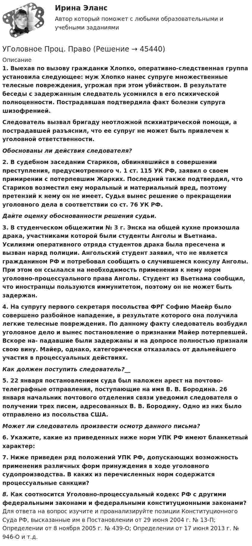      
            Описание
            1. Выехав по вызову гражданки Хлопко, оперативно-следственная группа установила следующее: муж Хлопко нанес супруге множественные телесные повреждения, угрожая при этом убийством. В результате беседы с задержанным следватель усомнился в его психической полноценности. Пострадавшая подтвердила факт болезни супруга шизофренией.Следователь вызвал бригаду неотложной психиатрической помощи, а пострадавшей разъяснил, что ее супруг не может быть привлечен к уголовной ответственности.Обоснованы ли действия следователя?2. В судебном заседании Стариков, обвинявшийся в совершении преступления, предусмотренного ч. 1 ст. 115 УК РФ, заявил о своем примирении с потерпевшим Жарких. Последний также подтвердил, что Стариков возместил ему моральный и материальный вред, поэтому претензий к нему он не имеет. Судья вынес решение о прекращении уголовного дела в соответствии со ст. 76 УК РФ.Дайте оценку обоснованности решения судьи.3. В студенческом общежитии № 3 г. Энска на общей кухне произошла драка, участниками которой были студенты Анголы и Вьетнама. Усилиями оперативного отряда студентов драка была пресечена и вызван наряд полиции. Ангольский студент заявил, что не является гражданином РФ и потребовал сообщить о случившемся консулу Анголы. При этом он ссылался на необходимость применения к нему норм уголовно-процессуального права Анголы. Студент из Вьетнама сообщил, что иностранцы пользуются иммунитетом, поэтому он не может быть задержан.4. На супругу первого секретаря посольства ФРГ Софию Маейр было совершено разбойное нападение, в результате которого она получила легкие телесные повреждения. По данному факту следователь возбудил уголовное дело и вынес постановление о признании Майер потерпевшей. Вскоре на- падавшие были задержаны и на допросе полностью признали свою вину. Майер, однако, категорически отказалась от дальнейшего участия в процессуальных действиях.Как должен поступить следователь?__5. 22 января постановлением суда был наложен арест на почтово-телеграфные отправления, поступающие на имя В. В. Бородина. 26 января начальник почтового отделения связи уведомил следователя о получении трех писем, адресованных В. В. Бородину. Одно из них было отправлено из посольства США.Может ли следователь произвести осмотр данного письма?6. Укажите, какие из приведенных ниже норм УПК РФ имеют бланкетный характер:7. Ниже приведен ряд положений УПК РФ, допускающих возможность применения различных форм принуждения в ходе уголовного судопроизводства. В каких из перечисленных норм содержатся процессуальные санкции?8. Как соотносится Уголовно-процессуальный кодекс РФ с другими федеральными законами и федеральными конституционными законами? Для ответа на вопрос изучите и проанализируйте позиции Конституционного Суда РФ, высказанные им в Постановлении от 29 июня 2004 г. № 13-П; Определении от 8 ноября 2005 г. № 439-О; Определении от 17 июня 2013 г. № 946-О и т.д.  
            
            
            Уголовное ПРоц. ПравоУГоловное Проц. ПравоУголовное судопроизводство о преступлениях в сфере экономикиУголовное судопроизводство о преступлениях в сфере экономикиУголовно - исполнительное право Уголовно исполнительное правоУголовно-исполнительное правоУголовное право (тест с ответами Синергия/МОИ/ МТИ /МОСАП)Уголовное право ТУСУР 11 вариантУголовное право (часть особенная) ИТОГОВЫЙ Уголовное право (часть особенная) Итоговый тест Уголовное право (часть особенная) Итоговый тест Уголовное право .Экзамен. Синергия. ЮриспруденцияУголовное процессуальное право ПЗ 2 (ТГУ РОСДИСТАНТ)