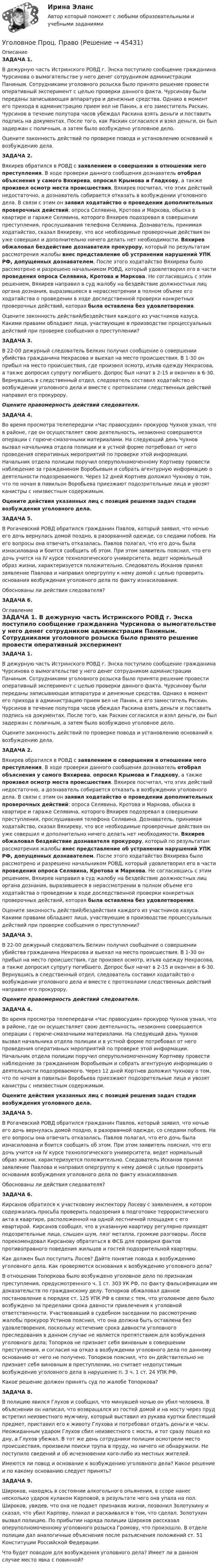      
            Описание
            ЗАДАЧА 1. В дежурную часть Истринского РОВД г. Энска поступило сообщение гражданина Чурсинова о вымогательстве у него денег сотрудником администрации Паниным. Сотрудниками уголовного розыска было принято решение провести оперативный эксперимент с целью проверки данного факта. Чурсинову были переданы записывающая аппаратура и денежные средства. Однако в момент его прихода в администрацию прием вел не Панин, а его заместитель Раскин. Чурсинов в течение полутора часов убеждал Раскина взять деньги и поставить подпись на документах. После того, как Раскин согласился и взял деньги, он был задержан с поличным, а затем было возбуждено уголовное дело. Оцените законность действий по проверке повода и установлению оснований к возбуждению дела.ЗАДАЧА 2. Вяхирев обратился в РОВД с заявлением о совершении в отношении него преступления. В ходе проверки данного сообщения дознаватель отобрал объяснения у самого Вяхирева, опросил Крымова и Гладкову, а также произвел осмотр места происшествия. Вяхирев посчитал, что этих действий недостаточно, а дознаватель собирается отказать в возбуждении уголовного дела. В связи с этим он заявил ходатайство о проведении дополнительных проверочных действий: опроса Селявина, Кротова и Маркова, обыска в квартире и гараже Селявина, которого Вяхирев подозревал в совершении преступления, прослушивания телефона Селявина. Дознаватель, принимая ходатайство, сказал Вяхиреву, что все необходимые проверочные действия он уже совершил и дополнительно ничего делать нет необходимости. Вяхирев обжаловал бездействие дознавателя прокурору, который по результатам рассмотрения жалобы внес представление об устранении нарушений УПК РФ, допущенных дознавателем. После этого ходатайство Вяхирева было рассмотрено и разрешено начальником РОВД, который удовлетворил его в части проведения опроса Селявина, Кротова и Маркова. Не согласившись с этим решением, Вяхирев направил в суд жалобу на бездействие должностных лиц органа дознания, выразившееся в нерассмотрении в полном объеме его ходатайства о проведении в ходе доследственной проверки конкретных проверочных действий, которая была оставлена без удовлетворения.Оцените законность действий/бездействия каждого из участников казуса. Какими правами обладают лица, участвующие в производстве процессуальных действий при проверке сообщения о преступлении? ЗАДАЧА 3. В 22-00 дежурный следователь Белкин получил сообщение о совершении убийства гражданина Некрасова и выехал на место происшествия. В 1-30 он прибыл на место происшествия, где произвел осмотр, изъяв одежду Некрасова, а также допросил супругу погибшего. Допрос был начат в 2-15 и окончен в 6-30. Вернувшись в следственный отдел, следователь составил ходатайство о возбуждении уголовного дела и вместе с протоколами следственных действий направил его прокурору. Оцените правомерность действий следователя. ЗАДАЧА 4.  Во время просмотра телепередачи «Час правосудия» прокурор Чухнов узнал, что в районе, где он осуществляет свою деятельность, незаконно совершаются операции с горюче-смазочными материалами. На следующий день Чухнов вызвал начальника отдела полиции и в устной форме потребовал от него проведения оперативных мероприятий по проверке этой информации. Начальник отдела полиции поручил оперуполномоченному Кортневу провести наблюдение за гражданином Воробьевым и собрать агентурную информацию о деятельности подозреваемого. Через 12 дней Кортнев доложил Чухнову о том, что по ночам в павильон Воробьева приезжают подозрительные лица и увозят канистры с неизвестным содержимым. Оцените действия указанных лиц с позиций решения задач стадии возбуждения уголовного дела.ЗАДАЧА 5. В Рогачевский РОВД обратился гражданин Павлов, который заявил, что ночью его дочь вернулась домой поздно, в разорванной одежде, со следами побоев. На его вопросы она отвечать отказалась. Павлов полагал, что его дочь была изнасилована и боится сообщить об этом. При этом заявитель пояснил, что его дочь учится на IV курсе технологического университета, ведет нормальный образ жизни, характеризуется положительно. Следователь Исканов принял заявление Павлова и направил опергруппу к нему домой с целью проверить основания возбуждения уголовного дела по факту изнасилования. Обоснованы ли действия следователя? ЗАДАЧА 6.  
            Оглавление
            ЗАДАЧА 1. В дежурную часть Истринского РОВД г. Энска поступило сообщение гражданина Чурсинова о вымогательстве у него денег сотрудником администрации Паниным. Сотрудниками уголовного розыска было принято решение провести оперативный эксперимент с целью проверки данного факта. Чурсинову были переданы записывающая аппаратура и денежные средства. Однако в момент его прихода в администрацию прием вел не Панин, а его заместитель Раскин. Чурсинов в течение полутора часов убеждал Раскина взять деньги и поставить подпись на документах. После того, как Раскин согласился и взял деньги, он был задержан с поличным, а затем было возбуждено уголовное дело. Оцените законность действий по проверке повода и установлению оснований к возбуждению дела.ЗАДАЧА 2. Вяхирев обратился в РОВД с заявлением о совершении в отношении него преступления. В ходе проверки данного сообщения дознаватель отобрал объяснения у самого Вяхирева, опросил Крымова и Гладкову, а также произвел осмотр места происшествия. Вяхирев посчитал, что этих действий недостаточно, а дознаватель собирается отказать в возбуждении уголовного дела. В связи с этим он заявил ходатайство о проведении дополнительных проверочных действий: опроса Селявина, Кротова и Маркова, обыска в квартире и гараже Селявина, которого Вяхирев подозревал в совершении преступления, прослушивания телефона Селявина. Дознаватель, принимая ходатайство, сказал Вяхиреву, что все необходимые проверочные действия он уже совершил и дополнительно ничего делать нет необходимости. Вяхирев обжаловал бездействие дознавателя прокурору, который по результатам рассмотрения жалобы внес представление об устранении нарушений УПК РФ, допущенных дознавателем. После этого ходатайство Вяхирева было рассмотрено и разрешено начальником РОВД, который удовлетворил его в части проведения опроса Селявина, Кротова и Маркова. Не согласившись с этим решением, Вяхирев направил в суд жалобу на бездействие должностных лиц органа дознания, выразившееся в нерассмотрении в полном объеме его ходатайства о проведении в ходе доследственной проверки конкретных проверочных действий, которая была оставлена без удовлетворения.Оцените законность действий/бездействия каждого из участников казуса. Какими правами обладают лица, участвующие в производстве процессуальных действий при проверке сообщения о преступлении? ЗАДАЧА 3. В 22-00 дежурный следователь Белкин получил сообщение о совершении убийства гражданина Некрасова и выехал на место происшествия. В 1-30 он прибыл на место происшествия, где произвел осмотр, изъяв одежду Некрасова, а также допросил супругу погибшего. Допрос был начат в 2-15 и окончен в 6-30. Вернувшись в следственный отдел, следователь составил ходатайство о возбуждении уголовного дела и вместе с протоколами следственных действий направил его прокурору. Оцените правомерность действий следователя. ЗАДАЧА 4.  Во время просмотра телепередачи «Час правосудия» прокурор Чухнов узнал, что в районе, где он осуществляет свою деятельность, незаконно совершаются операции с горюче-смазочными материалами. На следующий день Чухнов вызвал начальника отдела полиции и в устной форме потребовал от него проведения оперативных мероприятий по проверке этой информации. Начальник отдела полиции поручил оперуполномоченному Кортневу провести наблюдение за гражданином Воробьевым и собрать агентурную информацию о деятельности подозреваемого. Через 12 дней Кортнев доложил Чухнову о том, что по ночам в павильон Воробьева приезжают подозрительные лица и увозят канистры с неизвестным содержимым. Оцените действия указанных лиц с позиций решения задач стадии возбуждения уголовного дела.ЗАДАЧА 5. В Рогачевский РОВД обратился гражданин Павлов, который заявил, что ночью его дочь вернулась домой поздно, в разорванной одежде, со следами побоев. На его вопросы она отвечать отказалась. Павлов полагал, что его дочь была изнасилована и боится сообщить об этом. При этом заявитель пояснил, что его дочь учится на IV курсе технологического университета, ведет нормальный образ жизни, характеризуется положительно. Следователь Исканов принял заявление Павлова и направил опергруппу к нему домой с целью проверить основания возбуждения уголовного дела по факту изнасилования. Обоснованы ли действия следователя? ЗАДАЧА 6. Кирсанов обратился к участковому инспектору Лосеву с заявлением, в котором содержалась просьба проверить подозрения в подготовке террористического акта в квартире, расположенной на одной лестничной площадке с его квартирой. Кирсанов сообщил, что в указанную квартиру регулярно приходят подозрительные лица, слышен шум, лязг металла, громкие разговоры. Лосев порекомендовал Кирсанову обратиться в ФСБ для проверки фактов противоправного поведения жильцов и гостей подозрительной квартиры. Как должен был поступить Лосев? Дайте понятие повода к возбуждению уголовного дела. Как проверяются основания к возбуждению уголовного дела?В отношении Топоркова было возбуждено уголовное дело по признакам преступления, предусмотренного ч. 1 ст. 303 УК РФ, по факту фальсификации им доказательств по гражданскому делу. Топорков обжаловал данное постановление в порядке ст. 125 УПК РФ в связи с тем, что уголовное дело было возбуждено за пределами срока давности привлечения к уголовной ответственности. Участвовавший в судебном заседании по рассмотрению жалобы прокурор Устинов пояснил, что она должна быть оставлена без удовлетворения, поскольку истечение срока давности уголовного преследования в данном случае не является препятствием для возбуждения уголовного дела; Топорков не признает себя виновным в совершении преступления, и согласия на отказ в возбуждении уголовного дела по данному основанию от него не получено. Топорков пояснил, что он действительно не признает себя виновным в преступлении, но считает недопустимым возбуждение уголовного дела в нарушение п. 3 ч. 1 ст. 24 УПК РФ. Какое решение должен принять суд по жалобе Топоркова?ЗАДАЧА 8. В полицию явился Глухов и сообщил, что минувшей ночью он убил человека. В объяснении он написал, что возвращался из гостей домой и на мосту через пруд встретил неизвестного мужчину, который выставил из рукава куртки блестящий предмет, приставил его к животу Глухова и потребовал отдать деньги и часы. Неожиданным ударом Глухов сбил неизвестного с моста, и тот сразу пошел ко дну, а Глухов убежал. В тот же день сотрудники полиции осмотрели место происшествия, произвели поиски трупа в пруду, но ничего не обнаружили. Не поступило сведений и об исчезновении кого-либо из местных жителей. Имеются ли повод и основание к возбуждению уголовного дела? Какое решение и по какому основанию следует принять?  ЗАДАЧА 9. Широков, находясь в состоянии алкогольного опьянения, в ссоре нанес несколько ударов кулаком Карповой, в результате чего она упала на пол. Широков, увидев, что она не подает признаков жизни, позвонил Золотухину и сказал, что убил Карпову, плакал и раскаивался в том, что сделал. Золотухин вызвал полицию. По прибытии наряда полиции Широков рассказал оперуполномоченному уголовного розыска Громову, что произошло. В отделе полиции дал аналогичные объяснения после разъяснения положений ст. 51 Конституции Российской Федерации. Что будет поводом для возбуждения уголовного дела? Имеет ли в данном случае место явка с повинной?  
            
            
            Уголовное процессуальное право ПЗ 2 (ТГУ РОСДИСТАНТ)Уголовное Проц. ПравоУголовное ПРоц. ПравоУГоловное Проц. ПравоУголовное судопроизводство о преступлениях в сфере экономикиУголовное судопроизводство о преступлениях в сфере экономикиУголовно - исполнительное право Уголовное право (темы 7-13) тест с ответами Синергия/МОИ/ МТИ /МОСАПУголовное право Тест для самопроверки (1-6) 3 семестрУголовное право (тест с ответами Синергия/МОИ/ МТИ /МОСАП)Уголовное право ТУСУР 11 вариантУголовное право (часть особенная) ИТОГОВЫЙ Уголовное право (часть особенная) Итоговый тест Уголовное право (часть особенная) Итоговый тест 