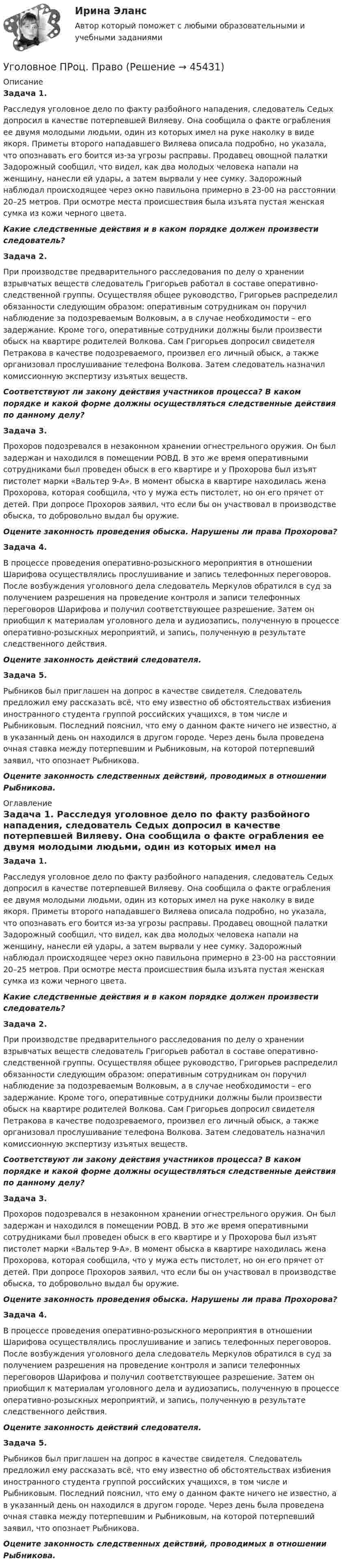      
            Описание
            Задача 1. Расследуя уголовное дело по факту разбойного нападения, следователь Седых допросил в качестве потерпевшей Виляеву. Она сообщила о факте ограбления ее двумя молодыми людьми, один из которых имел на руке наколку в виде якоря. Приметы второго нападавшего Виляева описала подробно, но указала, что опознавать его боится из-за угрозы расправы. Продавец овощной палатки Задорожный сообщил, что видел, как два молодых человека напали на женщину, нанесли ей удары, а затем вырвали у нее сумку. Задорожный наблюдал происходящее через окно павильона примерно в 23-00 на расстоянии 20–25 метров. При осмотре места происшествия была изъята пустая женская сумка из кожи черного цвета. Какие следственные действия и в каком порядке должен произвести следователь?Задача 2. При производстве предварительного расследования по делу о хранении взрывчатых веществ следователь Григорьев работал в составе оперативно-следственной группы. Осуществляя общее руководство, Григорьев распределил обязанности следующим образом: оперативным сотрудникам он поручил наблюдение за подозреваемым Волковым, а в случае необходимости – его задержание. Кроме того, оперативные сотрудники должны были произвести обыск на квартире родителей Волкова. Сам Григорьев допросил свидетеля Петракова в качестве подозреваемого, произвел его личный обыск, а также организовал прослушивание телефона Волкова. Затем следователь назначил комиссионную экспертизу изъятых веществ. Соответствуют ли закону действия участников процесса? В каком порядке и какой форме должны осуществляться следственные действия по данному делу?Задача 3. Прохоров подозревался в незаконном хранении огнестрельного оружия. Он был задержан и находился в помещении РОВД. В это же время оперативными сотрудниками был проведен обыск в его квартире и у Прохорова был изъят пистолет марки «Вальтер 9-А». В момент обыска в квартире находилась жена Прохорова, которая сообщила, что у мужа есть пистолет, но он его прячет от детей. При допросе Прохоров заявил, что если бы он участвовал в производстве обыска, то добровольно выдал бы оружие. Оцените законность проведения обыска. Нарушены ли права Прохорова?Задача 4. В процессе проведения оперативно-розыскного мероприятия в отношении Шарифова осуществлялись прослушивание и запись телефонных переговоров. После возбуждения уголовного дела следователь Меркулов обратился в суд за получением разрешения на проведение контроля и записи телефонных переговоров Шарифова и получил соответствующее разрешение. Затем он приобщил к материалам уголовного дела и аудиозапись, полученную в процессе оперативно-розыскных мероприятий, и запись, полученную в результате следственного действия. Оцените законность действий следователя. Задача 5. Рыбников был приглашен на допрос в качестве свидетеля. Следователь предложил ему рассказать всё, что ему известно об обстоятельствах избиения иностранного студента группой российских учащихся, в том числе и Рыбниковым. Последний пояснил, что ему о данном факте ничего не известно, а в указанный день он находился в другом городе. Через день была проведена очная ставка между потерпевшим и Рыбниковым, на которой потерпевший заявил, что опознает Рыбникова. Оцените законность следственных действий, проводимых в отношении Рыбникова.  
            Оглавление
            Задача 1. Расследуя уголовное дело по факту разбойного нападения, следователь Седых допросил в качестве потерпевшей Виляеву. Она сообщила о факте ограбления ее двумя молодыми людьми, один из которых имел на руке наколку в виде якоря. Приметы второго нападавшего Виляева описала подробно, но указала, что опознавать его боится из-за угрозы расправы. Продавец овощной палатки Задорожный сообщил, что видел, как два молодых человека напали на женщину, нанесли ей удары, а затем вырвали у нее сумку. Задорожный наблюдал происходящее через окно павильона примерно в 23-00 на расстоянии 20–25 метров. При осмотре места происшествия была изъята пустая женская сумка из кожи черного цвета. Какие следственные действия и в каком порядке должен произвести следователь?Задача 2. При производстве предварительного расследования по делу о хранении взрывчатых веществ следователь Григорьев работал в составе оперативно-следственной группы. Осуществляя общее руководство, Григорьев распределил обязанности следующим образом: оперативным сотрудникам он поручил наблюдение за подозреваемым Волковым, а в случае необходимости – его задержание. Кроме того, оперативные сотрудники должны были произвести обыск на квартире родителей Волкова. Сам Григорьев допросил свидетеля Петракова в качестве подозреваемого, произвел его личный обыск, а также организовал прослушивание телефона Волкова. Затем следователь назначил комиссионную экспертизу изъятых веществ. Соответствуют ли закону действия участников процесса? В каком порядке и какой форме должны осуществляться следственные действия по данному делу?Задача 3. Прохоров подозревался в незаконном хранении огнестрельного оружия. Он был задержан и находился в помещении РОВД. В это же время оперативными сотрудниками был проведен обыск в его квартире и у Прохорова был изъят пистолет марки «Вальтер 9-А». В момент обыска в квартире находилась жена Прохорова, которая сообщила, что у мужа есть пистолет, но он его прячет от детей. При допросе Прохоров заявил, что если бы он участвовал в производстве обыска, то добровольно выдал бы оружие. Оцените законность проведения обыска. Нарушены ли права Прохорова?Задача 4. В процессе проведения оперативно-розыскного мероприятия в отношении Шарифова осуществлялись прослушивание и запись телефонных переговоров. После возбуждения уголовного дела следователь Меркулов обратился в суд за получением разрешения на проведение контроля и записи телефонных переговоров Шарифова и получил соответствующее разрешение. Затем он приобщил к материалам уголовного дела и аудиозапись, полученную в процессе оперативно-розыскных мероприятий, и запись, полученную в результате следственного действия. Оцените законность действий следователя. Задача 5. Рыбников был приглашен на допрос в качестве свидетеля. Следователь предложил ему рассказать всё, что ему известно об обстоятельствах избиения иностранного студента группой российских учащихся, в том числе и Рыбниковым. Последний пояснил, что ему о данном факте ничего не известно, а в указанный день он находился в другом городе. Через день была проведена очная ставка между потерпевшим и Рыбниковым, на которой потерпевший заявил, что опознает Рыбникова. Оцените законность следственных действий, проводимых в отношении Рыбникова.  
            
            
            Уголовное Проц. ПравоУголовное ПРоц. ПравоУГоловное Проц. ПравоУголовное судопроизводство о преступлениях в сфере экономикиУголовное судопроизводство о преступлениях в сфере экономикиУголовно - исполнительное право Уголовно исполнительное правоУголовное право Тест для самопроверки (1-6) 3 семестрУголовное право (тест с ответами Синергия/МОИ/ МТИ /МОСАП)Уголовное право ТУСУР 11 вариантУголовное право (часть особенная) ИТОГОВЫЙ Уголовное право (часть особенная) Итоговый тест Уголовное право (часть особенная) Итоговый тест Уголовное право .Экзамен. Синергия. Юриспруденция