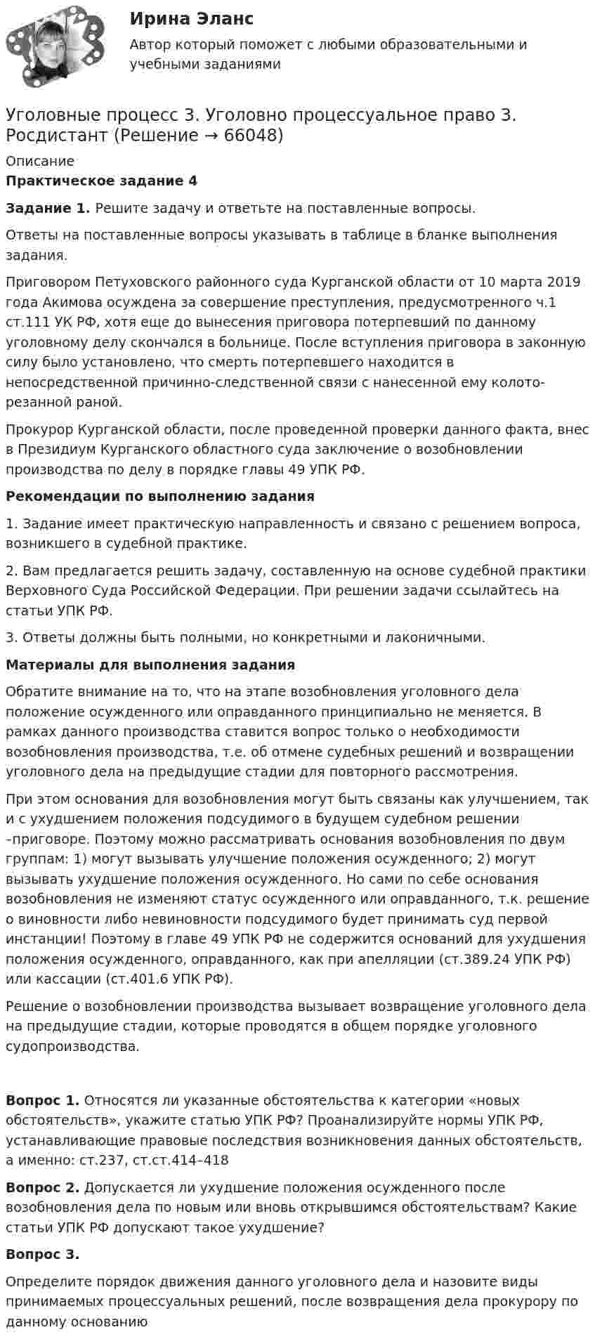     
            Описание
            Практическое задание 4 Задание 1. Решите задачу и ответьте на поставленные вопросы.	Ответы на поставленные вопросы указывать в таблице в бланке выполнения задания.	Приговором Петуховского районного суда Курганской области от 10 марта 2019 года Акимова осуждена за совершение преступления, предусмотренного ч.1 ст.111 УК РФ, хотя еще до вынесения приговора потерпевший по данному уголовному делу скончался в больнице. После вступления приговора в законную силу было установлено, что смерть потерпевшего находится в непосредственной причинно-следственной связи с нанесенной ему колото-резанной раной. Прокурор Курганской области, после проведенной проверки данного факта, внес в Президиум Курганского областного суда заключение о возобновлении производства по делу в порядке главы 49 УПК РФ. Рекомендации по выполнению задания1.    Задание имеет практическую направленность и связано с решением вопроса, возникшего в судебной практике. 2.    Вам предлагается решить задачу, составленную на основе судебной практики Верховного Суда Российской Федерации. При решении задачи ссылайтесь на статьи УПК РФ. 3.    Ответы должны быть полными, но конкретными и лаконичными. Материалы для выполнения задания 	Обратите внимание на то, что на этапе возобновления уголовного дела положение осужденного или оправданного принципиально не меняется. В рамках данного производства ставится вопрос только о необходимости возобновления производства, т.е. об отмене судебных решений и возвращении уголовного дела на предыдущие стадии для повторного рассмотрения. 	При этом основания для возобновления могут быть связаны как улучшением, так и с ухудшением положения подсудимого в будущем судебном решении –приговоре. Поэтому можно рассматривать основания возобновления по двум группам: 1) могут вызывать улучшение положения осужденного; 2) могут вызывать ухудшение положения осужденного. Но сами по себе основания возобновления не изменяют статус осужденного или оправданного, т.к. решение о виновности либо невиновности подсудимого будет принимать суд первой инстанции! Поэтому в главе 49 УПК РФ не содержится оснований для ухудшения положения осужденного, оправданного, как при апелляции (ст.389.24 УПК РФ) или кассации (ст.401.6 УПК РФ).	Решение о возобновлении производства вызывает возвращение уголовного дела на предыдущие стадии, которые проводятся в общем порядке уголовного судопроизводства.Вопрос 1. Относятся ли указанные обстоятельства к категории «новых обстоятельств», укажите статью УПК РФ? Проанализируйте нормы УПК РФ, устанавливающие правовые последствия возникновения данных обстоятельств, а именно: ст.237, ст.ст.414–418Вопрос 2. Допускается ли ухудшение положения осужденного после возобновления дела по новым или вновь открывшимся обстоятельствам? Какие статьи УПК РФ допускают такое ухудшение?Вопрос 3. Определите порядок движения данного уголовного дела и назовите виды принимаемых процессуальных решений, после возвращения дела прокурору по данному основанию   
            
            
            Уголовно-процессуальное принуждение. Росдистант.Уголовные процесс 3. Уголовно процессуальное право 3. РосдистантУголовный кодекс Российской Федерации закрепляет следующие виды преступлений против мира и безопасности человечества... (выберите три варианта ответа)Уголовный процес 4 семестр Синергияуголовный процессУголовный процессУголовный процессУголовно-процессуальное право (Уголовный процесс) 1Уголовно-процессуальное право (уголовный процесс) 1 РосдистантУголовно-процессуальное право (уголовный процесс) 1 РосдистантУголовно-процессуальное право (уголовный процесс) 1 РосдистантУголовно-процессуальное право (уголовный процесс) 2Уголовно-процессуальное право Уголовный процесс 3 Практические задания 1,2,3,4уголовно-процессуальное право (уголовный процесс)3 Росдистант 