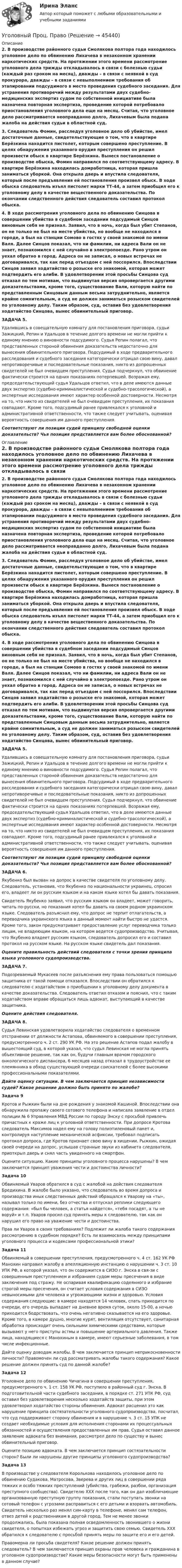      
            Описание
            2. В производстве районного судьи Смолякова полтора года находилось уголовное дело по обвинению Лихачева в незаконном хранении наркотических средств. На протяжении этого времени рассмотрение уголовного дела трижды откладывалось в связи с болезнью судьи (каждый раз сроком на месяц), дважды – в связи с неявкой в суд прокурора, дважды – в связи с невыполнением требования об этапировании подсудимого в место проведения судебного заседания. Для устранения противоречий между результатами двух судебно-медицинских экспертиз судом по собственной инициативе была назначена повторная экспертиза, проведение которой потребовало приостановления уголовного дела еще на месяц. Считая, что уголовное дело рассматривается неоправданно долго, Лихачевым была подана жалоба на действия судьи в областной суд. 3. Следователь Фомин, расследуя уголовное дело об убийстве, имел достаточные данные, свидетельствующие о том, что в квартире Берёзкина находится пистолет, которым совершено преступление. В целях обнаружения указанного орудия преступления он решил произвести обыск в квартире Берёзкина. Вынеся постановление о производстве обыска, Фомин направился по соответствующему адресу. В квартире Берёзкина находилась домработница, которая пришла заниматься уборкой. Она открыла дверь и впустила следователя, который после предъявления ей постановления произвел обыск. В ходе обыска следователь изъял пистолет марки ТТ-44, а затем приобщил его к уголовному делу в качестве вещественного доказательства. По окончании следственного действия следователь составил протокол обыска. 4. В ходе рассмотрения уголовного дела по обвинению Синцова в совершении убийства в судебном заседании подсудимый Синцов виновным себя не признал. Заявил, что в ночь, когда был убит Степанов, он не только не был на месте убийства, но вообще не находился в городе, а был на станции Сомово в гостях у своей знакомой по имени Валя. Далее Синцов показал, что ни фамилии, ни адреса Вали он не знает, познакомился с ней случайно в электропоезде. Рано утром он уехал обратно в город. Адреса он не записал, о новых встречах не договаривался, так как перед отъездом с ней поссорился. Впоследствии Синцов заявил ходатайство о розыске его знакомой, которая может подтвердить его алиби. В удовлетворении этой просьбы Синцова суд отказал по тем мотивам, что выдвинутая версия опровергается другими доказательствами, кроме того, существование Вали, которую найти по представленным Синцовым данным весьма затруднительно, является крайне сомнительным, а суд не должен заниматься розыском свидетелей по уголовному делу. Таким образом, суд, оставив без удовлетворения ходатайство Синцова, вынес обвинительный приговор. ЗАДАЧА 5. Удалившись в совещательную комнату для постановления приговора, судьи Зажицкий, Репин и Удальцов в течение долгого времени не могли прийти к единому мнению о виновности подсудимого. Судья Репин полагал, что представленных стороной обвинения доказательств недостаточно для вынесения обвинительного приговора. Подсудимый в ходе предварительного расследования и судебного заседания категорически отрицал свою вину, давал непротиворечивые и последовательные показания, никто из допрошенных свидетелей не был очевидцем преступления. Судья подчеркнул, что обвинение фактически строится на одних показаниях потерпевшей. Возражая ему, председательствующий судья Удальцов ответил, что в деле имеются данные двух экспертиз (судебно-криминалистической и судебно-трасологической), а экспертные исследования имеют характер особенной достоверности. Несмотря на то, что никто из свидетелей не был очевидцем преступления, их показания совпадают. Кроме того, подсудимый ранее привлекался к уголовной и административной ответственности, что также следует учитывать, оценивая вероятность совершения им данного преступления.Соответствуют ли позиции судей принципу свободной оценки доказательств? Чья позиция представляется вам более обоснованной? 
            Оглавление
            2. В производстве районного судьи Смолякова полтора года находилось уголовное дело по обвинению Лихачева в незаконном хранении наркотических средств. На протяжении этого времени рассмотрение уголовного дела трижды откладывалось в связи с болезнью судьи (каждый раз сроком на месяц), дважды – в связи с неявкой в суд прокурора, дважды – в связи с невыполнением требования об этапировании подсудимого в место проведения судебного заседания. Для устранения противоречий между результатами двух судебно-медицинских экспертиз судом по собственной инициативе была назначена повторная экспертиза, проведение которой потребовало приостановления уголовного дела еще на месяц. Считая, что уголовное дело рассматривается неоправданно долго, Лихачевым была подана жалоба на действия судьи в областной суд. 3. Следователь Фомин, расследуя уголовное дело об убийстве, имел достаточные данные, свидетельствующие о том, что в квартире Берёзкина находится пистолет, которым совершено преступление. В целях обнаружения указанного орудия преступления он решил произвести обыск в квартире Берёзкина. Вынеся постановление о производстве обыска, Фомин направился по соответствующему адресу. В квартире Берёзкина находилась домработница, которая пришла заниматься уборкой. Она открыла дверь и впустила следователя, который после предъявления ей постановления произвел обыск. В ходе обыска следователь изъял пистолет марки ТТ-44, а затем приобщил его к уголовному делу в качестве вещественного доказательства. По окончании следственного действия следователь составил протокол обыска. 4. В ходе рассмотрения уголовного дела по обвинению Синцова в совершении убийства в судебном заседании подсудимый Синцов виновным себя не признал. Заявил, что в ночь, когда был убит Степанов, он не только не был на месте убийства, но вообще не находился в городе, а был на станции Сомово в гостях у своей знакомой по имени Валя. Далее Синцов показал, что ни фамилии, ни адреса Вали он не знает, познакомился с ней случайно в электропоезде. Рано утром он уехал обратно в город. Адреса он не записал, о новых встречах не договаривался, так как перед отъездом с ней поссорился. Впоследствии Синцов заявил ходатайство о розыске его знакомой, которая может подтвердить его алиби. В удовлетворении этой просьбы Синцова суд отказал по тем мотивам, что выдвинутая версия опровергается другими доказательствами, кроме того, существование Вали, которую найти по представленным Синцовым данным весьма затруднительно, является крайне сомнительным, а суд не должен заниматься розыском свидетелей по уголовному делу. Таким образом, суд, оставив без удовлетворения ходатайство Синцова, вынес обвинительный приговор. ЗАДАЧА 5. Удалившись в совещательную комнату для постановления приговора, судьи Зажицкий, Репин и Удальцов в течение долгого времени не могли прийти к единому мнению о виновности подсудимого. Судья Репин полагал, что представленных стороной обвинения доказательств недостаточно для вынесения обвинительного приговора. Подсудимый в ходе предварительного расследования и судебного заседания категорически отрицал свою вину, давал непротиворечивые и последовательные показания, никто из допрошенных свидетелей не был очевидцем преступления. Судья подчеркнул, что обвинение фактически строится на одних показаниях потерпевшей. Возражая ему, председательствующий судья Удальцов ответил, что в деле имеются данные двух экспертиз (судебно-криминалистической и судебно-трасологической), а экспертные исследования имеют характер особенной достоверности. Несмотря на то, что никто из свидетелей не был очевидцем преступления, их показания совпадают. Кроме того, подсудимый ранее привлекался к уголовной и административной ответственности, что также следует учитывать, оценивая вероятность совершения им данного преступления.Соответствуют ли позиции судей принципу свободной оценки доказательств? Чья позиция представляется вам более обоснованной?ЗАДАЧА 6. Якубенко был вызван на допрос в качестве свидетеля по уголовному делу. Следователь, установив, что Якубенко по национальности украинец, спросил его, владеет ли он русским языком и на каком языке хотел бы давать показания.Свидетель Якубенко заявил, что русским языком он владеет, может говорить, читать по-русски, но показания хотел бы давать на своем родном украинском языке. Следователь разъяснил ему, что допрос не терпит отлагательств, а переводчика украинского языка в данный момент найти быстро не удастся. Кроме того, закон предусматривает предоставление услуг переводчика только лицам, не владеющим языком, на котором ведется судопроизводство. Учитывая, что Якубенко владеет русским языком, следователь допросил его и составил протокол на русском языке. На русском языке свидетель дал показания.Оцените правильность действий следователя с точки зрения принципа языка уголовного судопроизводства.ЗАДАЧА 7. Подозреваемый Мукасеев после разъяснения ему права пользоваться помощью защитника от такой помощи отказался. Впоследствии он обратился к следователю с ходатайством о приобщении к уголовному делу документа в качестве доказательства. Следователь ответил отказом и пояснил, что с таким ходатайством вправе обращаться лишь адвокат, выступающий в качестве защитника.Оцените действия следователя.ЗАДАЧА 8. Судья Левинская удовлетворила ходатайство следователя о временном отстранении от должности Астапова, обвиняемого в совершении преступления, предусмотренного ч. 2 ст. 290 УК РФ. На это решение Астапов подал жалобу в вышестоящий суд, в которой указал, что судья Левинская не могла принять объективное решение, так как он, будучи главным врачом городского онкологического диспансера, 6 месяцев назад отказал в трудоустройстве ее племянника в обход существующей очереди соискателей с более высокими профессиональными показателями.Дайте оценку ситуации. В чем заключается принцип независимости судей? Какое решение должно быть принято по жалобе?Задача 9Кротов и Рыжкин были на дне рождения у знакомой Кашиной. Впоследствии она обнаружила пропажу своего сотового телефона и написала заявление в отдел полиции № 6 Управления МВД России по городу Энску с просьбой привлечь причастных к краже лиц к уголовной ответственности. При допросе Кротова следователь Максимов надел ему на голову полиэтиленовый пакет и, контролируя наступление механической асфиксии, требовал подписать протокол допроса, где Кротов признает свою вину в хищении. Рыжкин, ожидая своей очереди на допрос, услышав странные звуки из кабинета следователя, приоткрыл дверь и снял часть увиденного на смартфон. Оцените ситуацию. Какие принципы уголовного процесса нарушены? В чем заключается принцип уважения чести и достоинства личности?Задача 10Обвиняемый Уваров обратился в суд с жалобой на действия следователя Бредихина. В жалобе было указано, что следователь во время допроса и производства иных следственных действий обращался к Уварову на «ты», называл только по имени, без отчества и отпускал реплики следующего содержания: «был бы человек, а статья найдется», «тебя посадят, а ты не воруй» и т.п. Уваров просил суд принять меры к следователю, так как он нарушил его право на уважение чести и достоинства. Прав ли Уваров в своих требованиях? Подлежит ли жалоба такого содержания рассмотрению в судебном порядке? Есть ли взаимосвязь между принципами уголовного процесса и кодексами профессиональной этики?Задача 11 Обвиняемый в совершении преступления, предусмотренного ч. 4 ст. 162 УК РФ Манохин направил жалобу в апелляционную инстанцию о нарушении ч. 3 ст. 10 УПК РФ, в которой указал, что он содержится в СИЗО г. Энска в свя-зи с совершенным преступлением и избранием судом меры пресечения в виде заключения под стражу. Не оспаривая квалификацию содеянного и избрание строгой меры пресечения, он считает условия содержания в СИЗО невыносимыми для человека и угрожающими жизни и здоровью. Условия содержания следующие: в камере находятся 14 человек, спать приходится по очереди, его очередь выпадает на дневное время суток, около 15-00, а ночью приходится бодрствовать, что очень негативно сказывается на его здоровье. Кроме того, в камере душно, многие курят, вентиляция отсутствует, санитарная обработка происходит очень сильными химическими средствами, которые вызывают у него приступы астмы и повышение артериального давления. Также лица, находящиеся с Манохиным в камере, имеют серьезные заболевания, в том числе инфекционные. Дайте оценку доводам жалобы. В чем заключается принцип неприкосновенности личности? Правомочен ли суд рассматривать жалобы такого содержания? Какое решение должен принять суд по данной жалобе?Задача 12Уголовное дело по обвинению Чичагина в совершении преступления, предусмотренного ч. 1 ст. 158 УК РФ, поступило в районный суд г. Энска. В подготовительной части судебного заседания, в порядке ст. 271 УПК РФ, суд оставил без удовлетворения несколько ходатайств защиты, при этом удовлетворил ходатайство стороны обвинения. Адвокат расценил это как нарушение принципа состязательности уголовного судопроизводства, посчитал, что суд поддерживает сторону обвинения и в нарушение ч. 3 ст. 15 УПК не создает необходимые условия для исполнения сторонами их процессуальных обязанностей и осуществления предоставленных им прав. Судья оставил данное заявление адвоката без внимания, рассмотрел дело по существу и вынес обвинительный приговор. Оцените позицию адвоката. В чем заключается принцип состязательности сторон? Были ли нарушены другие принципы уголовного судопроизводства?Задача 13В производстве у следователя Королькова находилось уголовное дело по обвинению Судакова, Матросова, Зверева и других лиц в совершении ряда тяжких и особо тяжких преступлений (убийства, грабежи, разбои, организация преступного сообщества). Свидетелю ХХХ после того, как он дал изобличающие организованную преступную группу показания, стали поступать звонки на сотовый телефон с угрозами расправиться с его детьми и взорвать автомобиль. Свидетель несколько раз менял сим-карту в телефоне, менял сам телефон, отвез детей к родственникам в другой город. Тем не менее звонки продолжались, была показана полная осведомленность звонившего о жизни свидетеля, о попытках избежать угроз и защитить свою семью. Свидетель ХХХ обратился к следователю с просьбой принять меры по защите его и его детей. Правомерна ли просьба свидетеля? Какое решение должен принять следователь? В чем заключается принцип охраны прав человека и гражданина в уголовном судопроизводстве? Какие меры безопасности могут быть применены в данном случае?   
            
            
            Уголовный Проц. ПравоУголовный Проц. ПравоУголовный Проц. ПравоУголовоне Проц. ПравоУголок Костромско Угол падения a_1 луча на поверхность стекла равен 60 градусов, при этом отраженный луч оказался максимально поляризованным. Определить угол a_2 преломления луча.Угол падения  луча на поверхность стекла равен 60. При этом отраженный пучок света оказался максимально поляризованным. Определить угол преломления луча.Уголовный процесс. Синергия. Тест.Уголовный процесс Тема 10 Задание 3Уголовный процесс Тема 5 Задание 1Уголовный процесс Тема 8 Задание 2Уголовный процесс (тесты)Уголовный процесс тесты (ответы на тест Синергия / МТИ / МОИ / МосАП)Уголовный процесс (Уголовно-процессуальное право) 5 семестр Синергия тест сдан 25.01.2024 на 97 баллов