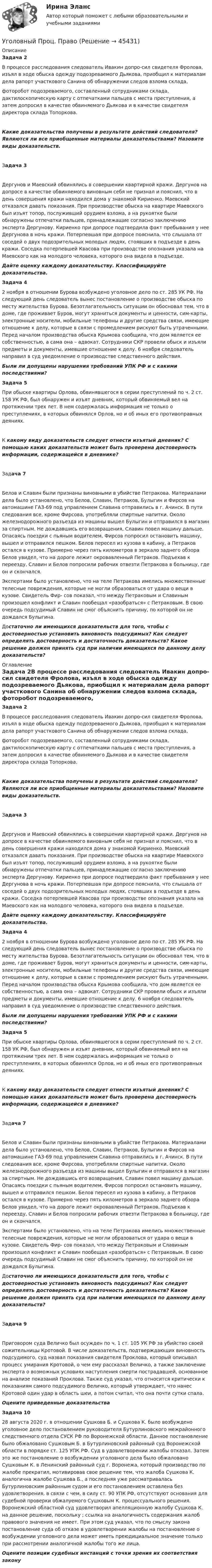      
            Описание
            Задача 2В процессе расследования следователь Ивакин допро-сил свидетеля Фролова, изъял в ходе обыска одежду подозреваемого Дьякова, приобщил к материалам дела рапорт участкового Санина об обнаружении следов взлома склада, фоторобот подозреваемого, составленный сотрудниками склада, дактилоскопическую карту с отпечатками пальцев с места преступления, а затем допросил в качестве обвиняемого Дьякова и в качестве свидетеля директора склада Топоркова. Какие доказательства получены в результате действий следователя? Являются ли все приобщенные материалы доказательствами? Назовите виды доказательств. Задача 3Дергунов и Маевский обвинялись в совершении квартирной кражи. Дергунов на допросе в качестве обвиняемого виновным себя не признал и пояснил, что в день совершения кражи находился дома у знакомой Кириенко. Маевский отказался давать показания. При производстве обыска на квартире Маевского был изъят топор, послуживший орудием взлома, а на рукоятке были обнаружены отпечатки пальцев, принадлежащие согласно заключению эксперта Дергунову. Кириенко при допросе подтвердила факт пребывания у нее Дергунова в ночь кражи. Потерпевшая при допросе пояснила, что слышала от соседей о двух подозрительных молодых людях, стоявших в подъезде в день кражи. Соседка потерпевшей Квасова при производстве опознания указала на Маевского как на молодого человека, которого она видела в подъезде. Дайте оценку каждому доказательству. Классифицируйте доказательства.Задача 42 ноября в отношении Бурова возбуждено уголовное дело по ст. 285 УК РФ. На следующий день следователь вынес постановление о производстве обыска по месту жительства Бурова. Безотлагательность ситуации он обосновал тем, что в доме, где проживает Буров, могут храниться документы и ценности, сим-карты, электронные носители, мобильные телефоны и другие средства связи, имеющие отношение к делу, которые в связи с промедлением рискуют быть утраченными. Перед началом производства обыска Крымова сообщила, что дом является ее собственностью, а сама она – адвокат. Сотрудники СКР провели обыск и изъяли предметы и документы, имевшие отношение к делу. 6 ноября следователь направил в суд уведомление о производстве следственного действия. Были ли допущены нарушения требований УПК РФ и с какими последствиями? Задача 5 При обыске квартиры Орлова, обвинявшегося в серии преступлений по ч. 2 ст. 158 УК РФ, был обнаружен и изъят дневник, который обвиняемый вел на протяжении трех лет. В нем содержалась информация не только о преступлениях, в которых обвинялся Орлов, но и об иных его противоправных деяниях. К какому виду доказательств следует отнести изъятый дневник? С помощью каких доказательств может быть проверена достоверность информации, содержащейся в дневнике? Задача 7Белов и Славин были признаны виновными в убийстве Петракова. Материалами дела было установлено, что Белов, Славин, Петраков, Булыгин и Фирсов на автомашине ГАЗ-69 под управлением Славина отправились в г. Ачинск. В пути следования все, кроме Фирсова, употребляли спиртные напитки. Около железнодорожного разъезда из машины вышел Булыгин и отправился в магазин за спиртным. Не дождавшись его возвращения, Славин повел машину дальше. Опасаясь поездки с пьяным водителем, Фирсов попросил остановить машину, вышел и отправился пешком. Белов пересел из кузова в кабину, а Петраков остался в кузове. Примерно через пять километров в зеркало заднего обзора Белов увидел, что на дороге лежит окровавленный Петраков. Подъехав к переезду, Славин и Белов попросили рабочих отвезти Петракова в больницу, где он и скончался.Экспертами было установлено, что на теле Петракова имелись множественные телесные повреждения, которые не могли образоваться от удара о вещи в кузове. Свидетель Фир- сов показал, что между Петраковым и Славиным произошел конфликт и Славин пообещал «разобраться» с Петраковым. В свою очередь подсудимый Славин не смог объяснить причину, по которой он не дождался Булыгина. Достаточно ли имеющихся доказательств для того, чтобы с достоверностью установить виновность подсудимых? Как следует определять достоверность и достаточность доказательств? Какое решение должен принять суд при наличии имеющихся по данному делу доказательств? 
            Оглавление
            Задача 2В процессе расследования следователь Ивакин допро-сил свидетеля Фролова, изъял в ходе обыска одежду подозреваемого Дьякова, приобщил к материалам дела рапорт участкового Санина об обнаружении следов взлома склада, фоторобот подозреваемого, составленный сотрудниками склада, дактилоскопическую карту с отпечатками пальцев с места преступления, а затем допросил в качестве обвиняемого Дьякова и в качестве свидетеля директора склада Топоркова. Какие доказательства получены в результате действий следователя? Являются ли все приобщенные материалы доказательствами? Назовите виды доказательств. Задача 3Дергунов и Маевский обвинялись в совершении квартирной кражи. Дергунов на допросе в качестве обвиняемого виновным себя не признал и пояснил, что в день совершения кражи находился дома у знакомой Кириенко. Маевский отказался давать показания. При производстве обыска на квартире Маевского был изъят топор, послуживший орудием взлома, а на рукоятке были обнаружены отпечатки пальцев, принадлежащие согласно заключению эксперта Дергунову. Кириенко при допросе подтвердила факт пребывания у нее Дергунова в ночь кражи. Потерпевшая при допросе пояснила, что слышала от соседей о двух подозрительных молодых людях, стоявших в подъезде в день кражи. Соседка потерпевшей Квасова при производстве опознания указала на Маевского как на молодого человека, которого она видела в подъезде. Дайте оценку каждому доказательству. Классифицируйте доказательства.Задача 42 ноября в отношении Бурова возбуждено уголовное дело по ст. 285 УК РФ. На следующий день следователь вынес постановление о производстве обыска по месту жительства Бурова. Безотлагательность ситуации он обосновал тем, что в доме, где проживает Буров, могут храниться документы и ценности, сим-карты, электронные носители, мобильные телефоны и другие средства связи, имеющие отношение к делу, которые в связи с промедлением рискуют быть утраченными. Перед началом производства обыска Крымова сообщила, что дом является ее собственностью, а сама она – адвокат. Сотрудники СКР провели обыск и изъяли предметы и документы, имевшие отношение к делу. 6 ноября следователь направил в суд уведомление о производстве следственного действия. Были ли допущены нарушения требований УПК РФ и с какими последствиями? Задача 5 При обыске квартиры Орлова, обвинявшегося в серии преступлений по ч. 2 ст. 158 УК РФ, был обнаружен и изъят дневник, который обвиняемый вел на протяжении трех лет. В нем содержалась информация не только о преступлениях, в которых обвинялся Орлов, но и об иных его противоправных деяниях. К какому виду доказательств следует отнести изъятый дневник? С помощью каких доказательств может быть проверена достоверность информации, содержащейся в дневнике? Задача 7Белов и Славин были признаны виновными в убийстве Петракова. Материалами дела было установлено, что Белов, Славин, Петраков, Булыгин и Фирсов на автомашине ГАЗ-69 под управлением Славина отправились в г. Ачинск. В пути следования все, кроме Фирсова, употребляли спиртные напитки. Около железнодорожного разъезда из машины вышел Булыгин и отправился в магазин за спиртным. Не дождавшись его возвращения, Славин повел машину дальше. Опасаясь поездки с пьяным водителем, Фирсов попросил остановить машину, вышел и отправился пешком. Белов пересел из кузова в кабину, а Петраков остался в кузове. Примерно через пять километров в зеркало заднего обзора Белов увидел, что на дороге лежит окровавленный Петраков. Подъехав к переезду, Славин и Белов попросили рабочих отвезти Петракова в больницу, где он и скончался.Экспертами было установлено, что на теле Петракова имелись множественные телесные повреждения, которые не могли образоваться от удара о вещи в кузове. Свидетель Фир- сов показал, что между Петраковым и Славиным произошел конфликт и Славин пообещал «разобраться» с Петраковым. В свою очередь подсудимый Славин не смог объяснить причину, по которой он не дождался Булыгина. Достаточно ли имеющихся доказательств для того, чтобы с достоверностью установить виновность подсудимых? Как следует определять достоверность и достаточность доказательств? Какое решение должен принять суд при наличии имеющихся по данному делу доказательств?Задача 9Приговором суда Величко был осужден по ч. 1 ст. 105 УК РФ за убийство своей сожительницы Кротовой. В числе доказательств, подтверждающих виновность подсудимого, суд назвал показания свидетеля Проклова, который описывал процесс умирания Кротовой, о чем ему рассказал Величко, а также заключение эксперта о возможных условиях наступления смерти пострадавшей, основанное на анализе показаний Проклова. Также суд указал, что относится критически к показаниям самого подсудимого Величко, который утверждает, что нанес Кротовой один удар в область шеи, а потом считал, что она почти сутки спала. Оцените приведенные доказательстваЗадача 10 28 августа 2020 г. в отношении Сушкова Б. и Сушкова К. было возбуждено уголовное дело постановлением руководителя Бутурлиновского межрайонного следственного отдела СУСК РФ по Воронежской области. Данное постановление было обжаловано Сушковым Б. в Бутурлиновский районный суд Воронежской области в порядке ст. 125 УПК РФ. Суд в удовлетворении жалобы отказал. Затем это же постановление о возбуждении уголовного дела было обжаловано Сушковым К. в Ленинский районный суд г. Воронежа, который производство по жалобе прекратил, мотивировав свое решение тем, что жалоба Сушкова К. аналогична жалобе Сушкова Б., а последняя уже рассматривалась Бутурлиновским районным судом и его постановлением оставлена без удовлетворения, в связи с чем, в силу ст. 90 УПК РФ, отсутствуют основания для судебной проверки обжалуемого Сушковым К. процессуального решения. Воронежский областной суд удовлетворил апелляционную жалобу Сушкова К. на данное решение, поскольку ; ссылка на аналогичность содержания жалоб правового значения не имеет. При этом суд указал, что по смыслу закона постановление суда об отказе в удовлетворении жалобы на постановление о возбуждении уголовного дела может иметь преюдициальное значение только при рассмотрении аналогичной жалобы того же лица. Оцените позиции судебных инстанций с точки зрения их соответствия закону 
            
            
            Уголовный процесс Уголовно-процессуальное право СинергияУголовный Проц. ПравоУголовный Проц. ПравоУголовный Проц. ПравоУголовоне Проц. ПравоУголок Костромско Угол падения a_1 луча на поверхность стекла равен 60 градусов, при этом отраженный луч оказался максимально поляризованным. Определить угол a_2 преломления луча.Уголовный процесс. Синергия. Ответы на тест. 2022Уголовный процесс. Синергия. Тест.Уголовный процесс Тема 10 Задание 3Уголовный процесс Тема 5 Задание 1Уголовный процесс Тема 8 Задание 2Уголовный процесс (тесты)Уголовный процесс тесты (ответы на тест Синергия / МТИ / МОИ / МосАП)