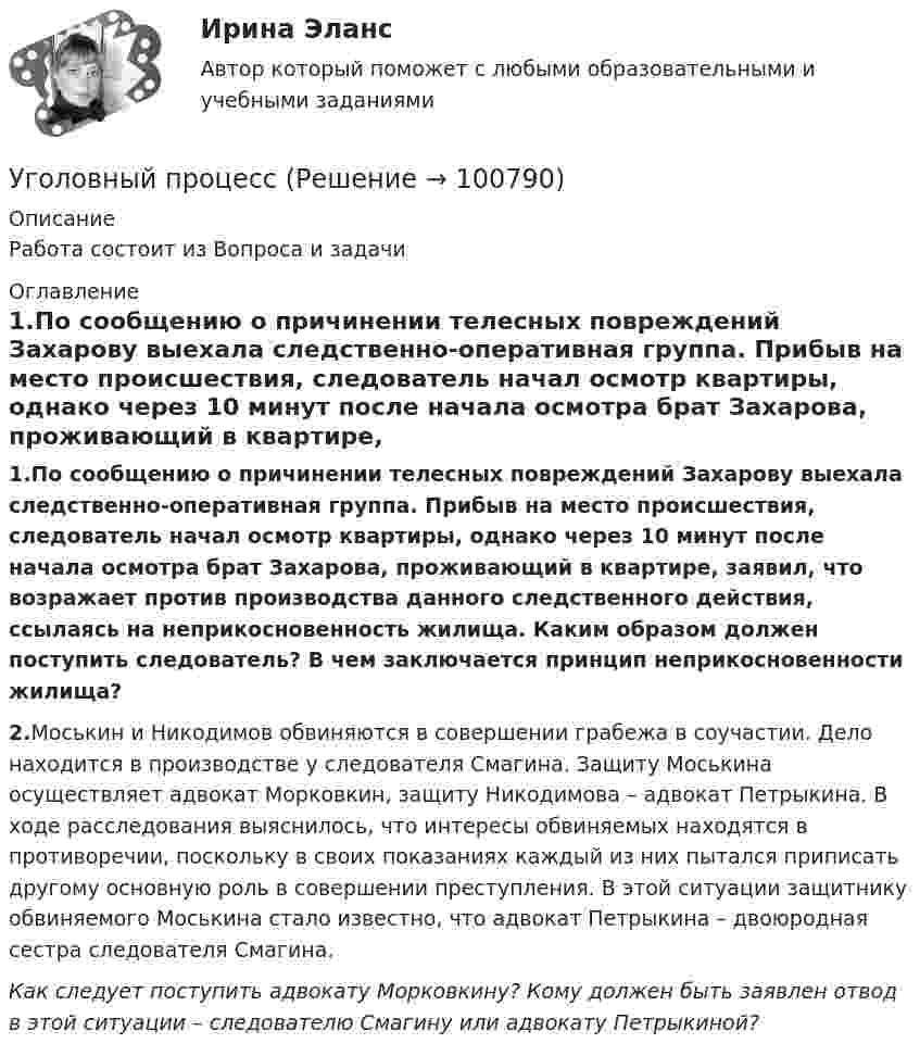      
            Описание
            Работа состоит из Вопроса и задачи 
            Оглавление
            1.По сообщению о причинении телесных повреждений Захарову выехала следственно‑оперативная группа. Прибыв на место происшествия, следователь начал осмотр квартиры, однако через 10 минут после начала осмотра брат Захарова, проживающий в квартире, заявил, что возражает против производства данного следственного действия, ссылаясь на неприкосновенность жилища. Каким образом должен поступить следователь? В чем заключается принцип неприкосновенности жилища?2.Моськин и Никодимов обвиняются в совершении грабежа в соучастии. Дело находится в производстве у следователя Смагина. Защиту Моськина осуществляет адвокат Морковкин, защиту Никодимова – адвокат Петрыкина. В ходе расследования выяснилось, что интересы обвиняемых находятся в противоречии, поскольку в своих показаниях каждый из них пытался приписать другому основную роль в совершении преступления. В этой ситуации защитнику обвиняемого Моськина стало известно, что адвокат Петрыкина – двоюродная сестра следователя Смагина.Как следует поступить адвокату Морковкину? Кому должен быть заявлен отвод в этой ситуации – следователю Смагину или адвокату Петрыкиной?  
            
            
            Уголовный процессУголовный процессУголовный процессУголовный Процесс Уголовный процесс 1Уголовный процесс 1✅ Уголовный процесс 104 вопроса СИНЕРГИЯ МТИ 2022Уголовно-процессуальное право Уголовный процесс 3 Практические задания 1,2,3,4уголовно-процессуальное право (уголовный процесс)3 Росдистант Уголовно-процессуальное право (уголовный процесс) 3 РосдистантУголовно-процессуальное принуждение. Росдистант.Уголовные процесс 3. Уголовно процессуальное право 3. РосдистантУголовный кодекс Российской Федерации закрепляет следующие виды преступлений против мира и безопасности человечества... (выберите три варианта ответа)Уголовный процес 4 семестр Синергия