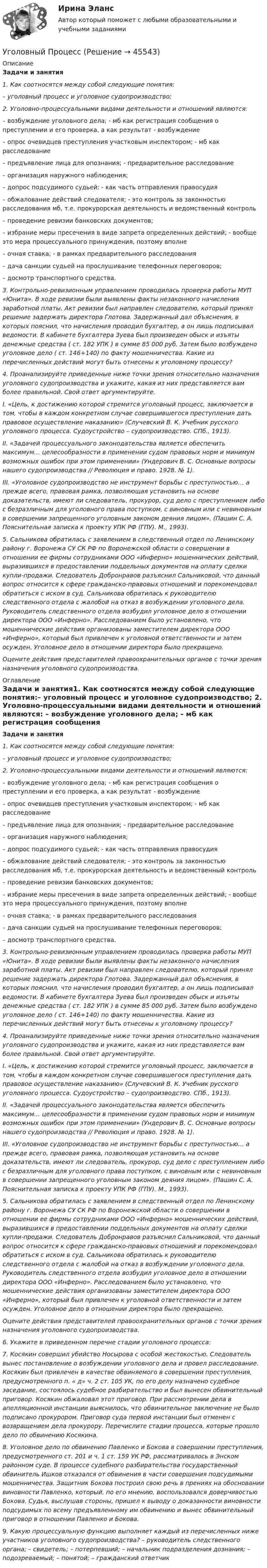      
            Описание
            Задачи и занятия1.      Как соотносятся между собой следующие понятия:– уголовный процесс и уголовное судопроизводство; 2.      Уголовно-процессуальными видами деятельности и отношений являются: – возбуждение уголовного дела; - мб как регистрация сообщения о преступлении и его проверка, а как результат - возбуждение– опрос очевидцев преступления участковым инспектором; - мб как расследование– предъявление лица для опознания; - предварительное расследование– организация наружного наблюдения;– допрос подсудимого судьей; - как часть отправления правосудия– обжалование действий следователя; - это контроль за законностью расследования мб, т.е. прокурорская деятельность и ведомственный контроль– проведение ревизии банковских документов;– избрание меры пресечения в виде запрета определенных действий; - вообще это мера процессуального принуждения, поэтому вполне– очная ставка; - в рамках предварительного расследования– дача санкции судьей на прослушивание телефонных переговоров;– досмотр транспортного средства. 3. Контрольно-ревизионным управлением проводилась проверка работы МУП «Юнита». В ходе ревизии были выявлены факты незаконного начисления заработной платы. Акт ревизии был направлен следователю, который принял решение задержать директора Глотова. Задержанный дал объяснения, в которых пояснил, что начисления проводил бухгалтер, а он лишь подписывал ведомости. В кабинете бухгалтера Зуева был произведен обыск и изъяты денежные средства ( ст. 182 УПК ) в сумме 85 000 руб. Затем было возбуждено уголовное дело ( ст. 146+140) по факту мошенничества. Какие из перечисленных действий могут быть отнесены к уголовному процессу? 4. Проанализируйте приведенные ниже точки зрения относительно назначения уголовного судопроизводства и укажите, какая из них представляется вам более правильной. Свой ответ аргументируйте. I. «Цель, к достижению которой стремится уголовный процесс, заключается в том, чтобы в каждом конкретном случае совершившегося преступления дать правовое осуществление наказанию» (Случевский В. К. Учебник русского уголовного процесса. Судоустройство – судопроизводство. СПб., 1913). II. «Задачей процессуального законодательства является обеспечить максимум… целесообразности в применении судом правовых норм и минимум возможных ошибок при этом применении» (Ундерович В. С. Основные вопросы нашего судопроизводства // Революция и право. 1928. № 1). III. «Уголовное судопроизводство не инструмент борьбы с преступностью… а прежде всего, правовая рамка, позволяющая установить на основе доказательств, имеют ли следователь, прокурор, суд дело с преступлением либо с безразличным для уголовного права поступком, с виновным или с невиновным в совершении запрещенного уголовным законом деяния лицом». (Пашин С. А. Пояснительная записка к проекту УПК РФ (ГПУ). М., 1993).5. Сальникова обратилась с заявлением в следственный отдел по Ленинскому району г. Воронежа СУ СК РФ по Воронежской области о совершении в отношении ее фирмы сотрудниками ООО «Инферно» мошеннических действий, выразившихся в предоставлении поддельных документов на оплату сделки купли-продажи. Следователь Добронравов разъяснил Сальниковой, что данный вопрос относится к сфере гражданско-правовых отношений и порекомендовал обратиться с иском в суд. Сальникова обратилась к руководителю следственного отдела с жалобой на отказ в возбуждении уголовного дела. Руководитель следственного отдела возбудил уголовное дело в отношении директора ООО «Инферно». Расследованием было установлено, что мошеннические действия организованы заместителем директора ООО «Инферно», который был привлечен к уголовной ответственности и затем осужден. Уголовное дело в отношении директора было прекращено.Оцените действия представителей правоохранительных органов с точки зрения назначения уголовного судопроизводства. 
            Оглавление
             Задачи и занятия1.      Как соотносятся между собой следующие понятия:– уголовный процесс и уголовное судопроизводство; 2.      Уголовно-процессуальными видами деятельности и отношений являются: – возбуждение уголовного дела; - мб как регистрация сообщения о преступлении и его проверка, а как результат - возбуждение– опрос очевидцев преступления участковым инспектором; - мб как расследование– предъявление лица для опознания; - предварительное расследование– организация наружного наблюдения;– допрос подсудимого судьей; - как часть отправления правосудия– обжалование действий следователя; - это контроль за законностью расследования мб, т.е. прокурорская деятельность и ведомственный контроль– проведение ревизии банковских документов;– избрание меры пресечения в виде запрета определенных действий; - вообще это мера процессуального принуждения, поэтому вполне– очная ставка; - в рамках предварительного расследования– дача санкции судьей на прослушивание телефонных переговоров;– досмотр транспортного средства. 3. Контрольно-ревизионным управлением проводилась проверка работы МУП «Юнита». В ходе ревизии были выявлены факты незаконного начисления заработной платы. Акт ревизии был направлен следователю, который принял решение задержать директора Глотова. Задержанный дал объяснения, в которых пояснил, что начисления проводил бухгалтер, а он лишь подписывал ведомости. В кабинете бухгалтера Зуева был произведен обыск и изъяты денежные средства ( ст. 182 УПК ) в сумме 85 000 руб. Затем было возбуждено уголовное дело ( ст. 146+140) по факту мошенничества. Какие из перечисленных действий могут быть отнесены к уголовному процессу? 4. Проанализируйте приведенные ниже точки зрения относительно назначения уголовного судопроизводства и укажите, какая из них представляется вам более правильной. Свой ответ аргументируйте. I. «Цель, к достижению которой стремится уголовный процесс, заключается в том, чтобы в каждом конкретном случае совершившегося преступления дать правовое осуществление наказанию» (Случевский В. К. Учебник русского уголовного процесса. Судоустройство – судопроизводство. СПб., 1913). II. «Задачей процессуального законодательства является обеспечить максимум… целесообразности в применении судом правовых норм и минимум возможных ошибок при этом применении» (Ундерович В. С. Основные вопросы нашего судопроизводства // Революция и право. 1928. № 1). III. «Уголовное судопроизводство не инструмент борьбы с преступностью… а прежде всего, правовая рамка, позволяющая установить на основе доказательств, имеют ли следователь, прокурор, суд дело с преступлением либо с безразличным для уголовного права поступком, с виновным или с невиновным в совершении запрещенного уголовным законом деяния лицом». (Пашин С. А. Пояснительная записка к проекту УПК РФ (ГПУ). М., 1993).5. Сальникова обратилась с заявлением в следственный отдел по Ленинскому району г. Воронежа СУ СК РФ по Воронежской области о совершении в отношении ее фирмы сотрудниками ООО «Инферно» мошеннических действий, выразившихся в предоставлении поддельных документов на оплату сделки купли-продажи. Следователь Добронравов разъяснил Сальниковой, что данный вопрос относится к сфере гражданско-правовых отношений и порекомендовал обратиться с иском в суд. Сальникова обратилась к руководителю следственного отдела с жалобой на отказ в возбуждении уголовного дела. Руководитель следственного отдела возбудил уголовное дело в отношении директора ООО «Инферно». Расследованием было установлено, что мошеннические действия организованы заместителем директора ООО «Инферно», который был привлечен к уголовной ответственности и затем осужден. Уголовное дело в отношении директора было прекращено.Оцените действия представителей правоохранительных органов с точки зрения назначения уголовного судопроизводства. 6. Укажите в приведенном перечне стадии уголовного процесса: 7. Косякин совершил убийство Носырова с особой жестокостью. Следователь вынес постановление о возбуждении уголовного дела и провел расследование. Косякин был привлечен в качестве обвиняемого в совершении преступления, предусмотренного п. « д» ч. 2 ст. 105 УК, по его делу назначено судебное заседание, состоялось судебное разбирательство и был вынесен обвинительный приговор. Косякин обжаловал этот приговор. При рассмотрении дела в апелляционной инстанции выяснилось, что обвинительное заключение не было подписано прокурором. Приговор суда первой инстанции был отменен с возвращением дела прокурору. Перечислите стадии процесса, которые прошло дело по обвинению Косякина. 8. Уголовное дело по обвинению Павленко и Бокова в совершении преступления, предусмотренного ст. 201 и ч. 1 ст. 159 УК РФ, рассматривалось в Энском районном суде. В процессе судебного разбирательства государственный обвинитель Ишков отказался от обвинения в части совершения подсудимыми мошенничества. Защитник Бокова построил свою речь в прениях на обосновании виновности Павленко, который, по его мнению, воспользовался доверчивостью Бокова. Судья, выслушав стороны, пришел к выводу о доказанности виновности подсудимых по всему предъявленному им обвинению и вынес обвинительный приговор в отношении Павленко и Бокова. 9. Какую процессуальную функцию выполняет каждый из перечисленных ниже участников уголовного судопроизводства? – руководитель следственного органа; – свидетель; – потерпевший; – начальник подразделения дознания; – подозреваемый; – понятой; – гражданский ответчик 
            
            
            Уголовный процессУголовный Процесс Уголовный процесс 1Уголовный процесс 1✅ Уголовный процесс 104 вопроса СИНЕРГИЯ МТИ 2022Уголовный процесс. 1. Водитель автобуса, принадлежащего ООО «Сигнал»... 2. В ходе судебного разбирательства судья принял решение об осмотре вещественных доказательств- похищенных вещей...Уголовный процесс 1 Практическое задание 1Уголовно-процессуальное право (уголовный процесс) 3 РосдистантУголовно-процессуальное принуждение. Росдистант.Уголовные процесс 3. Уголовно процессуальное право 3. РосдистантУголовный кодекс Российской Федерации закрепляет следующие виды преступлений против мира и безопасности человечества... (выберите три варианта ответа)Уголовный процес 4 семестр Синергияуголовный процессУголовный процесс