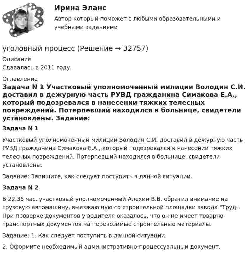      
          Описание
          Сдавалась в 2011 году.  
          Оглавление
          Задача N 1 	Участковый уполномоченный милиции Володин С.И. доставил в дежурную часть РУВД гражданина Симакова Е.А., который подозревался в нанесении тяжких телесных повреждений. Потерпевший находился в больнице, свидетели установлены.	Задание: Запишите, как следует поступить в данной ситуации.Задача N 2         В 22.35 час. участковый уполномоченный Алехин В.В. обратил внимание на грузовую автомашину, выезжающую со строительной площадки завода Труд. При проверке документов у водителя оказалось, что он не имеет товарно-транспортных документов на перевозимые строительные материалы.	Задание: 1. Как следует поступить в данной ситуации.2. Оформите необходимый административно-процессуальный документ. 
            
            
            Уголовный процес 4 семестр Синергияуголовный процессУголовный процессУголовный процессУголовный процессУголовный Процесс Уголовный процесс 1Уголовно-процессуальное право (уголовный процесс) 1 РосдистантУголовно-процессуальное право (уголовный процесс) 2Уголовно-процессуальное право Уголовный процесс 3 Практические задания 1,2,3,4уголовно-процессуальное право (уголовный процесс)3 Росдистант Уголовно-процессуальное право (уголовный процесс) 3 РосдистантУголовно-процессуальное принуждение. Росдистант.Уголовные процесс 3. Уголовно процессуальное право 3. Росдистант