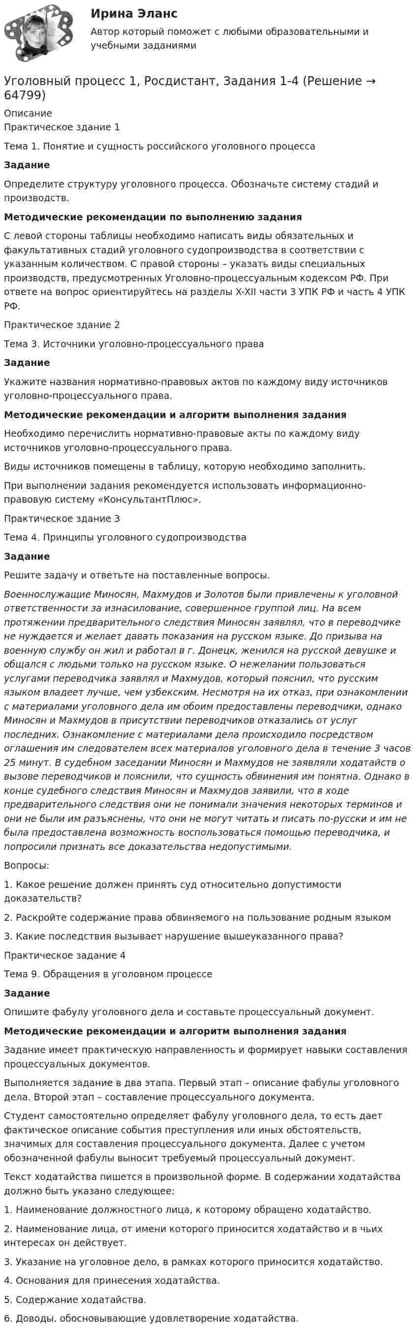     
            Описание
            Практическое здание 1Тема 1. Понятие и сущность российского уголовного процесса Задание 	Определите структуру уголовного процесса. Обозначьте систему стадий и производств. Методические рекомендации по выполнению задания	С левой стороны таблицы необходимо написать виды обязательных и факультативных стадий уголовного судопроизводства в соответствии с указанным количеством. С правой стороны – указать виды специальных производств, предусмотренных Уголовно-процессуальным кодексом РФ. При ответе на вопрос ориентируйтесь на разделы X-XII части 3 УПК РФ и часть 4 УПК РФ.Практическое здание 2Тема 3. Источники уголовно-процессуального права  Задание	Укажите названия нормативно-правовых актов по каждому виду источников уголовно-процессуального права. Методические рекомендации и алгоритм выполнения задания	Необходимо перечислить нормативно-правовые акты по каждому виду источников уголовно-процессуального права. 	Виды источников помещены в таблицу, которую необходимо заполнить. 	При выполнении задания рекомендуется использовать информационно-правовую систему «КонсультантПлюс».Практическое здание 3 Тема 4. Принципы уголовного судопроизводства Задание	Решите задачу и ответьте на поставленные вопросы. Военнослужащие Миносян, Махмудов и Золотов были привлечены к уголовной ответственности за изнасилование, совершенное группой лиц. На всем протяжении предварительного следствия Миносян заявлял, что в переводчике не нуждается и желает давать показания на русском языке. До призыва на военную службу он жил и работал в г. Донецк, женился на русской девушке и общался с людьми только на русском языке. О нежелании пользоваться услугами переводчика заявлял и Махмудов, который пояснил, что русским языком владеет лучше, чем узбекским. Несмотря на их отказ, при ознакомлении с материалами уголовного дела им обоим предоставлены переводчики, однако Миносян и Махмудов в присутствии переводчиков отказались от услуг последних. Ознакомление с материалами дела происходило посредством оглашения им следователем всех материалов уголовного дела в течение 3 часов 25 минут. В судебном заседании Миносян и Махмудов не заявляли ходатайств о вызове переводчиков и пояснили, что сущность обвинения им понятна. Однако в конце судебного следствия Миносян и Махмудов заявили, что в ходе предварительного следствия они не понимали значения некоторых терминов и они не были им разъяснены, что они не могут читать и писать по-русски и им не была предоставлена возможность воспользоваться помощью переводчика, и попросили признать все доказательства недопустимыми.Вопросы:1. Какое решение должен принять суд относительно допустимости доказательств?2. Раскройте содержание права обвиняемого на пользование родным языком3. Какие последствия вызывает нарушение вышеуказанного права?Практическое задание 4Тема 9. Обращения в уголовном процессе Задание	Опишите фабулу уголовного дела и составьте процессуальный документ. Методические рекомендации и алгоритм выполнения задания	Задание имеет практическую направленность и формирует навыки составления процессуальных документов. 	Выполняется задание в два этапа. Первый этап – описание фабулы уголовного дела. Второй этап – составление процессуального документа. 	Студент самостоятельно определяет фабулу уголовного дела, то есть дает фактическое описание события преступления или иных обстоятельств, значимых для составления процессуального документа. Далее с учетом обозначенной фабулы выносит требуемый процессуальный документ. 	Текст ходатайства пишется в произвольной форме. В содержании ходатайства должно быть указано следующее:1. Наименование должностного лица, к которому обращено ходатайство.2. Наименование лица, от имени которого приносится ходатайство и в чьих интересах он действует.3. Указание на уголовное дело, в рамках которого приносится ходатайство.4. Основания для принесения ходатайства.5. Содержание ходатайства.6. Доводы, обосновывающие удовлетворение ходатайства.   
            
            
            Уголовный процесс 1 Практическое задание 1Уголовный процесс 1, Росдистант, Задания 1-4Уголовный процесс 2Уголовный процесс 2Уголовный процесс 2Уголовный процесс 2Уголовный процесс 3Уголовный процессУголовный процессУголовный процессУголовный Процесс Уголовный процесс 1Уголовный процесс 1✅ Уголовный процесс 104 вопроса СИНЕРГИЯ МТИ 2022