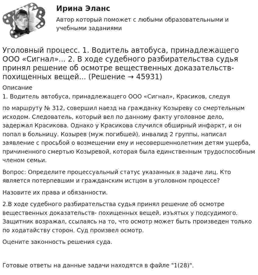      
            Описание
            1. Водитель автобуса, принадлежащего ООО «Сигнал», Красиков, следуяпо маршруту № 312, совершил наезд на гражданку Козыреву со смертельным исходом. Следователь, который вел по данному факту уголовное дело, задержал Красикова. Однако у Красикова случился обширный инфаркт, и он попал в больницу. Козырев (муж погибшей), инвалид 2 группы, написал заявление с просьбой о возмещении ему и несовершеннолетним детям ущерба, причиненного смертью Козыревой, которая была единственным трудоспособным членом семьи.Вопрос: Определите процессуальный статус указанных в задаче лиц. Кто является потерпевшим и гражданским истцом в уголовном процессе?Назовите их права и обязанности.2.В ходе судебного разбирательства судья принял решение об осмотре вещественных доказательств- похищенных вещей, изъятых у подсудимого. Защитник возражал, ссылаясь на то, что осмотр может быть произведен только по ходатайству сторон. Суд произвел осмотр.Оцените законность решения суда.Готовые ответы на данные задачи находятся в файле 1(28).   
            
            
            ✅ Уголовный процесс 104 вопроса СИНЕРГИЯ МТИ 2022Уголовный процесс. 1. Водитель автобуса, принадлежащего ООО «Сигнал»... 2. В ходе судебного разбирательства судья принял решение об осмотре вещественных доказательств- похищенных вещей...Уголовный процесс 1 Практическое задание 1Уголовный процесс 1, Росдистант, Задания 1-4Уголовный процесс 2Уголовный процесс 2Уголовный процесс 2Уголовный процес 4 семестр Синергияуголовный процессУголовный процессУголовный процессУголовный процессУголовный Процесс Уголовный процесс 1