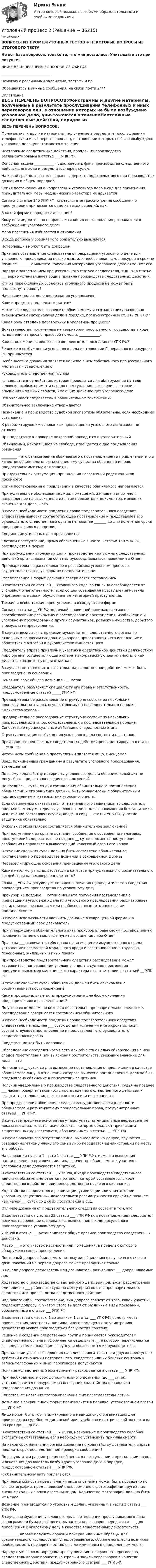     
            Описание
            ВОПРОСЫ ИЗ ПРОМЕЖУТОЧНЫХ ТЕСТОВ + НЕКОТОРЫЕ ВОПРОСЫ ИЗ ИТОГОВОГО ТЕСТАНе вся база вопросов, только те, что мне достались. Учитывайте это при покупке!НИЖЕ ВЕСЬ ПЕРЕЧЕНЬ ВОПРОСОВ ИЗ ФАЙЛА!____________________________Помогаю с различными заданиями, тестами и пр.Обращайтесь в личные сообщения, на связи почти 24/7 
            Оглавление
            ВЕСЬ ПЕРЕЧЕНЬ ВОПРОСОВ:Фонограммы и другие материалы, полученные в результате прослушивания телефонных и иных переговоров лиц, в отношении которых не было возбуждено уголовное дело, уничтожаются в течениеНеотложные следственные действия, порядок их производства регламентированы в статье ___ УПК РФ.Основная задача ___________ – удостоверить факт производства следственного действия, его хода и результатов перед судом.На какой срок дознаватель вправе задержать подозреваемого при производстве дознания в общем порядке?Копия постановления о направлении уголовного дела в суд для применения принудительной меры медицинского характера не вручаетсяСогласно статье 145 УПК РФ по результатам рассмотрения сообщения о преступлении принимается одно из таких решений, какВ какой форме проводится дознание?Кому незамедлительно направляется копия постановления дознавателя о возбуждении уголовного дела?Мера пресечения избирается в отношенииВ ходе допроса у обвиняемого обязательно выясняетсяПотерпевший может быть допрошенПризнав постановление следователя о прекращении уголовного дела или уголовного преследования незаконным или необоснованным, прокурор в срок не позднее _______ с момента получения материалов уголовного дела отменяет его.Наряду с закреплением процессуального статуса следователя, УПК РФ в статье ___ верно устанавливает общие правила производства следственных действий.Кто из перечисленных субъектов уголовного процесса не может быть подвергнут приводу?Начальник подразделения дознания уполномоченКакие предметы подлежат изъятию?Может ли следователь разрешить обвиняемому и его защитнику раздельно знакомиться с материалами дела в порядке, предусмотренном ст. 217 УПК РФ?Какая роль отведена переводчику в уголовном процессе?Доказательства, полученные на территории иностранного государства в ходе исполнения запроса о правовой помощи, ____________.Какое положение является справедливым для дознания по УПК РФ?Решение о возбуждении уголовного дела в отношении Генерального прокурора РФ принимаетсяОсобенностью дознания является наличие в нем собственного процессуального института – уведомления оРуководитель следственной группы…– следственное действие, которое проводится для обнаружения на теле человека особых примет и следов преступления, выявления состояния опьянения или иных свойств, имеющих значение для уголовного дела.Что указывает следователь в обвинительном заключении?Обвинительное заключение утверждаетсяНазначение и производство судебной экспертизы обязательны, если необходимо установитьК реабилитирующим основаниям прекращения уголовного дела закон не относитПри подготовке к проверке показаний проводится предварительный Обвиняемый, находящийся на свободе, извещается о дне предъявления обвинения_________ – это ознакомление обвиняемого с постановлением о привлечении его в качестве обвиняемого, разъяснение ему существа обвинения и прав, предоставляемых ему для защиты.Принудительная эксгумация (при наличии возражений родственников покойного)Копия постановления о привлечении в качестве обвиняемого направляетсяПринудительное обследование лица, помещений, жилища и иных мест, направленное на отыскание и изъятие предметов и документов, имеющих значение для дела, – это В случае необходимости продления срока предварительного следствия следователь выносит соответствующее постановление и представляет его руководителю следственного органа не позднее _______ до дня истечения срока предварительного следствия.Соединение уголовных дел производитсяСоставы преступлений, прямо обозначенные в части 3 статьи 150 УПК РФ, расследуются в формеПри возбуждении уголовных дел и производстве неотложных следственных действий органы дознания обязаны руководствоваться правилами о ОтветПредварительное расследование в российском уголовном процессе осуществляется в двух формах: предварительное Расследование в форме дознания завершается составлением В соответствии со статьей __ Уголовного кодекса РФ лицо освобождается от уголовной ответственности, если со дня совершения преступления истекли определенные сроки, обусловленные категорией преступления.Тяжкие и особо тяжкие преступления расследуются в форме Согласно статье __ УК РФ под явкой с повинной понимают активное способствование раскрытию и расследованию преступления, изобличению и уголовному преследованию других соучастников, розыску имущества, добытого в результате преступления.В случае несогласия с приказом руководителя следственного органа по отдельным вопросам следователь вправе приостановить его исполнение и обратиться с жалобой к руководителю вышестоящего Следователь вправе привлечь к участию в следственном действии должностное лицо органа, осуществляющего оперативно-разыскную деятельность, о чем делается соответствующая отметка вВ случаях, не терпящих отлагательства, следственное действие может быть произведено на основании Основной срок общего дознания – __ суток.Следователь разъясняет специалисту его права и ответственность, предусмотренные статьей _____ УПК РФ.Предварительное расследование структурно состоит из нескольких процессуальных этапов, осуществляемых в последовательном порядке. Количество этапов –Предварительное расследование структурно состоит из нескольких процессуальных этапов, осуществляемых в последовательном порядке. Сопоставьте процессуальные действия с очередностью этапа.Структурно стадия возбуждения уголовного дела состоит из __ этапов.Производство неотложных следственных действий регламентировано в статье __ УПК РФ.Источником сообщения о преступлении является лицо, именуемоеВред, причиненный гражданину в результате уголовного преследования, возмещается По чьему ходатайству материалы уголовного дела и обвинительный акт не могут быть предоставлены для ознакомления?Не позднее __ суток со дня составления обвинительного постановления обвиняемый и его защитник должны быть ознакомлены с обвинительным постановлением и материалами уголовного дела.Если обвиняемый отказывается от назначенного защитника, то следователь предъявляет ему материалы уголовного дела для ознакомления без защитника. Исключение составляют случаи, когда, в силу __ статьи УПК РФ, участие защитника обязательно.В скольких экземплярах составляется обвинительное заключение?При поступлении из органа дознания сообщения о совершении налоговых преступлений следователь не позднее __ суток с момента поступления сообщения направляет в вышестоящий налоговый орган его копию.В течение скольких суток должно быть составлено обвинительное постановление о производстве дознания в сокращенной форме?Нереабилитирующие основания прекращения уголовного делаКакие меры могут использоваться в качестве принудительного воспитательного воздействия на несовершеннолетнего?Глава __ УПК РФ регулирует порядок окончания предварительного следствия прекращением производства по уголовному делу.Прокурор не позднее __ суток с момента получения постановления о прекращении уголовного дела или уголовного преследования рассматривает его и, признав незаконным или необоснованным, отменяет своим постановлением.В случае невозможности окончить дознание в сокращенной форме и в предусмотренный срок дознавательПри утверждении обвинительного акта прокурор вправе своим постановлением исключить из него отдельные пункты обвинения либо ОтветПраво на ___ включает в себя право на возмещение имущественного вреда, устранение последствий морального вреда и восстановление в трудовых, пенсионных, жилищных и иных правах.При производстве предварительного следствия расследование может завершиться направлением уголовного дела в суд для применения принудительных мер медицинского характера в соответствии со статьей __ УПК РФ.В течение скольких суток обвиняемый должен быть ознакомлен с обвинительным постановлением? Какие процессуальные акты предусмотрены для форм окончания предварительного расследования?По уголовным делам, по которым обязательно предварительное следствие, расследование завершается составлением обвинительногоВ случае необходимости продления срока предварительного следствия следователь не позднее ___ суток до дня истечения этого срока выносит соответствующее постановление и представляет его руководителю следственного органа.Свидетель может быть допрошенОбследование определенного места или объекта с целью обнаружения на нем следов преступления или выяснения обстоятельств, имеющих значение для дела, – это Не позднее __ суток со дня вынесения постановления о привлечении в качестве обвиняемого лицу, в отношении которого вынесено постановление, должно быть предъявлено обвинение в присутствии защитника.Получив уведомление о производстве следственного действия, судья не позднее ___ часов проверяет законность произведенного следственного действия и выносит постановление о его законности или незаконности.При предъявлении обвинения следователь удостоверяется в личности обвиняемого и разъясняет ему процессуальные права, предусмотренные статьей __ УПК РФ.В качестве предмета осмотра могут выступать потенциальные вещественные доказательства, то есть такие объекты, которые обладают признаками вещественных доказательств, обозначенными в статье ___ УПК РФ.В случае временного отсутствия лица, вызываемого на допрос, вручается ___  совершеннолетнему члену его семьи либо передается администрации по месту его работы.На основании пункта 1 части 1 статьи ___ УПК РФ с момента вынесения постановления о привлечении лица в качестве обвиняемого к участию в уголовном деле допускается защитник.В соответствии со статьей ___ УПК РФ, в ходе производства следственного действия обязательно ведется протокол, который составляется в ходе следственного действия или непосредственно после его окончания.Ходатайства следователя о реализации, утилизации или уничтожении указанных вещественных доказательств рассматриваются судьей не позднее чем через ___ суток со дня их поступления в суд.Отличие дознания от предварительного следствия состоит в том, чтоВ соответствии с пунктом 25 статьи ___ УПК РФ под постановлением следователя понимается решение следователя, вынесенное в ходе досудебного производства по уголовному делу.УПК РФ в статье ___ устанавливает общие правила производства следственных действий.Место ___ – это участок местности или помещения, в пределах которого обнаружены следы преступления.Повторный допрос обвиняемого по тому же обвинению в случае его отказа от дачи показаний на первом допросе может проводиться толькоВ начале допроса следователь или дознаватель разъясняют ___ допрашиваемых лиц.Ходатайство о производстве следственного действия подлежит рассмотрению единолично ___ районного суда по месту производства предварительного следствия или производства следственного действия.Вид показаний и, соответственно, вид допроса зависят от того, какой участник подлежит допросу. С учетом этого выделяют различные виды показаний, обозначенные в статье ___ УПК РФ.В соответствии с частью 1 со значком 1 статьи ___ УПК РФ, осмотр места происшествия, местности, жилища, иного помещения по усмотрению дознавателя может производиться без участия понятых.Решение о создании следственной группы принимается руководителем следственного органа и оформляется отдельным __, в котором перечисляются все следователи, входящие в группу, и обозначается их руководитель.При наличии угрозы совершения насилия, вымогательства и других преступных действий в отношении потерпевшего, свидетеля или их близких контроль и запись телефонных и иных переговоров допускаютсяПонятие «следственный эксперимент» раскрывается в статье ___ УПК РФ.При необходимости срок дополнительного дознания (до ___ суток) устанавливается прокурором на основании ходатайства начальника подразделения дознания.Сопоставьте названия этапов опознания с их последовательностью.Дознание в сокращенной форме производится в порядке, установленном главой ___ УПК РФ.Лицо может быть госпитализировано в медицинскую организацию для производства судебно-медицинской или судебно-психиатрической экспертизы на срок до ___ дней.В соответствии со статьей ___ УПК РФ, назначение и производство судебной экспертизы обязательны, если необходимо установить причины смерти.На какой срок начальник органа дознания по ходатайству дознавателя вправе продлить срок доследственной проверки сообщения?По результатам рассмотрения сообщения о преступлении и при наличии повода и основания дознаватель возбуждает уголовное дело в порядке, предусмотренном статьей ___ УПК РФ.К обвинительному акту прилагаются ____________При невозможности предъявления лица опознание может быть проведено по его фотографии, предъявляемой одновременно с фотографиями других лиц, внешне сходных с опознаваемым лицом. Количество фотографий должно быть не менее Дознание производится по уголовным делам, указанным в части 3 статьи ___ УПК РФ.В случае возбуждения уголовного дела в отношении прослушиваемого лица фонограмма и бумажный носитель записи переговоров передаются ___ для приобщения к уголовному делу в качестве вещественных доказательств.__________ вправе получить образцы почерка или иные образцы для сравнительного исследования у подозреваемого, обвиняемого, если возникла необходимость проверить, оставлены ли ими следы в определенном месте.Наряду с указанным порядком прослушивания телефонных переговоров, следователь вправе провести контроль и запись переговоров в качестве следственного действия, предусмотренного статьей ___ УПК РФ.  
            
            
            Уголовный процесс 2Уголовный процесс 2Уголовный процесс 2Уголовный процесс 2Уголовный процесс 3Уголовный процесс 3Уголовный процесс 3Уголовный процессУголовный Процесс Уголовный процесс 1Уголовный процесс 1✅ Уголовный процесс 104 вопроса СИНЕРГИЯ МТИ 2022Уголовный процесс. 1. Водитель автобуса, принадлежащего ООО «Сигнал»... 2. В ходе судебного разбирательства судья принял решение об осмотре вещественных доказательств- похищенных вещей...Уголовный процесс 1 Практическое задание 1