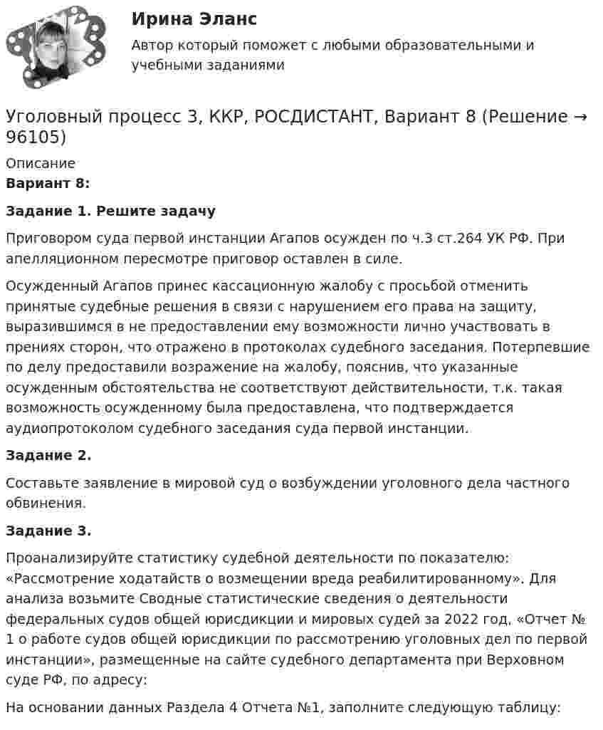     
            Описание
            Вариант 8: Задание 1. Решите задачуПриговором суда первой инстанции Агапов осужден по ч.3 ст.264 УК РФ. При апелляционном пересмотре приговор оставлен в силе.Осужденный Агапов принес кассационную жалобу с просьбой отменить принятые судебные решения в связи с нарушением его права на защиту, выразившимся в не предоставлении ему возможности лично участвовать в прениях сторон, что отражено в протоколах судебного заседания. Потерпевшие по делу предоставили возражение на жалобу, пояснив, что указанные осужденным обстоятельства не соответствуют действительности, т.к. такая возможность осужденному была предоставлена, что подтверждается аудиопротоколом судебного заседания суда первой инстанции. Задание 2.Составьте заявление в мировой суд о возбуждении уголовного дела частного обвинения. Задание 3.Проанализируйте статистику судебной деятельности по показателю: «Рассмотрение ходатайств о возмещении вреда реабилитированному». Для анализа возьмите Сводные статистические сведения о деятельности федеральных судов общей юрисдикции и мировых судей за 2022 год, «Отчет № 1 о работе судов общей юрисдикции по рассмотрению уголовных дел по первой инстанции», размещенные на сайте судебного департамента при Верховном суде РФ, по адресу: На основании данных Раздела 4 Отчета №1, заполните следующую таблицу:   
            
            
            Уголовный процесс 3Уголовный процесс 3, ККР, РОСДИСТАНТ, Вариант 8Уголовный процесс 3, ККР, РОСДИСТАНТ, Варианты 1, 2, 3Уголовный процесс 3, ККР, РОСДИСТАНТ, Варианты 4, 5Уголовный процесс 3, ККР, РОСДИСТАНТ, Варианты 6, 7Уголовный процесс 3. Практическое задание №3. РосдистантУголовный процесс 3 Росдистант ККРУголовный процесс 1 Практическое задание 1Уголовный процесс 1, Росдистант, Задания 1-4Уголовный процесс 2Уголовный процесс 2Уголовный процесс 2Уголовный процесс 2Уголовный процесс 3