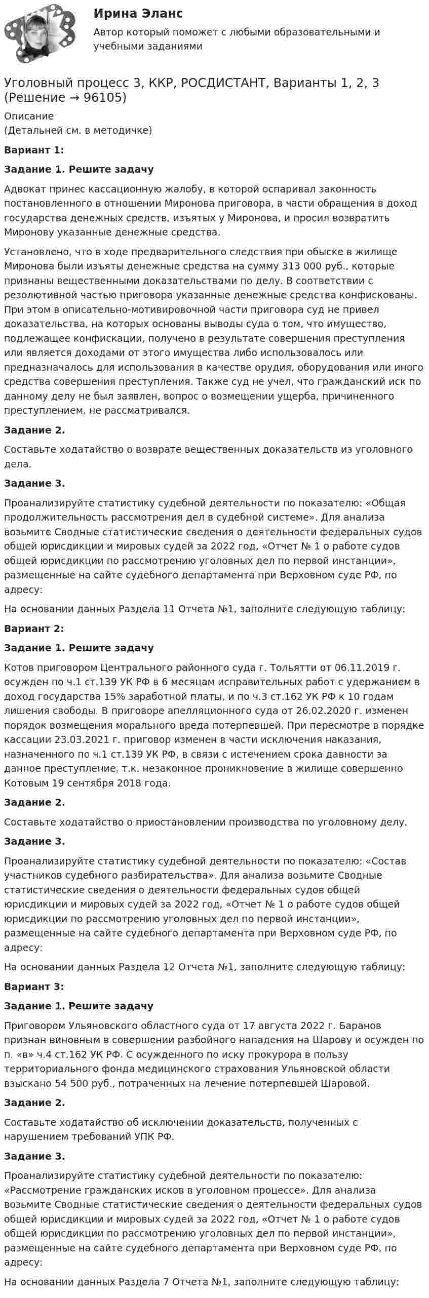     
            Описание
            (Детальней см. в методичке)Вариант 1:  Задание 1. Решите задачу	Адвокат принес кассационную жалобу, в которой оспаривал законность постановленного в отношении Миронова приговора, в части обращения в доход государства денежных средств, изъятых у Миронова, и просил возвратить Миронову указанные денежные средства.	Установлено, что в ходе предварительного следствия при обыске в жилище Миронова были изъяты денежные средства на сумму 313 000 руб., которые признаны вещественными доказательствами по делу. В соответствии с резолютивной частью приговора указанные денежные средства конфискованы. При этом в описательно-мотивировочной части приговора суд не привел доказательства, на которых основаны выводы суда о том, что имущество, подлежащее конфискации, получено в результате совершения преступления или является доходами от этого имущества либо использовалось или предназначалось для использования в качестве орудия, оборудования или иного средства совершения преступления. Также суд не учел, что гражданский иск по данному делу не был заявлен, вопрос о возмещении ущерба, причиненного преступлением, не рассматривался. Задание 2.	Составьте ходатайство о возврате вещественных доказательств из уголовного дела.  Задание 3.	Проанализируйте статистику судебной деятельности по показателю: «Общая продолжительность рассмотрения дел в судебной системе». Для анализа возьмите Сводные статистические сведения о деятельности федеральных судов общей юрисдикции и мировых судей за 2022 год, «Отчет № 1 о работе судов общей юрисдикции по рассмотрению уголовных дел по первой инстанции», размещенные на сайте судебного департамента при Верховном суде РФ, по адресу:  	На основании данных Раздела 11 Отчета №1, заполните следующую таблицу:Вариант 2: Задание 1. Решите задачу	Котов приговором Центрального районного суда г. Тольятти от 06.11.2019 г. осужден по ч.1 ст.139 УК РФ в 6 месяцам исправительных работ с удержанием в доход государства 15% заработной платы, и по ч.3 ст.162 УК РФ к 10 годам лишения свободы. В приговоре апелляционного суда от 26.02.2020 г. изменен порядок возмещения морального вреда потерпевшей. При пересмотре в порядке кассации 23.03.2021 г. приговор изменен в части исключения наказания, назначенного по ч.1 ст.139 УК РФ, в связи с истечением срока давности за данное преступление, т.к. незаконное проникновение в жилище совершенно Котовым 19 сентября 2018 года. Задание 2.	Составьте ходатайство о приостановлении производства по уголовному делу.  Задание 3.	Проанализируйте статистику судебной деятельности по показателю: «Состав участников судебного разбирательства». Для анализа возьмите Сводные статистические сведения о деятельности федеральных судов общей юрисдикции и мировых судей за 2022 год, «Отчет № 1 о работе судов общей юрисдикции по рассмотрению уголовных дел по первой инстанции», размещенные на сайте судебного департамента при Верховном суде РФ, по адресу:  	На основании данных Раздела 12 Отчета №1, заполните следующую таблицу:Вариант 3:  Задание 1. Решите задачу	Приговором Ульяновского областного суда от 17 августа 2022 г. Баранов признан виновным в совершении разбойного нападения на Шарову и осужден по п. «в» ч.4 ст.162 УК РФ. С осужденного по иску прокурора в пользу территориального фонда медицинского страхования Ульяновской области взыскано 54 500 руб., потраченных на лечение потерпевшей Шаровой. Задание 2.	Составьте ходатайство об исключении доказательств, полученных с нарушением требований УПК РФ.  Задание 3.	Проанализируйте статистику судебной деятельности по показателю: «Рассмотрение гражданских исков в уголовном процессе». Для анализа возьмите Сводные статистические сведения о деятельности федеральных судов общей юрисдикции и мировых судей за 2022 год, «Отчет № 1 о работе судов общей юрисдикции по рассмотрению уголовных дел по первой инстанции», размещенные на сайте судебного департамента при Верховном суде РФ, по адресу:  	На основании данных Раздела 7 Отчета №1, заполните следующую таблицу:   
            
            
            Уголовный процесс 3, ККР, РОСДИСТАНТ, Вариант 8Уголовный процесс 3, ККР, РОСДИСТАНТ, Варианты 1, 2, 3Уголовный процесс 3, ККР, РОСДИСТАНТ, Варианты 4, 5Уголовный процесс 3, ККР, РОСДИСТАНТ, Варианты 6, 7Уголовный процесс 3. Практическое задание №3. РосдистантУголовный процесс 3 Росдистант ККРУголовный процесс 3, РОСДИСТАНТ, Практические задания 1, 2, 3, 4Уголовный процесс 1, Росдистант, Задания 1-4Уголовный процесс 2Уголовный процесс 2Уголовный процесс 2Уголовный процесс 2Уголовный процесс 3Уголовный процесс 3