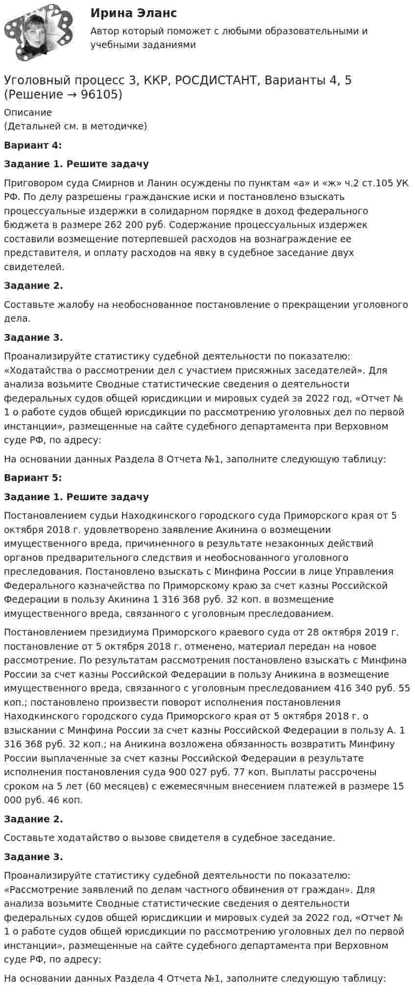     
            Описание
            (Детальней см. в методичке)Вариант 4: Задание 1. Решите задачуПриговором суда Смирнов и Ланин осуждены по пунктам «а» и «ж» ч.2 ст.105 УК РФ. По делу разрешены гражданские иски и постановлено взыскать процессуальные издержки в солидарном порядке в доход федерального бюджета в размере 262 200 руб. Содержание процессуальных издержек составили возмещение потерпевшей расходов на вознаграждение ее представителя, и оплату расходов на явку в судебное заседание двух свидетелей. Задание 2.Составьте жалобу на необоснованное постановление о прекращении уголовного дела. Задание 3.Проанализируйте статистику судебной деятельности по показателю: «Ходатайства о рассмотрении дел с участием присяжных заседателей». Для анализа возьмите Сводные статистические сведения о деятельности федеральных судов общей юрисдикции и мировых судей за 2022 год, «Отчет № 1 о работе судов общей юрисдикции по рассмотрению уголовных дел по первой инстанции», размещенные на сайте судебного департамента при Верховном суде РФ, по адресу:  На основании данных Раздела 8 Отчета №1, заполните следующую таблицу:Вариант 5: Задание 1. Решите задачуПостановлением судьи Находкинского городского суда Приморского края от 5 октября 2018 г. удовлетворено заявление Акинина о возмещении имущественного вреда, причиненного в результате незаконных действий органов предварительного следствия и необоснованного уголовного преследования. Постановлено взыскать с Минфина России в лице Управления Федерального казначейства по Приморскому краю за счет казны Российской Федерации в пользу Акинина 1 316 368 руб. 32 коп. в возмещение имущественного вреда, связанного с уголовным преследованием.Постановлением президиума Приморского краевого суда от 28 октября 2019 г. постановление от 5 октября 2018 г. отменено, материал передан на новое рассмотрение. По результатам рассмотрения постановлено взыскать с Минфина России за счет казны Российской Федерации в пользу Аникина в возмещение имущественного вреда, связанного с уголовным преследованием 416 340 руб. 55 коп.; постановлено произвести поворот исполнения постановления Находкинского городского суда Приморского края от 5 октября 2018 г. о взыскании с Минфина России за счет казны Российской Федерации в пользу А. 1 316 368 руб. 32 коп.; на Аникина возложена обязанность возвратить Минфину России выплаченные за счет казны Российской Федерации в результате исполнения постановления суда 900 027 руб. 77 коп. Выплаты рассрочены сроком на 5 лет (60 месяцев) с ежемесячным внесением платежей в размере 15 000 руб. 46 коп.Задание 2.Составьте ходатайство о вызове свидетеля в судебное заседание. Задание 3.Проанализируйте статистику судебной деятельности по показателю: «Рассмотрение заявлений по делам частного обвинения от граждан». Для анализа возьмите Сводные статистические сведения о деятельности федеральных судов общей юрисдикции и мировых судей за 2022 год, «Отчет № 1 о работе судов общей юрисдикции по рассмотрению уголовных дел по первой инстанции», размещенные на сайте судебного департамента при Верховном суде РФ, по адресу:  На основании данных Раздела 4 Отчета №1, заполните следующую таблицу:   
            
            
            Уголовный процесс 3, ККР, РОСДИСТАНТ, Варианты 1, 2, 3Уголовный процесс 3, ККР, РОСДИСТАНТ, Варианты 4, 5Уголовный процесс 3, ККР, РОСДИСТАНТ, Варианты 6, 7Уголовный процесс 3. Практическое задание №3. РосдистантУголовный процесс 3 Росдистант ККРУголовный процесс 3, РОСДИСТАНТ, Практические задания 1, 2, 3, 4Уголовный процесс 3 (Росдистант) тесты с ответамиУголовный процесс 2Уголовный процесс 2Уголовный процесс 2Уголовный процесс 2Уголовный процесс 3Уголовный процесс 3Уголовный процесс 3
