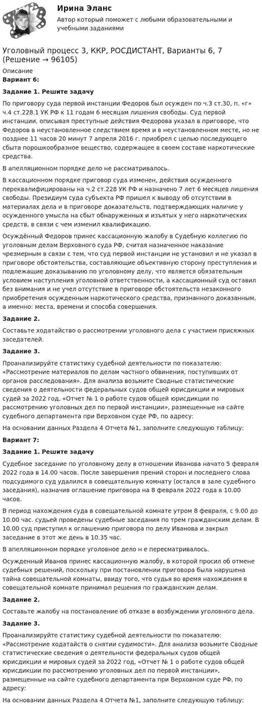     
            Описание
            Вариант 6: Задание 1. Решите задачу	По приговору суда первой инстанции Федоров был осужден по ч.3 ст.30, п. «г» ч.4 ст.228.1 УК РФ к 11 годам 6 месяцам лишения свободы. Суд первой инстанции, описывая преступные действия Федорова указал в приговоре, что Федоров в неустановленное следствием время и в неустановленном месте, но не позднее 11 часов 20 минут 7 апреля 2016 г. приобрел с целью последующего сбыта порошкообразное вещество, содержащее в своем составе наркотические средства.	В апелляционном порядке дело не рассматривалось. 	В кассационном порядке приговор суда изменен, действия осужденного переквалифицированы на ч.2 ст.228 УК РФ и назначено 7 лет 6 месяцев лишения свободы. Президиум суда субъекта РФ пришел к выводу об отсутствии в материалах дела и в приговоре доказательств, подтверждающих наличие у осужденного умысла на сбыт обнаруженных и изъятых у него наркотических средств, в связи с чем изменил квалификацию. 	Осуждённый Федоров принес кассационную жалобу в Судебную коллегию по уголовным делам Верховного суда РФ, считая назначенное наказание чрезмерным в связи с тем, что суд первой инстанции не установил и не указал в приговоре обстоятельства, составляющие объективную сторону преступления и подлежащие доказыванию по уголовному делу, что является обязательным условием наступления уголовной ответственности, а кассационный суд оставил без внимания и не учел отсутствие в приговоре обстоятельств незаконного приобретения осужденным наркотического средства, признанного доказанным, а именно: места, времени и способа совершения.Задание 2.	Составьте ходатайство о рассмотрении уголовного дела с участием присяжных заседателей.Задание 3.	Проанализируйте статистику судебной деятельности по показателю: «Рассмотрение материалов по делам частного обвинения, поступивших от органов расследования». Для анализа возьмите Сводные статистические сведения о деятельности федеральных судов общей юрисдикции и мировых судей за 2022 год, «Отчет № 1 о работе судов общей юрисдикции по рассмотрению уголовных дел по первой инстанции», размещенные на сайте судебного департамента при Верховном суде РФ, по адресу:  	На основании данных Раздела 4 Отчета №1, заполните следующую таблицу:Вариант 7:   Задание 1. Решите задачу	Судебное заседание по уголовному делу в отношении Иванова начато 5 февраля 2022 года в 14.00 часов. После завершения прений сторон и последнего слова подсудимого суд удалился в совещательную комнату (остался в зале судебного заседания), назначив оглашение приговора на 8 февраля 2022 года в 10.00 часов.	В период нахождения суда в совещательной комнате утром 8 февраля, с 9.00 до 10.00 час. судьей проведены судебные заседания по трем гражданским делам. В 10.00 суд приступил к оглашению приговора по делу Иванова и закрыл заседание в этот же день в 10.35 час.	В апелляционном порядке уголовное дело н е пересматривалось.	Осужденный Иванов принес кассационную жалобу, в которой просил об отмене судебных решений, поскольку при постановлении приговора была нарушена тайна совещательной комнаты, ввиду того, что судья во время нахождения в совещательной комнате принимал решения по гражданским делам.  Задание 2.	Составьте жалобу на постановление об отказе в возбуждении уголовного дела.  Задание 3.	Проанализируйте статистику судебной деятельности по показателю: «Рассмотрение ходатайств о снятии судимости». Для анализа возьмите Сводные статистические сведения о деятельности федеральных судов общей юрисдикции и мировых судей за 2022 год, «Отчет № 1 о работе судов общей юрисдикции по рассмотрению уголовных дел по первой инстанции», размещенные на сайте судебного департамента при Верховном суде РФ, по адресу:  	На основании данных Раздела 4 Отчета №1, заполните следующую таблицу:   
            
            
            Уголовный процесс 3, ККР, РОСДИСТАНТ, Варианты 4, 5Уголовный процесс 3, ККР, РОСДИСТАНТ, Варианты 6, 7Уголовный процесс 3. Практическое задание №3. РосдистантУголовный процесс 3 Росдистант ККРУголовный процесс 3, РОСДИСТАНТ, Практические задания 1, 2, 3, 4Уголовный процесс 3 (Росдистант) тесты с ответамиУголовный процесс 3 Уголовно процессуальное право 3 Росдистант Практическое задание №1Уголовный процесс 2Уголовный процесс 2Уголовный процесс 2Уголовный процесс 3Уголовный процесс 3Уголовный процесс 3Уголовный процесс 3, ККР, РОСДИСТАНТ, Вариант 8