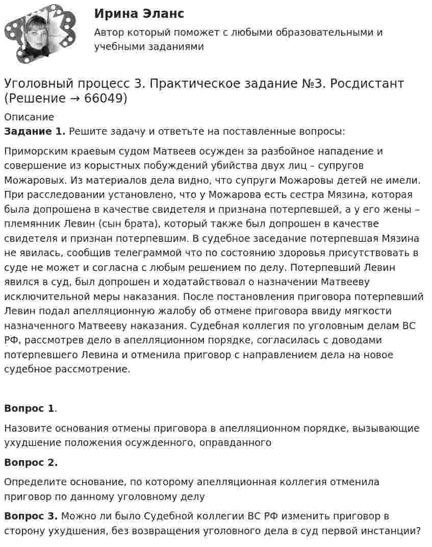     
            Описание
             Задание 1. Решите задачу и ответьте на поставленные вопросы: Приморским краевым судом Матвеев осужден за разбойное нападение и совершение из корыстных побуждений убийства двух лиц – супругов Можаровых. Из материалов дела видно, что супруги Можаровы детей не имели. При расследовании установлено, что у Можарова есть сестра Мязина, которая была допрошена в качестве свидетеля и признана потерпевшей, а у его жены – племянник Левин (сын брата), который также был допрошен в качестве свидетеля и признан потерпевшим. В судебное заседание потерпевшая Мязина не явилась, сообщив телеграммой что по состоянию здоровья присутствовать в суде не может и согласна с любым решением по делу. Потерпевший Левин явился в суд, был допрошен и ходатайствовал о назначении Матвееву исключительной меры наказания. После постановления приговора потерпевший Левин подал апелляционную жалобу об отмене приговора ввиду мягкости назначенного Матвееву наказания. Судебная коллегия по уголовным делам ВС РФ, рассмотрев дело в апелляционном порядке, согласилась с доводами потерпевшего Левина и отменила приговор с направлением дела на новое судебное рассмотрение.Вопрос 1. Назовите основания отмены приговора в апелляционном порядке, вызывающие ухудшение положения осужденного, оправданногоВопрос 2. Определите основание, по которому апелляционная коллегия отменила приговор по данному уголовному делуВопрос 3. Можно ли было Судебной коллегии ВС РФ изменить приговор в сторону ухудшения, без возвращения уголовного дела в суд первой инстанции?   
            
            
            Уголовный процесс 3, ККР, РОСДИСТАНТ, Варианты 6, 7Уголовный процесс 3. Практическое задание №3. РосдистантУголовный процесс 3 Росдистант ККРУголовный процесс 3, РОСДИСТАНТ, Практические задания 1, 2, 3, 4Уголовный процесс 3 (Росдистант) тесты с ответамиУголовный процесс 3 Уголовно процессуальное право 3 Росдистант Практическое задание №1Уголовный процесс 3 Уголовно процессуальное право 3 Росдистант ТГУ Практическое задание №2Уголовный процесс 2Уголовный процесс 2Уголовный процесс 3Уголовный процесс 3Уголовный процесс 3Уголовный процесс 3, ККР, РОСДИСТАНТ, Вариант 8Уголовный процесс 3, ККР, РОСДИСТАНТ, Варианты 1, 2, 3