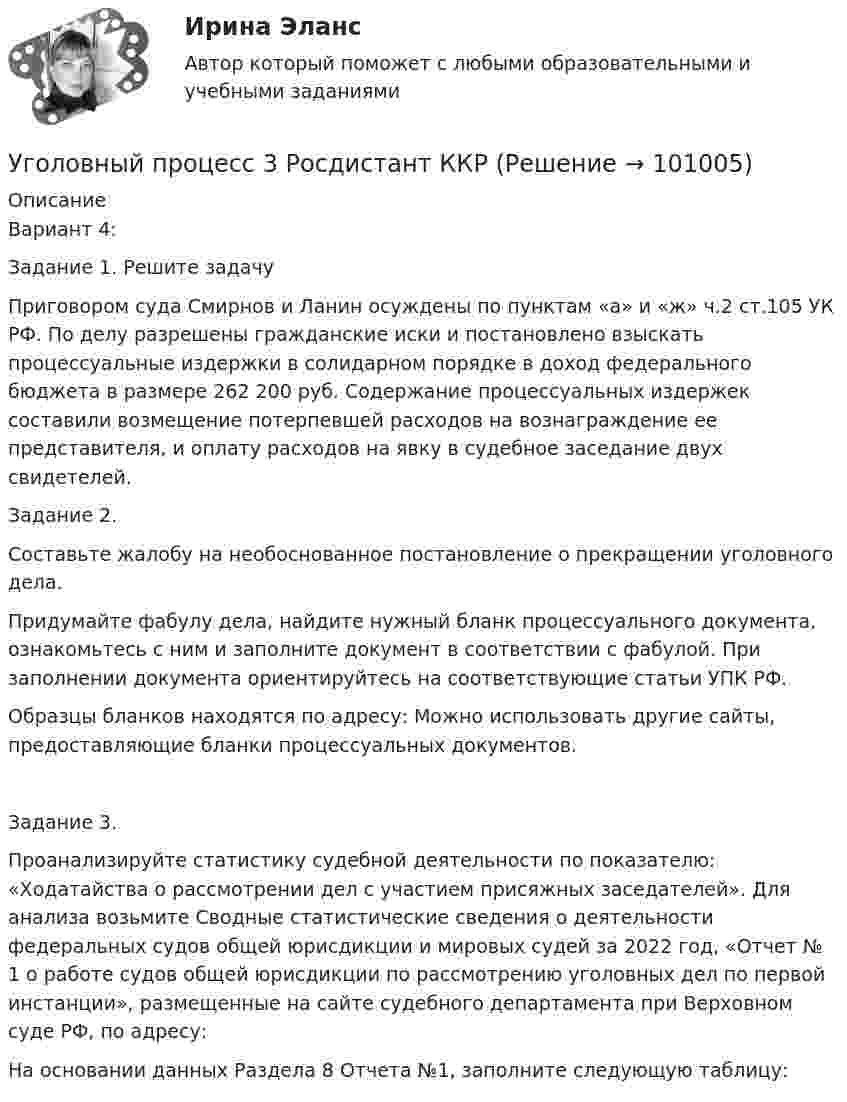     
            Описание
            Вариант 4: Задание 1. Решите задачуПриговором суда Смирнов и Ланин осуждены по пунктам «а» и «ж» ч.2 ст.105 УК РФ. По делу разрешены гражданские иски и постановлено взыскать процессуальные издержки в солидарном порядке в доход федерального бюджета в размере 262 200 руб. Содержание процессуальных издержек составили возмещение потерпевшей расходов на вознаграждение ее представителя, и оплату расходов на явку в судебное заседание двух свидетелей. Задание 2.Составьте жалобу на необоснованное постановление о прекращении уголовного дела. Придумайте фабулу дела, найдите нужный бланк процессуального документа, ознакомьтесь с ним и заполните документ в соответствии с фабулой. При заполнении документа ориентируйтесь на соответствующие статьи УПК РФ.Образцы бланков находятся по адресу:  Можно использовать другие сайты, предоставляющие бланки процессуальных документов.Задание 3.Проанализируйте статистику судебной деятельности по показателю: «Ходатайства о рассмотрении дел с участием присяжных заседателей». Для анализа возьмите Сводные статистические сведения о деятельности федеральных судов общей юрисдикции и мировых судей за 2022 год, «Отчет № 1 о работе судов общей юрисдикции по рассмотрению уголовных дел по первой инстанции», размещенные на сайте судебного департамента при Верховном суде РФ, по адресу:  На основании данных Раздела 8 Отчета №1, заполните следующую таблицу:   
            
            
            Уголовный процесс 3. Практическое задание №3. РосдистантУголовный процесс 3 Росдистант ККРУголовный процесс 3, РОСДИСТАНТ, Практические задания 1, 2, 3, 4Уголовный процесс 3 (Росдистант) тесты с ответамиУголовный процесс 3 Уголовно процессуальное право 3 Росдистант Практическое задание №1Уголовный процесс 3 Уголовно процессуальное право 3 Росдистант ТГУ Практическое задание №2уголовный процесс 4 вариантУголовный процесс 2Уголовный процесс 3Уголовный процесс 3Уголовный процесс 3Уголовный процесс 3, ККР, РОСДИСТАНТ, Вариант 8Уголовный процесс 3, ККР, РОСДИСТАНТ, Варианты 1, 2, 3Уголовный процесс 3, ККР, РОСДИСТАНТ, Варианты 4, 5