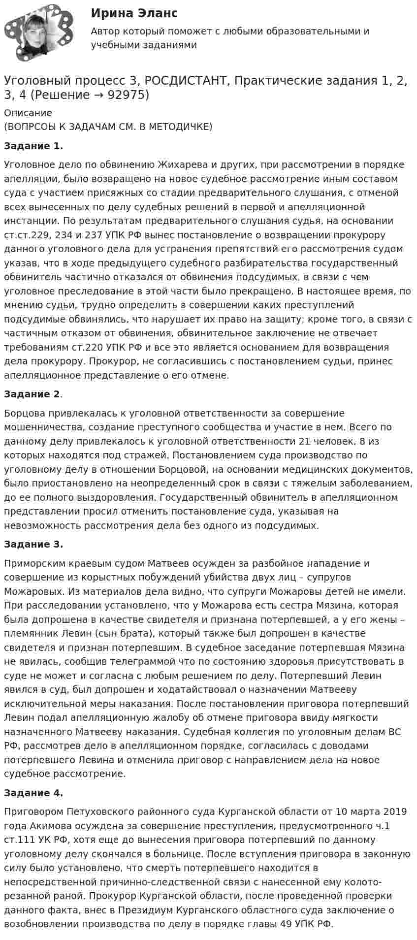     
            Описание
            (ВОПРСОЫ К ЗАДАЧАМ СМ. В МЕТОДИЧКЕ)Задание 1.	Уголовное дело по обвинению Жихарева и других, при рассмотрении в порядке апелляции, было возвращено на новое судебное рассмотрение иным составом суда с участием присяжных со стадии предварительного слушания, с отменой всех вынесенных по делу судебных решений в первой и апелляционной инстанции. По результатам предварительного слушания судья, на основании ст.ст.229, 234 и 237 УПК РФ вынес постановление о возвращении прокурору данного уголовного дела для устранения препятствий его рассмотрения судом указав, что в ходе предыдущего судебного разбирательства государственный обвинитель частично отказался от обвинения подсудимых, в связи с чем уголовное преследование в этой части было прекращено. В настоящее время, по мнению судьи, трудно определить в совершении каких преступлений подсудимые обвинялись, что нарушает их право на защиту; кроме того, в связи с частичным отказом от обвинения, обвинительное заключение не отвечает требованиям ст.220 УПК РФ и все это является основанием для возвращения дела прокурору. Прокурор, не согласившись с постановлением судьи, принес апелляционное представление о его отмене. Задание 2. 	Борцова привлекалась к уголовной ответственности за совершение мошенничества, создание преступного сообщества и участие в нем. Всего по данному делу привлекалось к уголовной ответственности 21 человек, 8 из которых находятся под стражей. Постановлением суда производство по уголовному делу в отношении Борцовой, на основании медицинских документов, было приостановлено на неопределенный срок в связи с тяжелым заболеванием, до ее полного выздоровления. Государственный обвинитель в апелляционном представлении просил отменить постановление суда, указывая на невозможность рассмотрения дела без одного из подсудимых.  Задание 3. 	Приморским краевым судом Матвеев осужден за разбойное нападение и совершение из корыстных побуждений убийства двух лиц – супругов Можаровых. Из материалов дела видно, что супруги Можаровы детей не имели. При расследовании установлено, что у Можарова есть сестра Мязина, которая была допрошена в качестве свидетеля и признана потерпевшей, а у его жены – племянник Левин (сын брата), который также был допрошен в качестве свидетеля и признан потерпевшим. В судебное заседание потерпевшая Мязина не явилась, сообщив телеграммой что по состоянию здоровья присутствовать в суде не может и согласна с любым решением по делу. Потерпевший Левин явился в суд, был допрошен и ходатайствовал о назначении Матвееву исключительной меры наказания. После постановления приговора потерпевший Левин подал апелляционную жалобу об отмене приговора ввиду мягкости назначенного Матвееву наказания. Судебная коллегия по уголовным делам ВС РФ, рассмотрев дело в апелляционном порядке, согласилась с доводами потерпевшего Левина и отменила приговор с направлением дела на новое судебное рассмотрение. Задание 4. 	Приговором Петуховского районного суда Курганской области от 10 марта 2019 года Акимова осуждена за совершение преступления, предусмотренного ч.1 ст.111 УК РФ, хотя еще до вынесения приговора потерпевший по данному уголовному делу скончался в больнице. После вступления приговора в законную силу было установлено, что смерть потерпевшего находится в непосредственной причинно-следственной связи с нанесенной ему колото-резанной раной. Прокурор Курганской области, после проведенной проверки данного факта, внес в Президиум Курганского областного суда заключение о возобновлении производства по делу в порядке главы 49 УПК РФ.   
            
            
            Уголовный процесс 3 Росдистант ККРУголовный процесс 3, РОСДИСТАНТ, Практические задания 1, 2, 3, 4Уголовный процесс 3 (Росдистант) тесты с ответамиУголовный процесс 3 Уголовно процессуальное право 3 Росдистант Практическое задание №1Уголовный процесс 3 Уголовно процессуальное право 3 Росдистант ТГУ Практическое задание №2уголовный процесс 4 вариантУголовный процесс 4 семестрУголовный процесс 3Уголовный процесс 3Уголовный процесс 3Уголовный процесс 3, ККР, РОСДИСТАНТ, Вариант 8Уголовный процесс 3, ККР, РОСДИСТАНТ, Варианты 1, 2, 3Уголовный процесс 3, ККР, РОСДИСТАНТ, Варианты 4, 5Уголовный процесс 3, ККР, РОСДИСТАНТ, Варианты 6, 7