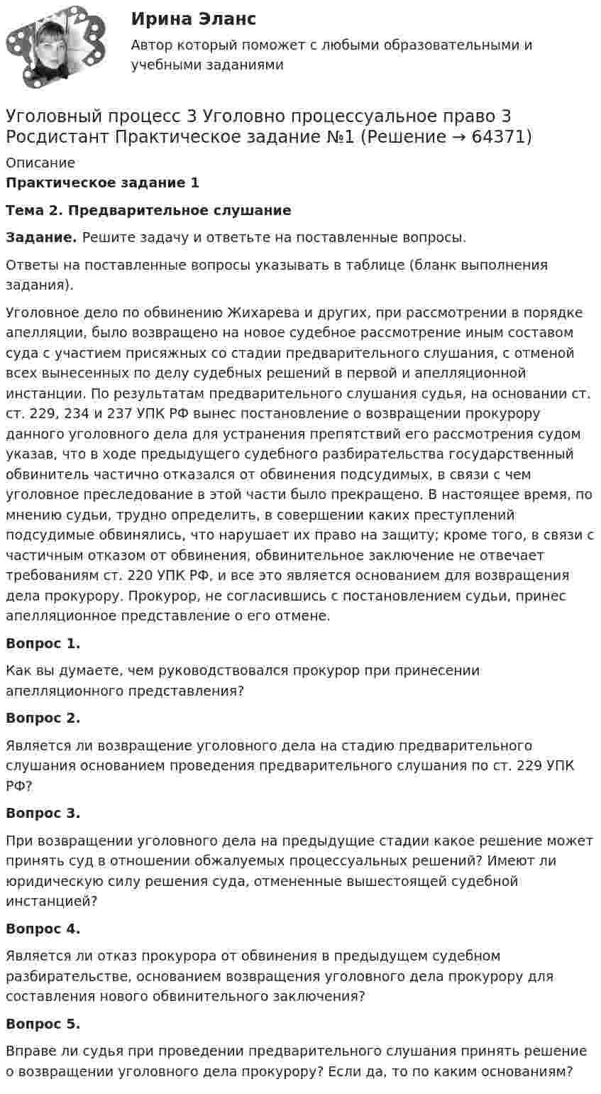     
            Описание
            Практическое задание 1  Тема 2. Предварительное слушание    Задание. Решите задачу и ответьте на поставленные вопросы.	 Ответы на поставленные вопросы указывать в таблице (бланк выполнения задания).	Уголовное дело по обвинению Жихарева и других, при рассмотрении в порядке апелляции, было возвращено на новое судебное рассмотрение иным составом суда с участием присяжных со стадии предварительного слушания, с отменой всех вынесенных по делу судебных решений в первой и апелляционной инстанции. По результатам предварительного слушания судья, на основании ст. ст. 229, 234 и 237 УПК РФ вынес постановление о возвращении прокурору данного уголовного дела для устранения препятствий его рассмотрения судом указав, что в ходе предыдущего судебного разбирательства государственный обвинитель частично отказался от обвинения подсудимых, в связи с чем уголовное преследование в этой части было прекращено. В настоящее время, по мнению судьи, трудно определить, в совершении каких преступлений подсудимые обвинялись, что нарушает их право на защиту; кроме того, в связи с частичным отказом от обвинения, обвинительное заключение не отвечает требованиям ст. 220 УПК РФ, и все это является основанием для возвращения дела прокурору. Прокурор, не согласившись с постановлением судьи, принес апелляционное представление о его отмене.Вопрос 1. Как вы думаете, чем руководствовался прокурор при принесении апелляционного представления?Вопрос 2. Является ли возвращение уголовного дела на стадию предварительного слушания основанием проведения предварительного слушания по ст. 229 УПК РФ?Вопрос 3. При возвращении уголовного дела на предыдущие стадии какое решение может принять суд в отношении обжалуемых процессуальных решений? Имеют ли юридическую силу решения суда, отмененные вышестоящей судебной инстанцией?Вопрос 4. Является ли отказ прокурора от обвинения в предыдущем судебном разбирательстве, основанием возвращения уголовного дела прокурору для составления нового обвинительного заключения?Вопрос 5. Вправе ли судья при проведении предварительного слушания принять решение о возвращении уголовного дела прокурору? Если да, то по каким основаниям?    
            
            
            Уголовный процесс 3 (Росдистант) тесты с ответамиУголовный процесс 3 Уголовно процессуальное право 3 Росдистант Практическое задание №1Уголовный процесс 3 Уголовно процессуальное право 3 Росдистант ТГУ Практическое задание №2уголовный процесс 4 вариантУголовный процесс 4 семестрУголовный процесс 4 семестр СинергияУголовный процесс 4 семестр СИНЕРГИЯ 2022 Уголовный процесс 3Уголовный процесс 3, ККР, РОСДИСТАНТ, Вариант 8Уголовный процесс 3, ККР, РОСДИСТАНТ, Варианты 1, 2, 3Уголовный процесс 3, ККР, РОСДИСТАНТ, Варианты 4, 5Уголовный процесс 3, ККР, РОСДИСТАНТ, Варианты 6, 7Уголовный процесс 3. Практическое задание №3. РосдистантУголовный процесс 3 Росдистант ККР