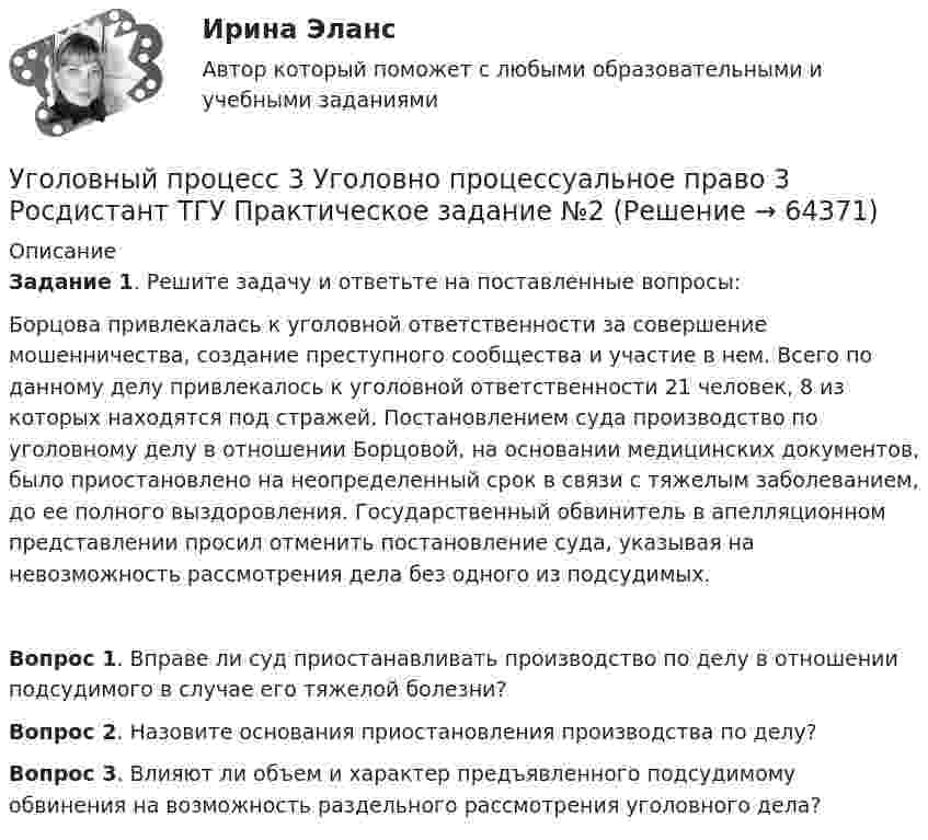     
            Описание
             Задание 1. Решите задачу и ответьте на поставленные вопросы: 	Борцова привлекалась к уголовной ответственности за совершение мошенничества, создание преступного сообщества и участие в нем. Всего по данному делу привлекалось к уголовной ответственности 21 человек, 8 из которых находятся под стражей. Постановлением суда производство по уголовному делу в отношении Борцовой, на основании медицинских документов, было приостановлено на неопределенный срок в связи с тяжелым заболеванием, до ее полного выздоровления. Государственный обвинитель в апелляционном представлении просил отменить постановление суда, указывая на невозможность рассмотрения дела без одного из подсудимых. Вопрос 1. Вправе ли суд приостанавливать производство по делу в отношении подсудимого в случае его тяжелой болезни?Вопрос 2. Назовите основания приостановления производства по делу?Вопрос 3. Влияют ли объем и характер предъявленного подсудимому обвинения на возможность раздельного рассмотрения уголовного дела?   
            
            
            Уголовный процесс 3 Уголовно процессуальное право 3 Росдистант Практическое задание №1Уголовный процесс 3 Уголовно процессуальное право 3 Росдистант ТГУ Практическое задание №2уголовный процесс 4 вариантУголовный процесс 4 семестрУголовный процесс 4 семестр СинергияУголовный процесс 4 семестр СИНЕРГИЯ 2022 Уголовный процесс 4 семестр (тест с ответами Синергия/МОИ/МТИ/МосАП)Уголовный процесс 3, ККР, РОСДИСТАНТ, Вариант 8Уголовный процесс 3, ККР, РОСДИСТАНТ, Варианты 1, 2, 3Уголовный процесс 3, ККР, РОСДИСТАНТ, Варианты 4, 5Уголовный процесс 3, ККР, РОСДИСТАНТ, Варианты 6, 7Уголовный процесс 3. Практическое задание №3. РосдистантУголовный процесс 3 Росдистант ККРУголовный процесс 3, РОСДИСТАНТ, Практические задания 1, 2, 3, 4