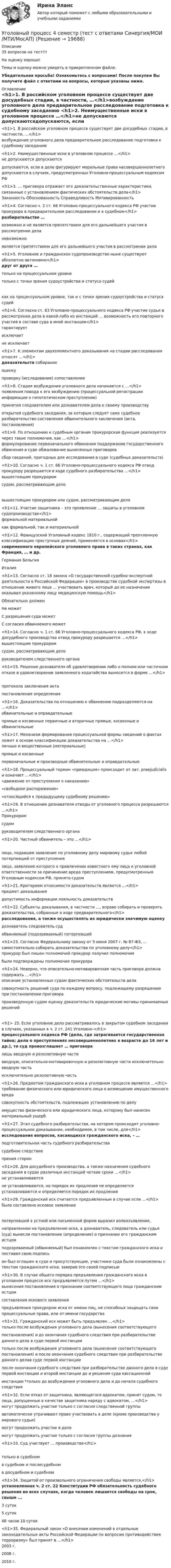     
          Описание
          35 вопросов на тест!!!На оценку хорошо!Темы и оценку можно увидеть в прикрепленном файле.Убедительная просьба! Ознакомьтесь с вопросами! После покупки Вы получите файл с ответами на вопросы, которые указаны ниже. 
          Оглавление
          <h1>1. В российском уголовном процессе существует две досудебных стадии, в частности, …</h1>возбуждение уголовного дела предварительное расследование подготовка к судебному заседанию <h1>2. Неимущественные иски в уголовном процессе …</h1>не допускаются допускаютсядопускаются, если в деле фигурируют моральные права несовершеннолетнего допускаются в случаях, предусмотренных Уголовно-процессуальным кодексом РФ <h1>3. … приговора отражает его доказательственные характеристики, связанные с установлением фактических обстоятельств дела</h1>Законность Обоснованность Справедливость Мотивированность <h1>4. Согласно ч. 2 ст. 66 Уголовно-процессуального кодекса РФ участие прокурора в предварительном расследовании и в судебном</h1>разбирательстве …возможно и не является препятствием для его дальнейшего участия в рассмотрении деланевозможноявляется препятствием для его дальнейшего участия в рассмотрении дела  <h1>5. Уголовное и гражданское судопроизводство ныне существуют абсолютно автономно</h1>друг от друга …только на процессуальном уровнетолько с точки зрения судоустройства и статуса судей как на процессуальном уровне, так и с точки зрения судоустройства и статуса судей  <h1>6. Согласно ст. 63 Уголовно-процессуального кодекса РФ участие судьи в рассмотрении дела в какой-либо из инстанций … возможность его повторного участия в составе суда в иной инстанции</h1>гарантирует исключаетне исключает  <h1>7. К элементам двухэлементного доказывания на стадии расследования относят …</h1>доказательств собирание оценкупроверку (исследование) сопоставление <h1>8. Стадия возбуждения уголовного дела начинается с …</h1>появления повода к его возбуждению (процессуальной регистрации информации о гипотетическом преступлении)принятия следователем или дознавателем дела к своему производствуоткрытия судебного заседания, за которым следует само судебное разбирательство составления обвинительного заключения (акта, постановления)<h1>9. По отношению к судебным органам прокурорская функция реализуется через такие полномочия, как …</h1>формулирование первоначального обвинения поддержание государственного обвинения в суде обжалование вынесенных приговоровсбор сведений, пригодных для исследования в суде (судебных доказательств)  <h1>10. Согласно ч. 1 ст. 66 Уголовно-процессуального кодекса РФ отвод прокурору разрешается в ходе судебного разбирательства …</h1>вышестоящим прокурором судом, рассматривающим дело вышестоящим прокурором или судом, рассматривающим дело  <h1>11. Участие защитника – это проявление … защиты в уголовном судопроизводстве</h1>формальной материальнойкак формальной, так и материальной  <h1>12.  Французский Уголовный кодекс 1810 г., содержащий трехчленную классификацию преступных деяний, применяется в основах</h1>современного европейского уголовного права в таких странах, как Франция, … и др.Германия Бельгия Италия  <h1>13.  Согласно ст. 18 закона «О государственной судебно-экспертной деятельности в Российской Федерации» в производстве судебной экспертизы в отношении живого лица ... участвовать врач, который до ее назначения оказывал указанному лицу медицинскую помощь</h1> Обязательно должен Не может С разрешения суда может С согласия обвиняемого может   <h1>14. Согласно ч. 1 ст. 66 Уголовно-процессуального кодекса РФ, в ходе досудебного производства отвод прокурору разрешается …</h1>вышестоящим прокурором судом, рассматривающим делоруководителем следственного органа   <h1>15. Решение дознавателя об удовлетворении либо о полном или частичном отказе в удовлетворении заявленного ходатайства выносится в форме …</h1> протокола заключения актапостановления определения  <h1>16. Доказательства по отношению к обвинению подразделяются на …</h1>обвинительные и оправдательныепрямые и косвенные первичные и вторичные прямые, косвенные и обвинительные  <h1>17. Механизм формирования процессуальной формы сведений о фактах лежит в основе классификации доказательства на …</h1>личные и вещественные (материальные) прямые и косвенныепервоначальные и производные обвинительные и оправдательные  <h1>18. Процессуальный термин «преюдиция» происходит от лат. praejudicialis и означает …</h1>«движение от преступления к наказанию»«свободное распоряжение»«относящийся к предыдущему судебному решению»   <h1>19. В отношении дознавателя отводы от уголовного процесса разрешаются …</h1>Прокурором судомруководителем следственного органа   <h1>20. Частный обвинитель – это …</h1> лицо, подавшее заявление по уголовному делу мировому судье любой потерпевший от преступлениялицо, заявление которого о привлечении известного ему лица к уголовной ответственности за причинение вреда преступлением, предусмотренным Уголовным кодексом РФ, принято судом   <h1>21.  Критерием относимости доказательств является …</h1>предмет доказывания допустимость информации лояльность доказательств  <h1>22. Субъекты доказывания, в частности …, вправе собирать и проверять доказательства, собранные в ходе предварительного</h1>расследования, а также осуществлять их юридически значимую оценкудознаватель следователь судобвиняемый (подозреваемый) потерпевший  <h1>23. Согласно Федеральному закону от 5 июня 2007 г. № 87-ФЗ, … самостоятельно собирать доказательства по уголовному делу</h1>прокурор был лишен полномочий прокурор получил полномочиябыли подтверждены полномочия прокурора   <h1>24. Неверно, что описательно-мотивировочная часть приговора должна содержать …</h1>описание установленных судом фактических обстоятельств деласовокупность решений суда по каждому вопросу, подлежащему разрешению при постановлении приговорапроизведенную судом оценку доказательств юридические мотивы принимаемых решений<h1> 25.  Если уголовное дело рассматривалось в закрытом судебном заседании в случаях, указанных в ч. 2 ст. 241 Уголовно-</h1>процессуального кодекса РФ (дела, где затрагивается государственная тайна; дела о преступлениях несовершеннолетних в возрасте до 16 лет и др.), то суд провозглашает … приговоралишь вводную и резолютивную частивводную, описательно-мотивировочную и резолютивную части исключительно вводную частьисключительно резолютивную часть   <h1>26. Предметом гражданского иска в уголовном процессе является …</h1>требование физического или юридического лица о возмещении имущественного вредасовокупность обстоятельств, подлежащих установлению по делуимущество физического или юридического лица, которому был нанесен материальный ущерб   <h1>27.  Этап судебного разбирательства, на котором происходит уголовно- процессуальное доказывание, необходимое, в том числе, для</h1>исследования вопросов, касающихся гражданского иска, – …подготовительная часть судебного разбирательства судебное следствиепрения сторон   <h1>28.  Для досудебного производства, а также назначения судебного заседания в судах различных инстанций четкие сроки …</h1>не устанавливаютсяне устанавливаются, но порядок их продления не определяется устанавливаются и определяется порядок их продления  <h1>29. Гражданский иск считается предъявленным в случае если …</h1>было составлено исковое заявление потерпевший в устной или письменной форме выразил волеизъявление,направленное на предъявление иска, а дознаватель, следователь или судья (суд) вынесли постановление (определение) о признании его гражданским истцомподозреваемый (обвиняемый) был ознакомлен с текстом гражданского иска и поставил свою подписьон был оглашен в суде и присутствующие, участники суда были ознакомлены с текстом гражданского иска, заверив это своей подписью   <h1>30. В случае общего порядка предъявления гражданского иска в уголовном процессе иск предъявляется путем …</h1>вынесения постановления о признании соответствующего лица гражданским истцомсоставления искового заявленияпредъявления прокурором иска от имени лиц, не способных защищать свои процессуальные права, или от имени государства   <h1>31.  Гражданский иск может быть предъявлен …</h1>только после возбуждения уголовного дела (вынесения соответствующегопостановления) и до окончания судебного следствия при разбирательстве данного дела в суде первой инстанциитолько после возбуждения уголовного дела (вынесения соответствующего постановления) и после окончания судебного следствия при разбирательстве данного делав суде первой инстанциипосле окончания судебного следствия при разбирательстве данного дела в суде первой инстанции и второй инстанции до и решения суда кассационнойинстанции *только до возбуждения уголовного дела и до начала судебного следствия   <h1>32. Если отказ от защитника, являющегося адвокатом, принят судом, то лица, допущенные в качестве защитника наряду с адвокатом, …</h1>могут продолжить участие только с согласия следственной группыавтоматически утрачивают право участвовать в деле (кроме производства у мирового судьи)могут продолжить участие в делемогут продолжить участие только с согласия группы дознания   <h1>33. Суд участвует … производстве</h1> только в судебномв судебном и послесудебном в досудебном и судебном  <h1>34. Защитой от произвольного ограничения свободы является,</h1>установленная ч. 2 ст. 22 Конституции РФ обязательность судебного решения во всех случаях, когда человек лишается свободы на срок, свыше ... 3 суток 5 суток 48 часов 10 суток  <h1>35.  Федеральный закон «О внесении изменений в отдельные законодательные акты Российской Федерации по вопросам противодействия терроризму» был принят в …</h1>2003 г.2008 г.2010 г. 
            
            
            Уголовный процесс 4 семестр СИНЕРГИЯ 2022 Уголовный процесс 4 семестр (тест с ответами Синергия/МОИ/МТИ/МосАП)Уголовный процесс, 5 задачУголовный процесс вариант 10УГОЛОВНЫЙ ПРОЦЕСС ВАРИАНТ 1  КОНТРОЛЬНАЯУголовный процесс вариант 2Уголовный процесс (Вариант 25, ТУСУР)Уголовный процесс 3 Росдистант ККРУголовный процесс 3, РОСДИСТАНТ, Практические задания 1, 2, 3, 4Уголовный процесс 3 (Росдистант) тесты с ответамиУголовный процесс 3 Уголовно процессуальное право 3 Росдистант Практическое задание №1Уголовный процесс 3 Уголовно процессуальное право 3 Росдистант ТГУ Практическое задание №2уголовный процесс 4 вариантУголовный процесс 4 семестр