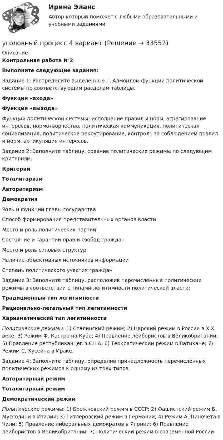      
          Описание
          Контрольная работа №2Выполните следующие задания:Задание 1: Распределите выделенные Г. Алмондом функции политической системы по соответствующим разделам таблицы.Функции «входа»Функции «выхода»Функции политической системы: исполнение правил и норм, агрегирование интересов, нормотворчество, политическая коммуникация, политическая социализация, политическое рекрутирование, контроль за соблюдением правил и норм, артикуляция интересов.Задание 2: Заполните таблицу, сравнив политические режимы по следующим критериям.КритерииТоталитаризмАвторитаризмДемократияРоль и функции главы государстваСпособ формирования представительных органов властиМесто и роль политических партийСостояние и гарантии прав и свобод гражданМесто и роль силовых структурНаличие объективных источников информацииСтепень политического участия гражданЗадание 3: Заполните таблицу, расположив перечисленные политические режимы в соответствии с типами легитимности политической власти:Традиционный тип легитимностиРационально-легальный тип легитимностиХаризматический тип легитимностиПолитические режимы: 1) Сталинский режим; 2) Царский режим в России в XIX веке; 3) Режим Ф. Кастро на Кубе; 4) Правление лейбористов в Великобритании; 5) Правление республиканцев в США; 6) Теократический режим в Ватикане; 7) Режим С. Хусейна в Ираке.Задание 4: Заполните таблицу, определив принадлежность перечисленных политических режимов к одному из трех типов.Авторитарный режимТоталитарный режимДемократический режимПолитические режимы: 1) Брежневский режим в СССР; 2) Фашистский режим Б. Муссолини в Италии; 3) Гитлеровский режим в Германии; 4) Режим А. Пиночета в Чили; 5) Правление либеральных демократов в Японии; 6) Правление лейбористов в Великобритании; 7) Политический режим в современной России.  
            
            
            Уголовный процесс 3 Уголовно процессуальное право 3 Росдистант ТГУ Практическое задание №2уголовный процесс 4 вариантУголовный процесс 4 семестрУголовный процесс 4 семестр СинергияУголовный процесс 4 семестр СИНЕРГИЯ 2022 Уголовный процесс 4 семестр (тест с ответами Синергия/МОИ/МТИ/МосАП)Уголовный процесс, 5 задачУголовный процесс 3, ККР, РОСДИСТАНТ, Варианты 1, 2, 3Уголовный процесс 3, ККР, РОСДИСТАНТ, Варианты 4, 5Уголовный процесс 3, ККР, РОСДИСТАНТ, Варианты 6, 7Уголовный процесс 3. Практическое задание №3. РосдистантУголовный процесс 3 Росдистант ККРУголовный процесс 3, РОСДИСТАНТ, Практические задания 1, 2, 3, 4Уголовный процесс 3 (Росдистант) тесты с ответами