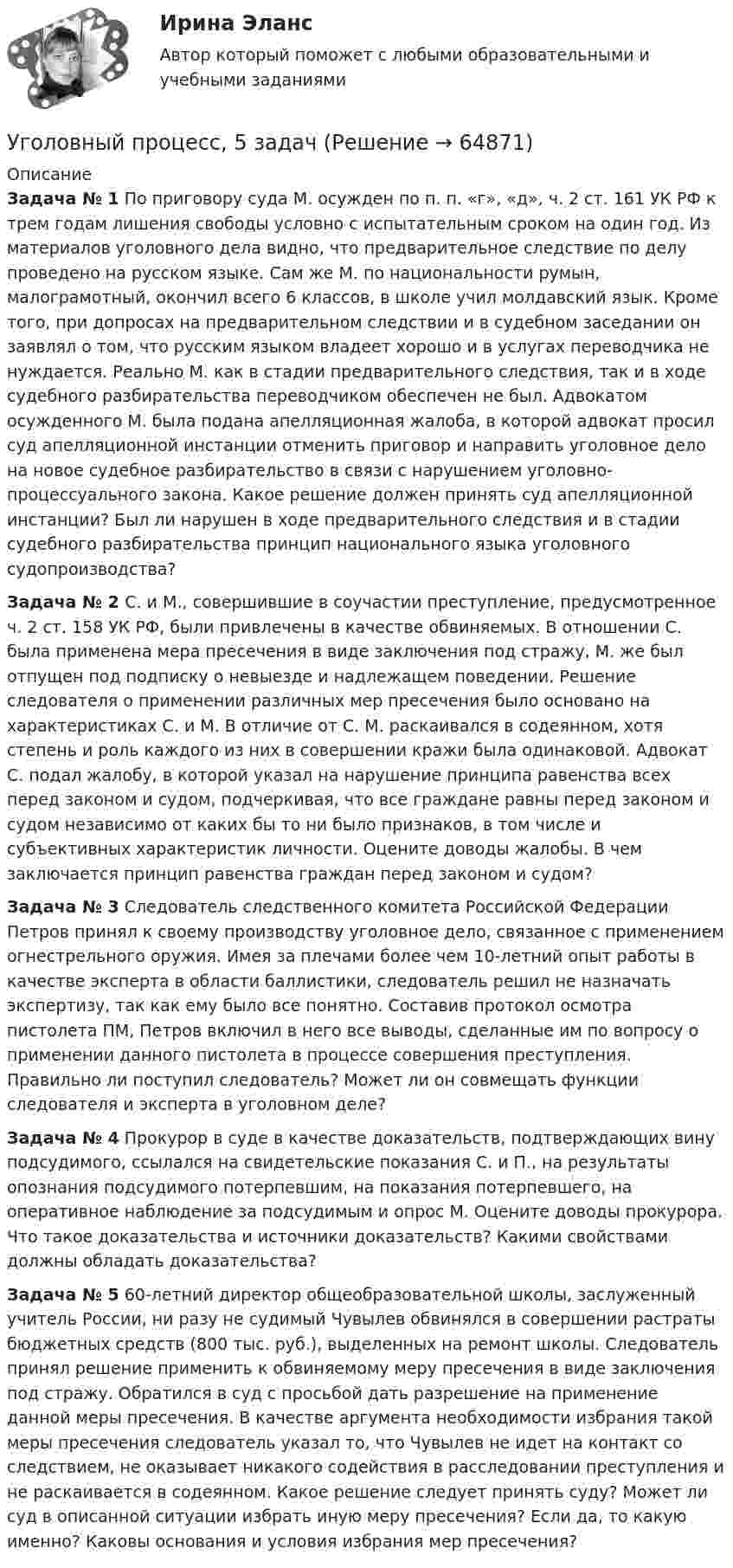      
            Описание
            Задача № 1 По приговору суда М. осужден по п. п. «г», «д», ч. 2 ст. 161 УК РФ к трем годам лишения свободы условно с испытательным сроком на один год. Из материалов уголовного дела видно, что предварительное следствие по делу проведено на русском языке. Сам же М. по национальности румын, малограмотный, окончил всего 6 классов, в школе учил молдавский язык. Кроме того, при допросах на предварительном следствии и в судебном заседании он заявлял о том, что русским языком владеет хорошо и в услугах переводчика не нуждается. Реально М. как в стадии предварительного следствия, так и в ходе судебного разбирательства переводчиком обеспечен не был. Адвокатом осужденного М. была подана апелляционная жалоба, в которой адвокат просил суд апелляционной инстанции отменить приговор и направить уголовное дело на новое судебное разбирательство в связи с нарушением уголовно-процессуального закона. Какое решение должен принять суд апелляционной инстанции? Был ли нарушен в ходе предварительного следствия и в стадии судебного разбирательства принцип национального языка уголовного судопроизводства? Задача № 2  С. и М., совершившие в соучастии преступление, предусмотренное ч. 2 ст. 158 УК РФ, были привлечены в качестве обвиняемых. В отношении С. была применена мера пресечения в виде заключения под стражу, М. же был отпущен под подписку о невыезде и надлежащем поведении. Решение следователя о применении различных мер пресечения было основано на характеристиках С. и М. В отличие от С. М. раскаивался в содеянном, хотя степень и роль каждого из них в совершении кражи была одинаковой. Адвокат С. подал жалобу, в которой указал на нарушение принципа равенства всех перед законом и судом, подчеркивая, что все граждане равны перед законом и судом независимо от каких бы то ни было признаков, в том числе и субъективных характеристик личности. Оцените доводы жалобы. В чем заключается принцип равенства граждан перед законом и судом? Задача № 3 Следователь следственного комитета Российской Федерации Петров принял к своему производству уголовное дело, связанное с применением огнестрельного оружия. Имея за плечами более чем 10-летний опыт работы в качестве эксперта в области баллистики, следователь решил не назначать экспертизу, так как ему было все понятно. Составив протокол осмотра пистолета ПМ, Петров включил в него все выводы, сделанные им по вопросу о применении данного пистолета в процессе совершения преступления. Правильно ли поступил следователь? Может ли он совмещать функции следователя и эксперта в уголовном деле? Задача № 4 Прокурор в суде в качестве доказательств, подтверждающих вину подсудимого, ссылался на свидетельские показания С. и П., на результаты опознания подсудимого потерпевшим, на показания потерпевшего, на оперативное наблюдение за подсудимым и опрос М. Оцените доводы прокурора. Что такое доказательства и источники доказательств? Какими свойствами должны обладать доказательства? Задача № 5 60-летний директор общеобразовательной школы, заслуженный учитель России, ни разу не судимый Чувылев обвинялся в совершении растраты бюджетных средств (800 тыс. руб.), выделенных на ремонт школы. Следователь принял решение применить к обвиняемому меру пресечения в виде заключения под стражу. Обратился в суд с просьбой дать разрешение на применение данной меры пресечения. В качестве аргумента необходимости избрания такой меры пресечения следователь указал то, что Чувылев не идет на контакт со следствием, не оказывает никакого содействия в расследовании преступления и не раскаивается в содеянном. Какое решение следует принять суду? Может ли суд в описанной ситуации избрать иную меру пресечения? Если да, то какую именно? Каковы основания и условия избрания мер пресечения?   
            
            
            Уголовный процесс 4 семестр (тест с ответами Синергия/МОИ/МТИ/МосАП)Уголовный процесс, 5 задачУголовный процесс вариант 10УГОЛОВНЫЙ ПРОЦЕСС ВАРИАНТ 1  КОНТРОЛЬНАЯУголовный процесс вариант 2Уголовный процесс (Вариант 25, ТУСУР)Уголовный процесс вариант 3 тема 1 витте Уголовный процесс 3, РОСДИСТАНТ, Практические задания 1, 2, 3, 4Уголовный процесс 3 (Росдистант) тесты с ответамиУголовный процесс 3 Уголовно процессуальное право 3 Росдистант Практическое задание №1Уголовный процесс 3 Уголовно процессуальное право 3 Росдистант ТГУ Практическое задание №2уголовный процесс 4 вариантУголовный процесс 4 семестрУголовный процесс 4 семестр Синергия