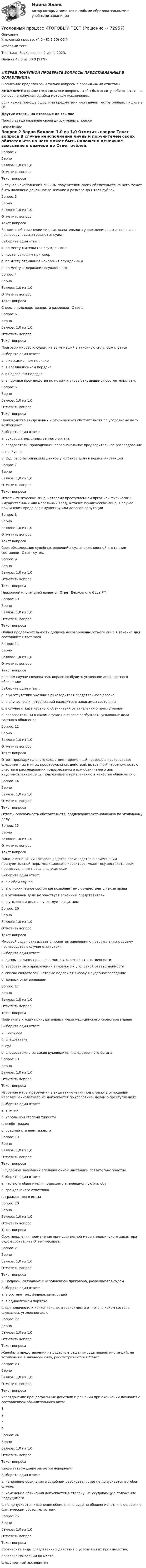      
            Описание
            Уголовный процесс (4.6 - Ю.3.20) ОЗФ	

Итоговый тест	
Тест сдан 	Воскресенье, 9 июля 2023, 
Оценка	46,0 из 50,0 (92%)
‼️ПЕРЕД ПОКУПКОЙ ПРОВЕРЬТЕ ВОПРОСЫ ПРЕДСТАВЛЕННЫЕ В ОГЛАВЛЕНИИ‼️В описание представлены только вопросы с правильными ответами.ВНИМАНИЕ в файле сохранила все вопросы,чтобы был шанс у тебя ответить на вопрос,не допуская ошибки методом исключения.Если нужна помощь с другими предметами или сдачей тестов онлайн, пишите в ЛС Другие ответы на итоговые по ссылке Просто введи название своей дисциплины в поиске 
            Оглавление
            

Вопрос 2
Верно
Баллов: 1,0 из 1,0
Отметить вопрос
Текст вопроса
В случае неисполнения личным поручителем своих обязательств на него может быть наложено денежное взыскание в размере до Ответ  рублей.
Вопрос 3
Верно
Баллов: 1,0 из 1,0
Отметить вопрос
Текст вопроса
Вопросы, об изменении вида исправительного учреждения, назначенного по приговору, рассматриваются судом
Выберите один ответ:
a. по месту жительства осужденного
b. постановившим приговор
c. по месту отбывания наказания осужденным 
d. по месту задержания осужденного
Вопрос 4
Верно
Баллов: 1,0 из 1,0
Отметить вопрос
Текст вопроса
Споры о подследственности разрешает Ответ.
Вопрос 5
Верно
Баллов: 1,0 из 1,0
Отметить вопрос
Текст вопроса
Приговор мирового судьи, не вступивший в законную силу, обжалуется
Выберите один ответ:
a. в кассационном порядке
b. в апелляционном порядке 
c. в надзорном порядке
d. в порядке производства по новым и вновь открывшимся обстоятельствам;
Вопрос 6
Верно
Баллов: 1,0 из 1,0
Отметить вопрос
Текст вопроса
Производство ввиду новых и открывшихся обстоятельств по уголовному делу возбуждает:
Выберите один ответ:
a. руководитель следственного органа
b. следователь, проводивший первоначальное предварительное расследование
c. прокурор 
d. суд, рассматривавший данное уголовное дело в первой инстанции
Вопрос 7
Верно
Баллов: 1,0 из 1,0
Отметить вопрос
Текст вопроса
Ответ – физическое лицо, которому преступлением причинен физический, имущественный или моральный вред, а также юридическое лицо, в случае причинения вреда его имуществу или деловой репутации
Вопрос 8
Верно
Баллов: 1,0 из 1,0
Отметить вопрос
Текст вопроса
Срок обжалования судебных решений в суд апелляционной инстанции составляет Ответ суток.
Вопрос 9
Верно
Баллов: 1,0 из 1,0
Отметить вопрос
Текст вопроса
Надзорной инстанцией является Ответ Верховного Суда РФ.
Вопрос 10
Верно
Баллов: 1,0 из 1,0
Отметить вопрос
Текст вопроса
Общая продолжительность допроса несовершеннолетнего лица в течение дня составляет Ответ часа.
Вопрос 11
Верно
Баллов: 1,0 из 1,0
Отметить вопрос
Текст вопроса
В каком случае следователь вправе возбудить уголовное дело частного обвинения:
Выберите один ответ:
a. при отсутствии указания руководителя следственного органа
b. в случае, если потерпевший находится в зависимом состоянии 
c. в случае отказа частного обвинителя от заявления о преступлении
d. следователь ни в каком случае не вправе возбуждать уголовные дела частного обвинения
Вопрос 12
Верно
Баллов: 1,0 из 1,0
Отметить вопрос
Текст вопроса
Ответ предварительного следствия – временный перерыв в производстве следственных и иных процессуальных действий, вызванный невозможностью участия в расследовании подозреваемого или обвиняемого или неустановлением лица, подлежащего привлечению в качестве обвиняемого.

Вопрос 14
Верно
Баллов: 1,0 из 1,0
Отметить вопрос
Текст вопроса
Ответ – совокупность обстоятельств, подлежащих установлению по уголовному делу.
Вопрос 15
Верно
Баллов: 1,0 из 1,0
Отметить вопрос
Текст вопроса
Лицо, в отношении которого ведется производство о применении принудительной меры медицинского характера, может осуществлять свои процессуальные права, в случае если
Выберите один ответ:
a. в любом случае
b. его психическое состояние позволяет ему осуществлять такие права 
c. в уголовном деле не участвует законный представитель
d. в уголовном деле не участвует защитник
Вопрос 16
Верно
Баллов: 1,0 из 1,0
Отметить вопрос
Текст вопроса
Мировой судья отказывает в принятии заявления о преступлении к своему производству в случае отсутствия
Выберите один ответ:
a. данных о лице, привлекаемом к уголовной ответственности 
b. требования о привлечении виновного к уголовной ответственности
c. списка свидетелей, которые подлежат вызову в судебное заседание
d. данных о потерпевшем
Вопрос 17
Верно
Баллов: 1,0 из 1,0
Отметить вопрос
Текст вопроса
Применить к лицу принудительные меры медицинского характера вправе
Выберите один ответ:
a. прокурор
b. следователь
c. суд 
d. следователь с согласия руководителя следственного органа
Вопрос 18
Верно
Баллов: 1,0 из 1,0
Отметить вопрос
Текст вопроса
Избрание меры пресечения в виде заключения под стражу в отношении несовершеннолетнего не допускается по уголовным делам о преступлениях
Выберите один ответ:
a. тяжких
b. небольшой степени тяжести 
c. особо тяжких
d. средней степени тяжести
Вопрос 19
Верно
Баллов: 1,0 из 1,0
Отметить вопрос
Текст вопроса
В судебном заседании апелляционной инстанции обязательно участие
Выберите один ответ:
a. частного обвинителя, подавшего апелляционную жалобу 
b. гражданского ответчика
c. гражданского истца
Вопрос 20
Верно
Баллов: 1,0 из 1,0
Отметить вопрос
Текст вопроса
Срок продления применения принудительной меры медицинского характера судом составляет Ответ месяцев.
Вопрос 21
Верно
Баллов: 1,0 из 1,0
Отметить вопрос
Текст вопроса
9. Вопросы, связанные с исполнением приговора, разрешаются судом
Выберите один ответ:
a. в составе трех федеральных судей
b. в единоличном порядке 
c. единолично или коллегиально, в зависимости от того, в каком составе слушалось уголовное дело
Вопрос 22
Верно
Баллов: 1,0 из 1,0
Отметить вопрос
Текст вопроса
Жалобы и представления на судебные решения суда первой инстанций, не вступившие в законную силу, рассматриваются в Ответ
Вопрос 23
Верно
Баллов: 1,0 из 1,0
Отметить вопрос
Текст вопроса
Упорядочение процессуальных действий и решений при окончании дознания с составлением обвинительного акта:
1.
2.
3.
4.
Вопрос 24
Верно
Баллов: 1,0 из 1,0
Отметить вопрос
Текст вопроса
Какое утверждение является неверным:
Выберите один ответ:
a. изменение обвинения в судебном разбирательстве не допускается в любом случае, 
b. изменение обвинения допускается в сторону, не ухудшающую положение подсудимого
c. не допускается изменение обвинения в суде на обвинение, отличающееся по фактическим обстоятельствам,
Вопрос 25
Верно
Баллов: 1,0 из 1,0
Отметить вопрос
Текст вопроса
Соотнесите виды следственных действий с условиями их производства:
проверка показаний на месте
следственный эксперимент
  
            
            
            Уголовный процесс Итоговый тест Уголовный процесс ИТОГОВЫЙ ТЕСТ Уголовный процесс ММУ 2023г.Уголовный процесс (новый) тест с ответами Синергия/МОИ/ МТИ /МОСАПУголовный процесс ОСЭК Задания 1,2,3 Правоохранительная деятельностьУГОЛОВНЫЙ ПРОЦЕСС (ответы на тест) СинергияУголовный процесс (Росдистант)Уголовный процесс Витте МУИВ Ответы на тесты 5-8 и итоговое тестированиеУголовный процесс Витте МУИВ Рейтинговая работа 1 Контрольная работа РР (8 заданий)Уголовный процесс. ЗаданияУголовный процесс (задания, ВолгГТУ)Уголовный процесс (задачи)Уголовный процесс задачиуголовный процесс задачи 4 вар
