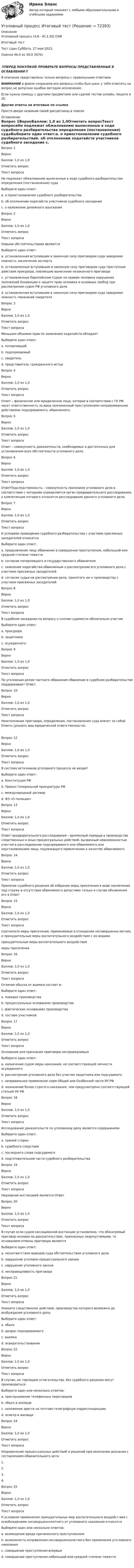      
            Описание
            Уголовный процесс (4.6 - Ю.3.20) ОЗФ	Итоговый тест	Тест сдан 	Суббота, 27 мая 2023, Оценка	46,0 из 50,0 (92%)‼️ПЕРЕД ПОКУПКОЙ ПРОВЕРЬТЕ ВОПРОСЫ ПРЕДСТАВЛЕННЫЕ В ОГЛАВЛЕНИИ‼️В описание представлены только вопросы с правильными ответами.ВНИМАНИЕ в файле сохранила все вопросы,чтобы был шанс у тебя ответить на вопрос,не допуская ошибки методом исключения.Если нужна помощь с другими предметами или сдачей тестов онлайн, пишите в ЛС Другие ответы на итоговые по ссылке Просто введи название своей дисциплины в поиске 
            Оглавление
            Вопрос 1ВерноБаллов: 1,0 из 1,0Отметить вопросТекст вопросаНе подлежат обжалованию вынесенные в ходе судебного разбирательства определения (постановления) судаВыберите один ответ:a. о приостановлении судебного разбирательстваb. об отклонении ходатайств участников судебного заседания c. о наложении денежного взысканияВопрос 2ВерноБаллов: 1,0 из 1,0Отметить вопросТекст вопросаНовыми обстоятельствами являютсяВыберите один ответ:a. установленная вступившим в законную силу приговором суда заведомая ложность заключения экспертаb. установленные вступившим в законную силу приговором суда преступные действия прокурора, повлекшие вынесение незаконного приговораc. установленные Европейским Судом по правам человека нарушения положений Конвенции о защите прав человека и основных свобод при рассмотрении судом РФ уголовного дела d. установленная вступившим в законную силу приговором суда заведомая ложность показаний свидетеляВопрос 3ВерноБаллов: 1,0 из 1,0Отметить вопросТекст вопросаМеньшим объемом прав по заявлению ходатайств обладаетВыберите один ответ:a. потерпевшийb. подозреваемыйc. свидетель d. представитель гражданского истцаВопрос 4ВерноБаллов: 1,0 из 1,0Отметить вопросТекст вопросаОтвет – физическое или юридическое лицо, которое в соответствии с ГК РФ несет ответственность за вред причиненный преступлением неправомерными действиями подозреваемого, обвиняемого.Вопрос 5ВерноБаллов: 1,0 из 1,0Отметить вопросТекст вопросаОтвет – cовокупность доказательств, необходимых и достаточных для установления всех обстоятельств уголовного дела.Вопрос 6ВерноБаллов: 1,0 из 1,0Отметить вопросТекст вопросаОтветПодследственность – совокупность признаков уголовного дела в соответствии с которыми определяется орган предварительного расследования, к компетенции которого относится расследование данного уголовного дела.Вопрос 7ВерноБаллов: 1,0 из 1,0Отметить вопросТекст вопросаК условиям проведения судебного разбирательства с участием присяжных заседателей относитсяВыберите один ответ:a. предъявление лицу обвинения в совершении преступления, небольшой или средней степени тяжестиb. согласие потерпевшего и государственного обвинителяc. заявление ходатайства обвиняемым о рассмотрении его уголовного дела с участием присяжных заседателей d. согласие судьи на рассмотрении дела, принятого им к производству с участием присяжных заседателейВопрос 8ВерноБаллов: 1,0 из 1,0Отметить вопросТекст вопросаВ судебном заседании по вопросу о снятии судимости обязательно участиеВыберите один ответ:a. прокурораb. защитникаc. осужденного Вопрос 9ВерноБаллов: 1,0 из 1,0Отметить вопросТекст вопросаПо уголовным делам частного обвинения обвинение в судебном разбирательстве поддерживает Ответ.Вопрос 10ВерноБаллов: 1,0 из 1,0Отметить вопросТекст вопросаНеисполнение приговора, определения, постановления суда влечет за собой Ответь (указать вид юридической ответственности).Вопрос 12ВерноБаллов: 1,0 из 1,0Отметить вопросТекст вопросаВ систему источников уголовного процесса не входитВыберите один ответ:a. Конституция РФb. Приказ Генеральной прокуратуры РФ c. международный договорd. ФЗ «О полиции»Вопрос 13ВерноБаллов: 1,0 из 1,0Отметить вопросТекст вопросаОтвет предварительного расследования – временный перерыв в производстве следственных и иных процессуальных действий, вызванный невозможностью участия в расследовании подозреваемого или обвиняемого или неустановлением лица, подлежащего привлечению в качестве обвиняемого.Вопрос 14ВерноБаллов: 1,0 из 1,0Отметить вопросТекст вопросаПринятие судебного решения об избрании меры пресечения в виде заключения под стражу в отсутствие обвиняемого допустимо только в случае объявления его в ОтветВопрос 15ВерноБаллов: 1,0 из 1,0Отметить вопросТекст вопросаСоотнесите меры пресечения, применяемые в отношении несовершенно-летних, и принудительные меры воспитательного воздействия с их видамипринудительные меры воспитательного воздействиямеры пресеченияВопрос 16ВерноБаллов: 1,0 из 1,0Отметить вопросТекст вопросаОтличие обыска от выемки состоит в:Выберите один ответ:a. порядке производстваb. процессуальных основаниях производстваc. фактических основаниях производства d. составе участниковВопрос 17ВерноБаллов: 1,0 из 1,0Отметить вопросТекст вопросаОснование для признания приговора несправедливымВыберите один ответ:a. назначение судом меры наказания, не соответствующей личности осужденного b. рассмотрение уголовного дела без участия защитника или подсудимогоc. неправильное применение норм Общей или Особенной части УК РФd. назначение более строгого наказания, чем предусмотрено соответствующей статьей УК РФВопрос 18ВерноБаллов: 1,0 из 1,0Отметить вопросТекст вопросаИсследование доказательств по уголовному делу является содержаниемВыберите один ответ:a. прений сторонb. судебного следствия c. последнего слова подсудимогоd. подготовительной части судебного разбирательстваВопрос 19ВерноБаллов: 1,0 из 1,0Отметить вопросТекст вопросаНадзорной инстанцией является ОтветВопрос 20ВерноБаллов: 1,0 из 1,0Отметить вопросТекст вопросаВ случае если судом кассационной инстанции установлено, что обжалуемый приговор основан на доказательствах, признанных недопустимыми, то основанием отмены приговора являетсяВыберите один ответ:a. несоответствие выводов суда обстоятельствам уголовного делаb. нарушение уголовно-процессуального закона c. нарушение уголовного законаd. несправедливость приговораВопрос 21ВерноБаллов: 1,0 из 1,0Отметить вопросТекст вопросаУкажите следственное действие, производство которого возможно до возбуждения уголовного дела:Выберите один ответ:a. обыскb. допрос подозреваемогоc. выемкаd. освидетельствование Вопрос 22ВерноБаллов: 1,0 из 1,0Отметить вопросТекст вопросаВ случае, не терпящем отлагательства, без судебного решения могут производиться:Выберите один или несколько ответов:a. прослушивание телефонных переговоровb. обыск в жилище c. наложение ареста на почтово-телеграфную корреспонденциюd. осмотр в жилище Вопрос 24ВерноБаллов: 1,0 из 1,0Отметить вопросТекст вопросаУпорядочение процессуальных действий и решений при окончании дознания с составлением обвинительного акта:1.2.3.4.Вопрос 25ВерноБаллов: 1,0 из 1,0Отметить вопросТекст вопросаК условиям применения принудительных мер воспитательного воздейст-вия с освобождением несовершеннолетнего от уголовного наказания относитсяВыберите один или несколько ответов:a. возмещение вреда причиненного преступлениемb. возможность исправления несовершеннолетнего без применения уго-ловного наказания c. совершение преступления впервыеd. совершение преступления небольшой или средней степени тяжести   
            
            
            Уголовный процесс (задачи, КемГУ)    Уголовный процесс Итоговый тест Уголовный процесс ИТОГОВЫЙ ТЕСТ Уголовный процесс ММУ 2023г.Уголовный процесс (новый) тест с ответами Синергия/МОИ/ МТИ /МОСАПУголовный процесс ОСЭК Задания 1,2,3 Правоохранительная деятельностьУГОЛОВНЫЙ ПРОЦЕСС (ответы на тест) СинергияУголовный процесс Витте МУИВ Ответы на тесты 1-4 и итоговое тестированиеУголовный процесс Витте МУИВ Ответы на тесты 5-8 и итоговое тестированиеУголовный процесс Витте МУИВ Рейтинговая работа 1 Контрольная работа РР (8 заданий)Уголовный процесс. ЗаданияУголовный процесс (задания, ВолгГТУ)Уголовный процесс (задачи)Уголовный процесс задачи