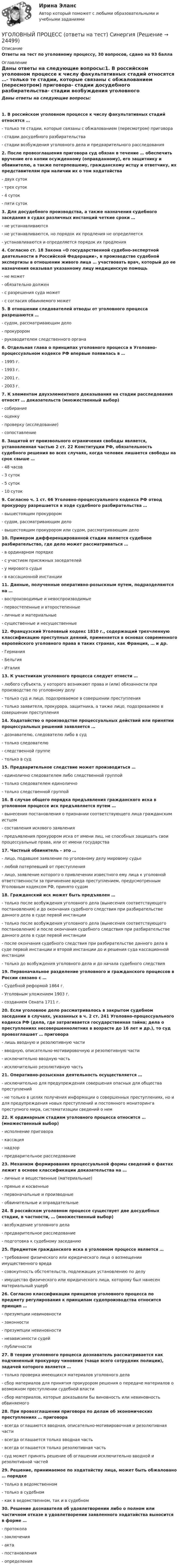      
          Описание
          Ответы на тест по уголовному процессу, 30 вопросов, сдано на 93 балла 
          Оглавление
          Даны ответы на следующие вопросы:1. В российском уголовном процессе к числу факультативных стадий относятся …- только те стадии, которые связаны с обжалованием (пересмотром) приговора- стадии досудебного разбирательства- стадии возбуждения уголовного дела и предварительного расследования2. После провозглашения приговора суд обязан в течение … обеспечить вручение его копии осужденному (оправданному), его защитнику и обвинителю, а также потерпевшему, гражданскому истцу и ответчику, их представителям при наличии их о том ходатайства- двух суток- трех суток- 4 суток- пяти суток3. Для досудебного производства, а также назначения судебного заседания в судах различных инстанций четкие сроки …- не устанавливаются- не устанавливаются, но порядок их продления не определяется- устанавливаются и определяется порядок их продления4. Согласно ст. 18 Закона «О государственной судебно-экспертной деятельности в Российской Федерации», в производстве судебной экспертизы в отношении живого лица … участвовать врач, который до ее назначения оказывал указанному лицу медицинскую помощь- не может- обязательно должен- с разрешения суда может- с согласия обвиняемого может5. В отношении следователей отводы от уголовного процесса разрешаются …- судом, рассматривающим дело- прокурором- руководителем следственного органа6. Отдельная глава о принципах уголовного процесса в Уголовно-процессуальном кодексе РФ впервые появилась в …- 1995 г.- 1993 г.- 2001 г.- 2003 г.7. К элементам двухэлементного доказывания на стадии расследования относят … доказательств (множественный выбор)- собирание- оценку- проверку (исследование)- сопоставление8. Защитой от произвольного ограничения свободы является, установленная частью 2 ст. 22 Конституции РФ, обязательность судебного решения во всех случаях, когда человек лишается свободы на срок свыше …- 48 часов- 3 суток- 5 суток- 10 суток9. Согласно ч. 1 ст. 66 Уголовно-процессуального кодекса РФ отвод прокурору разрешается в ходе судебного разбирательства …- вышестоящим прокурором- судом, рассматривающим дело- вышестоящим прокурором или судом, рассматривающим дело10. Примером дифференцированной стадии является судебное разбирательство, где дело может рассматриваться …- в ординарном порядке- с участием присяжных заседателей- у мирового судьи- в кассационной инстанции11. Данные, полученные оперативно-розыскным путем, подразделяются на …- воспроизводимые и невоспроизводимые- первостепенные и второстепенные- личные и материальные- существенные и несущественные12. Французский Уголовный кодекс 1810 г., содержащий трехчленную классификацию преступных деяний, применяется в основах современного европейского уголовного права в таких странах, как Франция, … и др.- Германия- Бельгия- Италия13. К участникам уголовного процесса следует отнести …- любого субъекта, у которого возникают права и (или) обязанности при производстве по уголовному делу- только суд и лицо, подозреваемое в совершении преступления- только заявителя, прокурора, защитника, а также лицо, подозреваемое в совершении преступления14. Ходатайство о производстве процессуальных действий или принятии процессуальных решений заявляется …- дознавателю, следователю либо в суд- только следователю- следственной группе- только в суд15. Предварительное следствие может производиться …- единолично следователем либо следственной группой- только следователем единолично- только следственной группой16. В случае общего порядка предъявления гражданского иска в уголовном процессе иск предъявляется путем …- вынесения постановления о признании соответствующего лица гражданским истцом- составления искового заявления- предъявления прокурором иска от имени лиц, не способных защищать свои процессуальные права, или от имени государства17. Частный обвинитель – это …- лицо, подавшее заявление по уголовному делу мировому судье- любой потерпевший от преступления- лицо, заявление которого о привлечении известного ему лица к уголовной ответственности за причинение вреда преступлением, предусмотренным Уголовным кодексом РФ, принято судом18. Гражданский иск может быть предъявлен …- только после возбуждения уголовного дела (вынесения соответствующего постановления) и до окончания судебного следствия при разбирательстве данного дела в суде первой инстанции- только после возбуждения уголовного дела (вынесения соответствующего постановления) и после окончания судебного следствия при разбирательстве данного дела в суде первой инстанции- после окончания судебного следствия при разбирательстве данного дела в суде первой инстанции и второй инстанции до и решения суда кассационной инстанции- только до возбуждения уголовного дела и до начала судебного следствия19. Первоначальное разделение уголовного и гражданского процессов в России связано с …- Судебной реформой 1864 г.- Уголовным уложением 1903 г.- созданием Сената 1711 г.20. Если уголовное дело рассматривалось в закрытом судебном заседании в случаях, указанных в ч. 2 ст. 241 Уголовно-процессуального кодекса РФ (дела, где затрагивается государственная тайна; дела о преступлениях несовершеннолетних в возрасте до 16 лет и др.), то суд провозглашает … приговора- лишь вводную и резолютивную части- вводную, описательно-мотивировочную и резолютивную части- исключительно вводную часть- исключительно резолютивную часть21. Оперативно-розыскная деятельность осуществляется …- исключительно для предупреждения совершения опасных для общества преступлений- не только в целях получения информации о совершенных преступлениях, но и для предупреждения новых преступлений и постоянного мониторинга преступного мира, систематизации сведений о нем22. К ординарным стадиям уголовного процесса относится … (множественный выбор)- исполнение приговора- кассация- надзор- предварительное расследование23. Механизм формирования процессуальной формы сведений о фактах лежит в основе классификации доказательства на …- личные и вещественные (материальные)- прямые и косвенные- первоначальные и производные- обвинительные и оправдательные24. В российском уголовном процессе существует две досудебных стадии, в частности, … (множественный выбор)- возбуждение уголовного дела- предварительное расследование- подготовка к судебному заседанию25. Предметом гражданского иска в уголовном процессе является …- требование физического или юридического лица о возмещении имущественного вреда- совокупность обстоятельств, подлежащих установлению по делу- имущество физического или юридического лица, которому был нанесен материальный ущерб26. Согласно классификации принципов уголовного процесса по предмету регулирования к принципам судопроизводства относится принцип …- презумпции невиновности- законности- презумпции невиновности- независимости судей- публичности27. В теории уголовного процесса дознаватель рассматривается как подчиненный прокурору чиновник (чаще всего сотрудник полиции), задачей которого является …- только проверка имеющихся материалов уголовного дела- сбор материалов для принятия прокурором решения о передаче материалов о возможном преступлении судебной власти- сбор материалов, которые доказывали бы виновность или невиновность обвиняемого28. При провозглашении приговора по делам об экономических преступлениях … приговора- всегда оглашаются вводная, описательно-мотивировочная и резолютивная части- всегда оглашается только вводная часть- всегда оглашается только резолютивная часть- суд может принять решение об оглашении исключительно вводной и резолютивной частей29. Решение, принимаемое по ходатайству лица, может быть обжаловано … порядке- только в ведомственном- только в судебном- как в ведомственном, так и в судебном30. Решение дознавателя об удовлетворении либо о полном или частичном отказе в удовлетворении заявленного ходатайства выносится в форме …- протокола- заключения- акта- постановления- определения 
            
            
            Уголовный процесс ОСЭК Задания 1,2,3 Правоохранительная деятельностьУГОЛОВНЫЙ ПРОЦЕСС (ответы на тест) СинергияУголовный процесс (Росдистант)Уголовный процесс. Росдистант.Уголовный процесс Синергия 2023Уголовный процесс Синергия 4 семестр 2 курсаУголовный процесс. Синергия 5 семестр - 2022Уголовный процесс (задачи)Уголовный процесс задачиуголовный процесс задачи 4 варУголовный процесс (задачи, КемГУ)    Уголовный процесс Итоговый тест Уголовный процесс ИТОГОВЫЙ ТЕСТ Уголовный процесс ММУ 2023г.