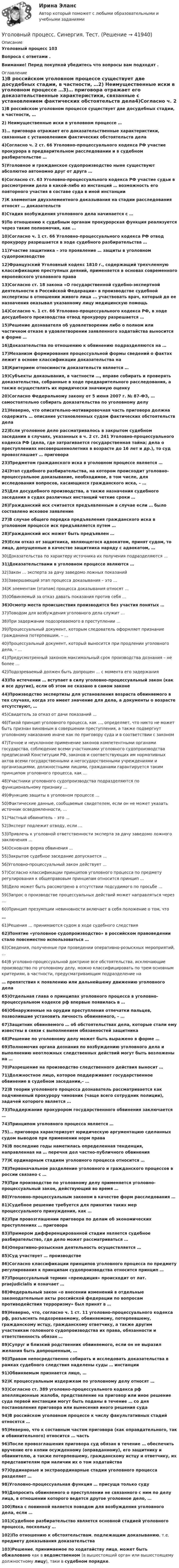      
          Описание
          Уголовный процесс 103Вопроса с ответами .Внимание! Перед покупкой убедитесь что вопросы вам подходят . 
          Оглавление
          1)В российском уголовном процессе существует две досудебных стадии, в частности, …2) Неимущественные иски в уголовном процессе …3)… приговора отражает его доказательственные характеристики, связанные с установлением фактических обстоятельств дела4)Согласно ч. 2 ст. 66 Уголовно-процессуального кодекса РФ участие прокурора в                   предварительном расследовании и в судебном разбирательстве …5)Уголовное и гражданское судопроизводство ныне существуют абсолютно автономно друг от друга …6)Согласно ст. 63 Уголовно-процессуального кодекса РФ участие судьи в рассмотрении дела в какой-либо из инстанций … возможность его повторного участия в составе суда в иной инстанции7)К элементам двухэлементного доказывания на стадии расследования относят … доказательств8)Стадия возбуждения уголовного дела начинается с …9)По отношению к судебным органам прокурорская функция реализуется через такие полномочия, как …10)Согласно ч. 1 ст. 66 Уголовно-процессуального кодекса РФ отвод прокурору разрешается в ходе судебного разбирательства …11)Участие защитника – это проявление … защиты в уголовном судопроизводстве12)Французский Уголовный кодекс 1810 г., содержащий трехчленную классификацию преступных деяний, применяется в основах современного европейского уголовного права13)Согласно ст. 18 закона «О государственной судебно-экспертной деятельности в Российской Федерации» в производстве судебной экспертизы в отношении живого лица ... участвовать врач, который до ее назначения оказывал указанному лицу медицинскую помощь14)Согласно ч. 1 ст. 66 Уголовно-процессуального кодекса РФ, в ходе досудебного производства отвод прокурору разрешается …15)Решение дознавателя об удовлетворении либо о полном или частичном отказе в удовлетворении заявленного ходатайства выносится в форме …16)Доказательства по отношению к обвинению подразделяются на …17)Механизм формирования процессуальной формы сведений о фактах лежит в основе классификации доказательства на18)Критерием относимости доказательств является …19)Субъекты доказывания, в частности …, вправе собирать и проверять доказательства, собранные в ходе предварительного расследования, а также осуществлять их юридически значимую оценку20)Согласно Федеральному закону от 5 июня 2007 г. № 87-ФЗ, … самостоятельно собирать доказательства по уголовному делу21)Неверно, что описательно-мотивировочная часть приговора должна содержать … описание установленных судом фактических обстоятельств дела22)Если уголовное дело рассматривалось в закрытом судебном заседании в случаях, указанных в ч. 2 ст. 241 Уголовно-процессуального кодекса РФ (дела, где затрагивается государственная тайна; дела о преступлениях несовершеннолетних в возрасте до 16 лет и др.), то суд провозглашает … приговора23)Предметом гражданского иска в уголовном процессе является …24)Этап судебного разбирательства, на котором происходит уголовно-процессуальное доказывание, необходимое, в том числе, для исследования вопросов, касающихся гражданского иска, – …25)Для досудебного производства, а также назначения судебного заседания в судах различных инстанций четкие сроки …26)Гражданский иск считается предъявленным в случае если … было составлено исковое заявление27)В случае общего порядка предъявления гражданского иска в уголовном процессе иск предъявляется путем …28)Гражданский иск может быть предъявлен …29)Если отказ от защитника, являющегося адвокатом, принят судом, то лица, допущенные в качестве защитника наряду с адвокатом, …30)Доказательства по характеру источника их получения подразделяются …31)Доказательствами в уголовном процессе являются …32)Закон … эксперта за дачу заведомо ложных показаний33)Завершающий этап процесса доказывания – это …34)К элементам (этапам) процесса доказывания относят …35)Обвиняемый за отказ давать показания против себя …36)Осмотр места происшествия производится без участия понятых …37)Поводом для возбуждения уголовного дела служит …38)При задержании подозреваемого в преступлении …39)Процессуальный документ, которым следователь оформляет признание гражданина потерпевшим, – …40)Процессуальный документ, который выносится при продлении уголовного дела, – …41)Предусмотренный законом максимальный срок производства дознания – не более …42)Подозреваемый должен быть допрошен … с момента его задержания43)По истечении … вступает в силу уголовно-процессуальный закон (как и все другие), если об этом не сказано в самом законе44)Производство экспертизы для установления возраста обвиняемого в тех случаях, когда это имеет значение для дела, а документы о возрасте отсутствуют, …45)Свидетель за отказ от дачи показаний …46)Такой принцип уголовного процесса, как …, определяет, что никто не может быть признан виновным в совершении преступления, а также подвергнут уголовному наказанию иначе как по приговору суда и в соответствии с законом47)Точное и неуклонное применение законов компетентными органами государства, соблюдение всеми участниками уголовного судопроизводства предписаний Конституции РФ, законов и соответствующих им нормативных актов всеми государственными и негосударственными учреждениями и организациями, должностными лицами, гражданами гарантируется таким принципом уголовного процесса, как …48)Участники уголовного судопроизводства подразделяются по функциональному признаку …49)Функцию защиты в уголовном процессе …50)Фактические данные, сообщаемые свидетелем, если он не может указать источник осведомленности, …51)Частный обвинитель – это …52)Эксперт подлежит отводу, если …53)Привлечь к уголовной ответственности эксперта за дачу заведомо ложного заключения …54)Основная форма обвинения …55)Закрытое судебное заседание допускается …56)Уголовно-процессуальный закон действует …57)Согласно классификации принципов уголовного процесса по предмету регулирования к общеправовым принципам относится принцип …58)Дело может быть рассмотрено в отсутствии подсудимого по просьбе … 59)Запрос о производстве процессуальных действий может направляться через …60)Принцип презумпции невиновности включает в себя положение о том, что…61)Решения … принимаются судом в ходе судебного следствия62)Понятие «уголовное судопроизводство» в российском правоведении стало повсеместно использоваться …63)Сведения, полученные при проведении оперативно-розыскных мероприятий, …64)В уголовно-процессуальной доктрине все обстоятельства, исключающие производство по уголовному делу, можно классифицировать по трем основным критериям, в частности, предусматривающим подразделение на… препятствия к появлению или дальнейшему движению уголовного дела65)Отдельная глава о принципах уголовного процесса в уголовно-процессуальном кодексе рф впервые появилась в …66)Обнаруженные на орудии преступления отпечатки пальцев, позволившие установить личность обвиняемого, – …67)Защитник обвиняемого … об обстоятельствах дела, которые стали ему известны в связи с выполнением обязанностей защитника68)Решение по уголовному делу может быть выражено в форме …69)Полномочия органа дознания по возбуждению уголовного дела и выполнению неотложных следственных действий могут быть возложены на …70)Разрешение на производство следственного действия выносит …71)Должностное лицо, которое поддерживает государственное обвинение в судебном заседании,– …72)В теории уголовного процесса дознаватель рассматривается как подчиненный прокурору чиновник (чаще всего сотрудник полиции), задачей которого является …73)Поддержание прокурором государственного обвинения заключается …74)Принципом уголовного процесса является …75)… приговора характеризует юридическую аргументацию сделанных судом выводов при применении норм права76)В последние годы наметилась определенная тенденция, направленная на … перечня дел частно-публичного обвинения77)К ординарным стадиям уголовного процесса относится …78)Первоначальное разделение уголовного и гражданского процессов в россии связано с …79)При производстве по уголовному делу применяется уголовно-процессуальный закон, действующий во время …80)Уголовно-процессуальным законом в качестве форм расследования …81)Судебное решение требуется для принятия таких мер процессуального  принуждения, как …82)При провозглашении приговора по делам об экономических преступлениях … приговора83)Примером дифференцированной стадии является судебное разбирательство, где дело может рассматриваться …84)Оперативно-розыскная деятельность осуществляется …85)Суд участвует … производстве86)Согласно классификации принципов уголовного процесса по предмету регулирования к принципам судопроизводства относится принцип …87)Процессуальный термин «преюдиция» происходит от лат. praejudicialis и означает …88)Федеральный закон «о внесении изменений в отдельные законодательные акты российской федерации по вопросам противодействия терроризму» был принят в …89)Неверно, что, согласно ч. 1 ст. 11 уголовно-процессуального кодекса рф, разъяснять подозреваемому, обвиняемому, потерпевшему, гражданскому истцу, гражданскому ответчику, а также другим участникам головного судопроизводства их права, обязанности и ответственность обязан …89)Супруг и близкий родственник обвиняемого, если он не выразил желания быть допрошенным, …90)Правом непосредственно собирать и исследовать доказательства в рамках судебного следствия наделены суды … инстанции91)Обвиняемым признается лицо, …92)К процессуальным издержкам по уголовному делу относят …93)Согласно ст. 389 уголовно-процессуального кодекса рф апелляционные жалоба, представление на приговор или иное решение суда первой инстанции могут быть поданы в течение … со дня постановления приговора или вынесения иного решения суда94)В российском уголовном процессе к числу факультативных стадий относятся …95)Неверно, что к составным частям приговора (как оправдательного, так и обвинительного) относится … часть96)После провозглашения приговора суд обязан в течение … обеспечить вручение его копии осужденному (оправданному), его защитнику и обвинителю, а также потерпевшему, гражданскому истцу и ответчику, их представителям при наличии их о том ходатайства97)Ординарные и экстраординарные стадии уголовного процесса разделяет …98)Уголовно-процессуальная функция … присуща только суду99)Допросить обвиняемого о преступлении не связанного с ним по делу лица, в отношении которого ведется другое уголовное дело, …100)Явка с повинной является поводом для возбуждения уголовного дела, если …101)Судебное разбирательство является основной стадией уголовного процесса, поскольку …102)По отношению к обстоятельствам, подлежащим доказыванию, т.е. предмету доказывания доказательства103)Решение, принимаемое по ходатайству лица, может быть обжаловано как в ведомственном (в вышестоящий орган или вышестоящему должностному лицу), таки в судебном порядке. 
            
            
            Уголовный процесс. Синергия. Ответы на тест. 2022Уголовный процесс. Синергия. Тест.Уголовный процесс Тема 10 Задание 3Уголовный процесс Тема 5 Задание 1Уголовный процесс Тема 8 Задание 2Уголовный процесс (тесты)Уголовный процесс тесты (ответы на тест Синергия / МТИ / МОИ / МосАП)Уголовный процесс (Росдистант)Уголовный процесс. Росдистант.Уголовный процесс Синергия 2023Уголовный процесс Синергия 4 семестр 2 курсаУголовный процесс. Синергия 5 семестр - 2022Уголовный процесс//СИНЕРГИЯ//МОСАП//МОИ//МТИУголовный процесс. Синергия. На отлично!