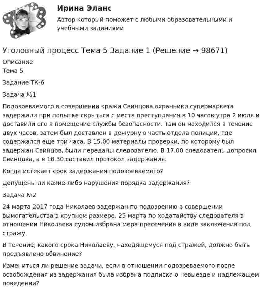      
            Описание
            Тема 5Задание ТК-6Задача №1Подозреваемого в совершении кражи Свинцова охранники супермаркета задержали при попытке скрыться с места преступления в 10 часов утра 2 июля и доставили его в помещение службы безопасности. Там он находился в течение двух часов, затем был доставлен в дежурную часть отдела полиции, где содержался еще три часа. В 15.00 материалы проверки, по которому был задержан Свинцов, были переданы следователю. В 17.00 следователь допросил Свинцова, а в 18.30 составил протокол задержания.Когда истекает срок задержания подозреваемого?Допущены ли какие-либо нарушения порядка задержания?Задача №224 марта 2017 года Николаев задержан по подозрению в совершении вымогательства в крупном размере. 25 марта по ходатайству следователя в отношении Николаева судом избрана мера пресечения в виде заключения под стражу.В течение, какого срока Николаеву, находящемуся под стражей, должно быть предъявлено обвинение?Измениться ли решение задачи, если в отношении подозреваемого после освобождения из задержания была избрана подписка о невыезде и надлежащем поведении?   
            
            
            Уголовный процесс Тема 10 Задание 3Уголовный процесс Тема 5 Задание 1Уголовный процесс Тема 8 Задание 2Уголовный процесс (тесты)Уголовный процесс тесты (ответы на тест Синергия / МТИ / МОИ / МосАП)Уголовный процесс (Уголовно-процессуальное право) 5 семестр Синергия тест сдан 25.01.2024 на 97 балловУголовный процесс Уголовно-процессуальное право СинергияУголовный процесс Синергия 2023Уголовный процесс Синергия 4 семестр 2 курсаУголовный процесс. Синергия 5 семестр - 2022Уголовный процесс//СИНЕРГИЯ//МОСАП//МОИ//МТИУголовный процесс. Синергия. На отлично!Уголовный процесс. Синергия. Ответы на новый тест. Уголовный процесс. Синергия. Ответы на тест. 2022