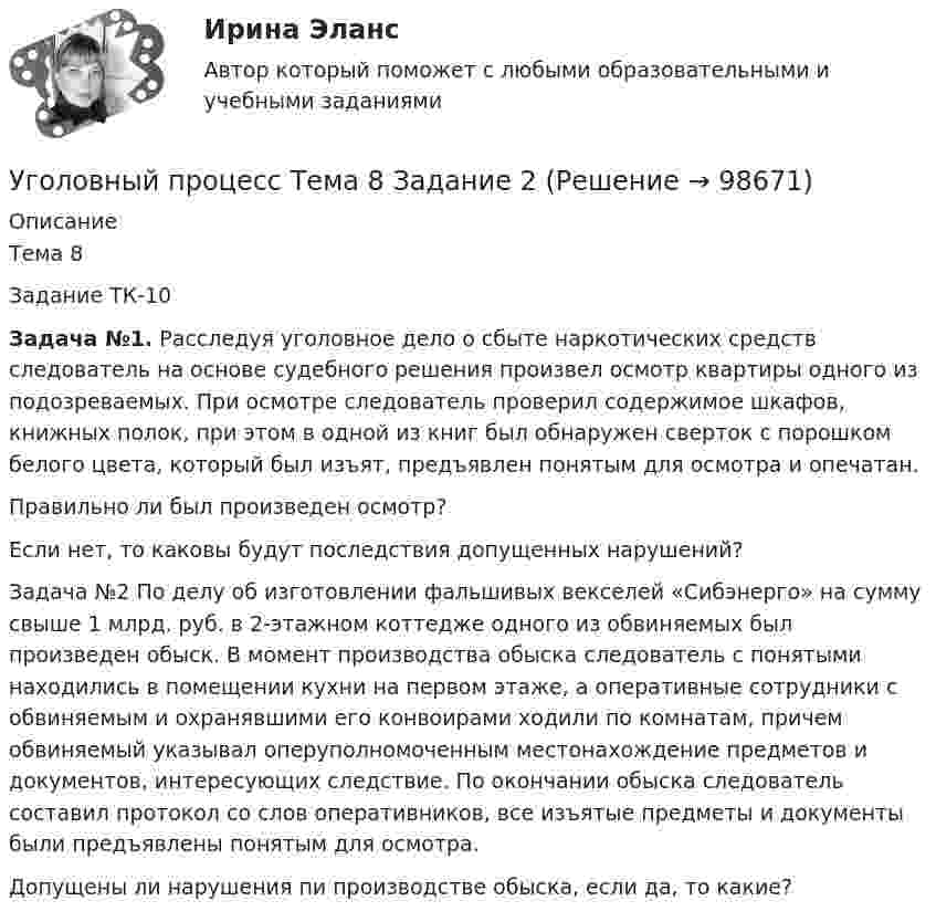      
            Описание
            Тема 8Задание ТК-10Задача №1. Расследуя уголовное дело о сбыте наркотических средств следователь на основе судебного решения произвел осмотр квартиры одного из подозреваемых. При осмотре следователь проверил содержимое шкафов, книжных полок, при этом в одной из книг был обнаружен сверток с порошком белого цвета, который был изъят, предъявлен понятым для осмотра и опечатан.Правильно ли был произведен осмотр?Если нет, то каковы будут последствия допущенных нарушений?Задача №2 По делу об изготовлении фальшивых векселей «Сибэнерго» на сумму свыше 1 млрд. руб. в 2-этажном коттедже одного из обвиняемых был произведен обыск. В момент производства обыска следователь с понятыми находились в помещении кухни на первом этаже, а оперативные сотрудники с обвиняемым и охранявшими его конвоирами ходили по комнатам, причем обвиняемый указывал оперуполномоченным местонахождение предметов и документов, интересующих следствие. По окончании обыска следователь составил протокол со слов оперативников, все изъятые предметы и документы были предъявлены понятым для осмотра.Допущены ли нарушения пи производстве обыска, если да, то какие?   
            
            
            Уголовный процесс Тема 5 Задание 1Уголовный процесс Тема 8 Задание 2Уголовный процесс (тесты)Уголовный процесс тесты (ответы на тест Синергия / МТИ / МОИ / МосАП)Уголовный процесс (Уголовно-процессуальное право) 5 семестр Синергия тест сдан 25.01.2024 на 97 балловУголовный процесс Уголовно-процессуальное право СинергияУголовный Проц. ПравоУголовный процесс Синергия 4 семестр 2 курсаУголовный процесс. Синергия 5 семестр - 2022Уголовный процесс//СИНЕРГИЯ//МОСАП//МОИ//МТИУголовный процесс. Синергия. На отлично!Уголовный процесс. Синергия. Ответы на новый тест. Уголовный процесс. Синергия. Ответы на тест. 2022Уголовный процесс. Синергия. Тест.