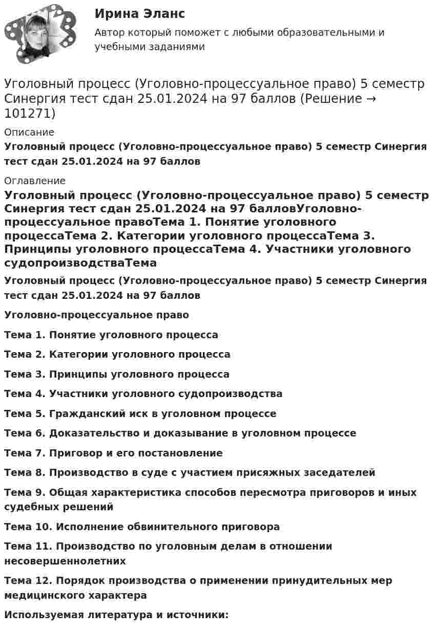     
            Описание
            Уголовный процесс (Уголовно-процессуальное право) 5 семестр Синергия тест сдан 25.01.2024 на 97 баллов 
            Оглавление
            Уголовный процесс (Уголовно-процессуальное право) 5 семестр Синергия тест сдан 25.01.2024 на 97 балловУголовно-процессуальное правоТема 1. Понятие уголовного процессаТема 2. Категории уголовного процессаТема 3. Принципы уголовного процессаТема 4. Участники уголовного судопроизводстваТема 5. Гражданский иск в уголовном процессеТема 6. Доказательство и доказывание в уголовном процессеТема 7. Приговор и его постановлениеТема 8. Производство в суде с участием присяжных заседателейТема 9. Общая характеристика способов пересмотра приговоров и иных судебных решенийТема 10. Исполнение обвинительного приговораТема 11. Производство по уголовным делам в отношении несовершеннолетнихТема 12. Порядок производства о применении принудительных мер медицинского характераИспользуемая литература и источники:  
            
            
            Уголовный процесс тесты (ответы на тест Синергия / МТИ / МОИ / МосАП)Уголовный процесс (Уголовно-процессуальное право) 5 семестр Синергия тест сдан 25.01.2024 на 97 балловУголовный процесс Уголовно-процессуальное право СинергияУголовный Проц. ПравоУголовный Проц. ПравоУголовный Проц. ПравоУголовоне Проц. ПравоУголовный процесс. Синергия. На отлично!Уголовный процесс. Синергия. Ответы на новый тест. Уголовный процесс. Синергия. Ответы на тест. 2022Уголовный процесс. Синергия. Тест.Уголовный процесс Тема 10 Задание 3Уголовный процесс Тема 5 Задание 1Уголовный процесс Тема 8 Задание 2