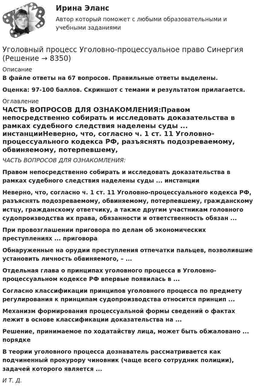     
          Описание
          В файле ответы на 67 вопросов. Правильные ответы выделены.Оценка: 97-100 баллов. Скриншот с темами и результатом прилагается. 
          Оглавление
          ЧАСТЬ ВОПРОСОВ ДЛЯ ОЗНАКОМЛЕНИЯ:Правом непосредственно собирать и исследовать доказательства в рамках судебного следствия наделены суды ... инстанцииНеверно, что, согласно ч. 1 ст. 11 Уголовно-процессуального кодекса РФ, разъяснять подозреваемому, обвиняемому, потерпевшему, гражданскому истцу, гражданскому ответчику, а также другим участникам головного судопроизводства их права, обязанности и ответственность обязан ...При провозглашении приговора по делам об экономических преступлениях ... приговораОбнаруженные на орудии преступления отпечатки пальцев, позволившие установить личность обвиняемого, – ...Отдельная глава о принципах уголовного процесса в Уголовно-процессуальном кодексе РФ впервые появилась в ...Согласно классификации принципов уголовного процесса по предмету регулирования к принципам судопроизводства относится принцип ...Механизм формирования процессуальной формы сведений о фактах лежит в основе классификации доказательства на ...Решение, принимаемое по ходатайству лица, может быть обжаловано ... порядкеВ теории уголовного процесса дознаватель рассматривается как подчиненный прокурору чиновник (чаще всего сотрудник полиции), задачей которого является ...И Т. Д. 
            
            
            Уголовный процесс (Уголовно-процессуальное право) 5 семестр Синергия тест сдан 25.01.2024 на 97 балловУголовный процесс Уголовно-процессуальное право СинергияУголовный Проц. ПравоУголовный Проц. ПравоУголовный Проц. ПравоУголовоне Проц. ПравоУголок Костромско Уголовный процесс. Синергия. Ответы на новый тест. Уголовный процесс. Синергия. Ответы на тест. 2022Уголовный процесс. Синергия. Тест.Уголовный процесс Тема 10 Задание 3Уголовный процесс Тема 5 Задание 1Уголовный процесс Тема 8 Задание 2Уголовный процесс (тесты)