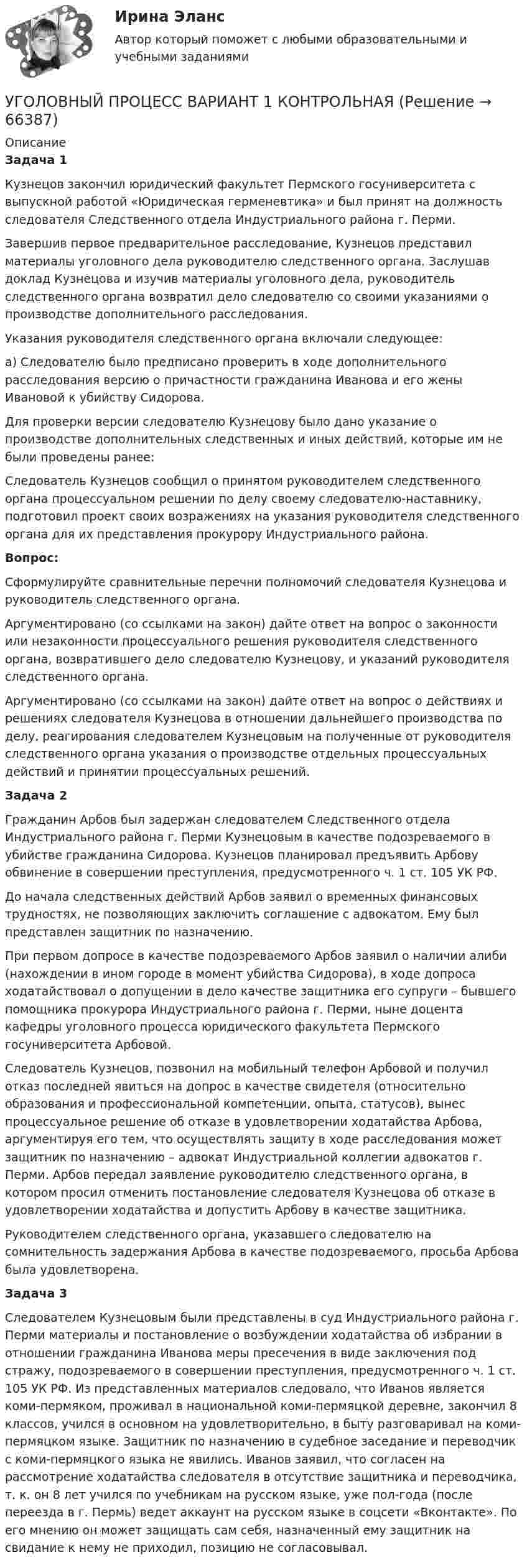      
            Описание
            Задача 1	Кузнецов закончил юридический факультет Пермского госуниверситета с выпускной работой «Юридическая герменевтика» и был принят на должность следователя Следственного отдела Индустриального района г. Перми. 	Завершив первое предварительное расследование, Кузнецов представил материалы уголовного дела руководителю следственного органа. Заслушав доклад Кузнецова и изучив материалы уголовного дела, руководитель следственного органа возвратил дело следователю со своими указаниями о производстве дополнительного расследования. 	Указания руководителя следственного органа включали следующее: 	а) Следователю было предписано проверить в ходе дополнительного расследования версию о причастности гражданина Иванова и его жены Ивановой к убийству Сидорова. 	Для проверки версии следователю Кузнецову было дано указание о производстве дополнительных следственных и иных действий, которые им не были проведены ранее:	Следователь Кузнецов сообщил о принятом руководителем следственного органа процессуальном решении по делу своему следователю-наставнику, подготовил проект своих возражениях на указания руководителя следственного органа для их представления прокурору Индустриального района.  Вопрос: 	Сформулируйте сравнительные перечни полномочий следователя Кузнецова и руководитель следственного органа. 	Аргументировано (со ссылками на закон) дайте ответ на вопрос о законности или незаконности процессуального решения руководителя следственного органа, возвратившего дело следователю Кузнецову, и указаний руководителя следственного органа.	Аргументировано (со ссылками на закон) дайте ответ на вопрос о действиях и решениях следователя Кузнецова в отношении дальнейшего производства по делу, реагирования следователем Кузнецовым на полученные от руководителя следственного органа указания о производстве отдельных процессуальных действий и принятии процессуальных решений. Задача 2	Гражданин Арбов был задержан следователем Следственного отдела Индустриального района г. Перми Кузнецовым в качестве подозреваемого в убийстве гражданина Сидорова. Кузнецов планировал предъявить Арбову обвинение в совершении преступления, предусмотренного ч. 1 ст. 105 УК РФ. 	До начала следственных действий Арбов заявил о временных финансовых трудностях, не позволяющих заключить соглашение с адвокатом. Ему был представлен защитник по назначению. 	При первом допросе в качестве подозреваемого Арбов заявил о наличии алиби (нахождении в ином городе в момент убийства Сидорова), в ходе допроса ходатайствовал о допущении в дело качестве защитника его супруги – бывшего помощника прокурора Индустриального района г. Перми, ныне доцента кафедры уголовного процесса юридического факультета Пермского госуниверситета Арбовой. 	Следователь Кузнецов, позвонил на мобильный телефон Арбовой и получил отказ последней явиться на допрос в качестве свидетеля (относительно образования и профессиональной компетенции, опыта, статусов), вынес процессуальное решение об отказе в удовлетворении ходатайства Арбова, аргументируя его тем, что осуществлять защиту в ходе расследования может защитник по назначению – адвокат Индустриальной коллегии адвокатов г. Перми. Арбов передал заявление руководителю следственного органа, в котором просил отменить постановление следователя Кузнецова об отказе в удовлетворении ходатайства и допустить Арбову в качестве защитника. 	Руководителем следственного органа, указавшего следователю на сомнительность задержания Арбова в качестве подозреваемого, просьба Арбова была удовлетворена. Задача 3	Следователем Кузнецовым были представлены в суд Индустриального района г. Перми материалы и постановление о возбуждении ходатайства об избрании в отношении гражданина Иванова меры пресечения в виде заключения под стражу, подозреваемого в совершении преступления, предусмотренного ч. 1 ст. 105 УК РФ. Из представленных материалов следовало, что Иванов является коми-пермяком, проживал в национальной коми-пермяцкой деревне, закончил 8 классов, учился в основном на удовлетворительно, в быту разговаривал на коми-пермяцком языке. Защитник по назначению в судебное заседание и переводчик с коми-пермяцкого языка не явились. Иванов заявил, что согласен на рассмотрение ходатайства следователя в отсутствие защитника и переводчика, т. к. он 8 лет учился по учебникам на русском языке, уже пол-года (после переезда в г. Пермь) ведет аккаунт на русском языке в соцсети «Вконтакте». По его мнению он может защищать сам себя, назначенный ему защитник на свидание к нему не приходил, позицию не согласовывал.    
            
            
            Уголовный процесс вариант 10УГОЛОВНЫЙ ПРОЦЕСС ВАРИАНТ 1  КОНТРОЛЬНАЯУголовный процесс вариант 2Уголовный процесс (Вариант 25, ТУСУР)Уголовный процесс вариант 3 тема 1 витте Уголовный процесс вариант 4Уголовный процесс вариант 9Уголовный процесс 3 Уголовно процессуальное право 3 Росдистант Практическое задание №1Уголовный процесс 3 Уголовно процессуальное право 3 Росдистант ТГУ Практическое задание №2уголовный процесс 4 вариантУголовный процесс 4 семестрУголовный процесс 4 семестр СинергияУголовный процесс 4 семестр СИНЕРГИЯ 2022 Уголовный процесс 4 семестр (тест с ответами Синергия/МОИ/МТИ/МосАП)