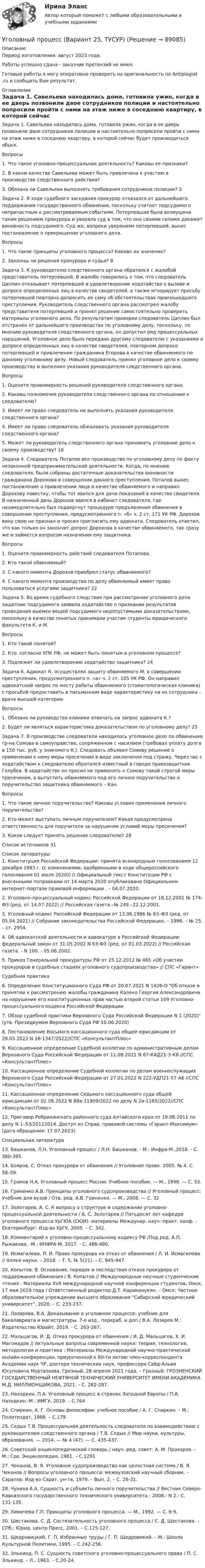      
            Описание
            Период изготовления: август 2023 года. Работы успешно сдана - заказчик претензий не имел.Готовые работы я могу оперативно проверить на оригинальность по Antiplagiat .ru и сообщить Вам результат. 
            Оглавление
            Задача 1. Савельева находилась дома, готовила ужин, когда в ее дверь позвонили двое сотрудников полиции и настоятельно попросили пройти с ними на этаж ниже в соседнюю квартиру, в которой сейчас будет производиться обыск. Вопросы 1. Что такое уголовно-процессуальная деятельность? Каковы ее признаки? 2. В каком качестве Савельева может быть привлечена к участию в производстве следственного действия? 3. Обязана ли Савельева выполнять требования сотрудников полиции? 	3Задача 2. В ходе судебного заседания прокурор отказался от дальнейшего поддержания государственного обвинения, поскольку считает подсудимого непричастным к рассматриваемым событиям. Потерпевшая была возмущена таким решением прокурора и уверяла суд в том, что она своими силами докажет виновность подсудимого. Суд же, вопреки уверениям потерпевшей, вынес постановление о прекращении уголовного дела. Вопросы 1. Что такое принципы уголовного процесса? Каково их значение?  2. Законны ли решения прокурора и судьи? 	8Задача 3. К руководителю следственного органа обратился с жалобой представитель потерпевшей. В жалобе говорилось о том, что следователь Цаплин отказывает потерпевшей в удовлетворении ходатайства о вызове и допросе определенных лиц в качестве свидетелей, а также игнорирует просьбу потерпевшей повторно допросить ее саму об обстоятельствах произошедшего преступления. Руководитель следственного органа рассмотрел жалобу представителя потерпевшей и принял решение самостоятельно проверить материалы уголовного дела. По результатам проверки следователь Цаплин был отстранен от дальнейшего производства по уголовному делу, поскольку, по мнению руководителя следственного органа, он допустил ряд процессуальных нарушений. Уголовное дело было передано другому следователю с указаниями о допросе определенных лиц в качестве свидетелей, повторном допросе потерпевшей и привлечении гражданина Егорова в качестве обвиняемого по данному уголовному делу. Новый следователь принял уголовное дело к своему производству и выполнил указания руководителя следственного органа. Вопросы 1. Оцените правомерность решений руководителя следственного органа. 2. Каковы полномочия руководителя следственного органа по отношению к следователю? 3. Имеет ли право следователь не выполнять указания руководителя следственного органа? 4. Имеет ли право следователь обжаловать указания руководителя следственного органа? 5. Может ли руководитель следственного органа принимать уголовное дело к своему производству? 	16Задача 4. Следователь Потапов вел производство по уголовному делу по факту незаконной предпринимательской деятельности. Когда, по мнению следователя, были собраны достаточные доказательства виновности гражданина Дорохова в совершении данного преступления, Потапов вынес постановление о привлечении лица в качестве обвиняемого и направил Дорохову повестку, чтобы тот явился для дачи показаний в качестве свидетеля. В назначенный день Дорохов явился в кабинет следователя, где незамедлительно был подвергнут процедуре предъявления обвинения в совершении преступления, предусмотренного п. «б» ч. 2 ст. 171 УК РФ. Дорохов вину свою не признал и просил пригласить ему адвоката. Следователь ответил, что как только он закончит допрос Дорохова в качестве обвиняемого, так сразу же и займется вопросом назначения ему защитника. Вопросы 1. Оцените правомерность действий следователя Потапова. 2. Кто такой обвиняемый? 3. С какого момента Дорохов приобрел статус обвиняемого? 4. С какого момента производства по делу обвиняемый имеет право пользоваться услугами защитника? 	22Задача 5. Во время судебного следствия при рассмотрении уголовного дела защитник подсудимого заявила ходатайство о признании результатов проведения выемки вещей подсудимого недопустимыми доказательствами, поскольку в качестве понятых принимали участие студенты юридического факультета К. и М.Вопросы 1. Кто такой понятой? 2. Кто, согласно УПК РФ, не может быть понятым в уголовном процессе? 3. Подлежит ли удовлетворению ходатайство защитника?	24Задача 6. Адвокат К. осуществлял защиту обвиняемого М. в совершении преступления, предусмотренного п. «а» ч. 2 ст. 105 УК РФ. Он направил адвокатский запрос по месту работы обвиняемого (стоматологическая клиника) с просьбой предоставить в письменном виде характеристику на их сотрудника – врача высшей категории  Вопросы 1. Обязано ли руководство клиники отвечать на запрос адвоката К.? 2. Будет ли являться характеристика доказательством по уголовному делу?	25Задача 7. 	В производстве следователя находилось уголовное дело по обвинению гр-на Сомова в самоуправстве, сопряженном с насилием (требовал уплату долга в 150 тыс. руб. у знакомого К.). Следовать объявил Сомову решение о применении к нему меры пресечения в виде заключения под стражу. Через час с ходатайством к следователю обратился известный в городе правозащитник Голубев. В ходатайстве он просил не применять к Сомову такой строгой меры пресечения, а выпустить обвиняемого под его личное поручительство и поручительство защитника обвиняемого – Кан.Вопросы 1. Что такое личное поручительство? Каковы условия применения личного поручительства? 2. Кто может выступать личным поручителем? Какая предусмотрена ответственность для поручителя за нарушение условий меры пресечения? 3. Какое следует принять решение следователю? 28Список источников	31 
            Список литературы
            1.	Конституция Российской Федерации: принята всенародным голосованием 12 декабря 1993 г. (с изменениями, одобренными в ходе общероссийского голосования 01 июля 2020)) // Официальный текст Конституции РФ с внесенными поправками от 14 марта 2020 опубликована Официальном интернет–портале правовой информации . – 04.07.2020.2.	 Уголовно–процессуальный кодекс Российской Федерации от 18.12.2001 № 174–ФЗ (ред. от 14.07.2022) // Российская газета.–№ 249.–22.12.2001.3.	Уголовный кодекс Российской Федерации от 13.06.1996 № 63–ФЗ (ред. от 05.04.2021) // Собрание законодательства Российской Федерации. – 1996. – № 25. – ст. 2954.4.	Об адвокатской деятельности и адвокатуре в Российской Федерации: федеральный закон от 31.05.2002 N 63-ФЗ (ред. от 01.03.2022) // Российская газета. - N 100. - 05.06.2002.5.	Приказ Генеральной прокуратуры РФ от 25.12.2012 № 465 «Об участии прокуроров в судебных стадиях уголовного судопроизводства» // СПС «Гарант»Судебная практика6.	Определение Конституционного Суда РФ от 20.07.2021 N 1426-О Об отказе в принятии к рассмотрению жалобы гражданина Калеко Георгия Александровича на нарушение его конституционных прав частью второй статьи 109 Уголовно-процессуального кодекса Российской Федерации7.	Обзор судебной практики Верховного Суда Российской Федерации N 1 (2020) (утв. Президиумом Верховного Суда РФ 10.06.2020)8.	Постановление Восьмого кассационного суда общей юрисдикции от 29.03.2022 N 16-1347/2022//СПС «КонсультантПлюс»9.	Кассационное определение Судебной коллегии по административным делам Верховного Суда Российской Федерации от 11.08.2021 N 67-КАД21-3-К8 //СПС «КонсультантПлюс»10.	Кассационное определение Судебной коллегии по делам военнослужащих Верховного Суда Российской Федерации от 27.01.2022 N 222-УДП21-57-А6 //СПС «КонсультантПлюс»11.	Кассационное определение Седьмого кассационного суда общей юрисдикции от 02.08.2022 N 88а-11909/2022 по делу N 2а-1165/2022//СПС «КонсультантПлюс»12.	Приговор Ребрихинского районного суда Алтайского края от 19.08.2011 по делу N 1–53/20112014. Доступ из Справ. правовой системы «Гарант-Максимум» (дата обращения: 17.07.2023).Специальная литература13.	Башканов, Л.Н. Уголовный процесс / Л.Н. Башканов. - М.: Инфра-М.,2018. - С. 380-395.14.	Бояров, С. Отказ прокурора от обвинения // Уголовное право. 2005. № 4. С. 58–59.15.	 Громов H.A. Уголовный процесс России: Учебное пособие. — М., 1998. — С. 53.16.	Гриненко А.В. Принципы уголовного судопроизводства // Уголовный процесс: Учебник для вузов / Отв. ред. А.В. Гриненко. — М., 2008. — С. 3217.	Золотарев, А. С. К вопросу о структуре и содержании уголовно-процессуальной деятельности / А. С. Золотарев // Пятьдесят лет кафедре уголовного процесса УрГЮА (СЮИ): материалы Междунар. науч.-практ. конф. – Екатеринбург: Изд-во УрГУ, 2005. – С. 342.18.	Комментарий к уголовно-процессуальному кодексу РФ /Под ред. А.П. Рыжакова. -М.: ИНФРА-М, 2017. - С. 486-490.19.	Исмагилова, Л. И. Право прокурора на отказ от обвинения / Л. И. Исмагилова // Аллея науки. – 2018. – Т. 5, № 5(21). – С. 945-947. 20.	Копытов, В. Основания, порядок и последствия отказа прокурора от поддержания обвинения / В. Копытов // Международные научные студенческие чтения : Материалы XVII международной научной конференции студентов, Омск, 17 мая 2019 года / Ответственный редактор Д.Т. Караманукян. – Омск: Частное образовательное учреждение высшего образования Сибирский юридический университет, 2020. – С. 233-237.21.	Лазарева, В.А. Доказывание в уголовном процессе: учебник для бакалавриата и магистратуры. 7-е изд., перераб. и доп./ В.А. Лазарев М.: Издательство Юрайт, 2019. - С. 263-267. 22.	Мальцагов, И. Д. Отказ прокурора от обвинения / И. Д. Мальцагов, Х. И. Магомадов // Актуальные вопросы современной науки: теория, технология, методология и практика : Материалы Международной научно-практической онлайн-конференции, приуроченной к 60-ти летию член-корреспондента Академии наук ЧР, доктора технических наук, профессора Сайд-Альви Юсуповича Муртазаева, Грозный, 28 апреля 2021 года. – Грозный: ГРОЗНЕНСКИЙ ГОСУДАРСТВЕННЫЙ НЕФТЯНОЙ ТЕХНИЧЕСКИЙ УНИВЕРСИТЕТ ИМЕНИ АКАДЕМИКА М.Д. МИЛЛИОНЩИКОВА, 2021. – С. 282-287.23.	Находкин, П.А. Уголовный процесс в странах Западной Европы / П.А. Находкин.-М.: ИМГУ, 2019. – С.764 24.	Спиркин, А. Г. Основы философии: учебное пособие / А. Г. Спиркин. – М.: Политиздат, 1988. – С.17925.	Седых Т.В. Процессуальная деятельность следователя по взаимодействию с руководителем следственного органа / Т.В. Седых // Мир науки, культуры, образования. — 2014. — № 4 (47). — С. 435-437.26.	Советский энциклопедический словарь / науч.-ред. совет: А. М. Прохоров. – М.: Сов. Энциклопедия, 1981. – С.129127.	Чеканов, В. Я. Уголовное судопроизводство как целостная система / В. Я. Чеканов // Вопросы уголовного процесса: межвузовский научный сборник. – Саратов: Изд-во Сарат. ун-та, 1979. – Вып. 2. – С. 26-31.28.	Чуниха А.А. Сущность и субъекты личного поручительства // Вестник Северо-Кавказского государственного технического университета.- 2008.- N 2.- С. 131-135.29.	Химичева Г.П. Принципы уголовного процесса. — М., 1992. — С. 6-9.30.	Шестакова, С. Д. Состязательность уголовного процесса / С. Д. Шестакова. – СПб.: Юрид. центр Пресс, 2001. – С.125-127. 31.	Щедровицкий, Г. П. Избранные труды / Г. П. Щедровикий. – М.: Школа Культурной Политики, 1995. – С.242-256.32.	Элькинд, П. С. Сущность советского уголовно-процессуального права / П. С. Элькинд. – Л., 1963. – С.20-24. 
            
            
            Уголовный процесс вариант 2Уголовный процесс (Вариант 25, ТУСУР)Уголовный процесс вариант 3 тема 1 витте Уголовный процесс вариант 4Уголовный процесс вариант 9Уголовный процесс Витте МУИВ Ответы на тесты 1-4 и итоговое тестированиеУголовный процесс Витте МУИВ Ответы на тесты 5-8 и итоговое тестированиеуголовный процесс 4 вариантУголовный процесс 4 семестрУголовный процесс 4 семестр СинергияУголовный процесс 4 семестр СИНЕРГИЯ 2022 Уголовный процесс 4 семестр (тест с ответами Синергия/МОИ/МТИ/МосАП)Уголовный процесс, 5 задачУголовный процесс вариант 10