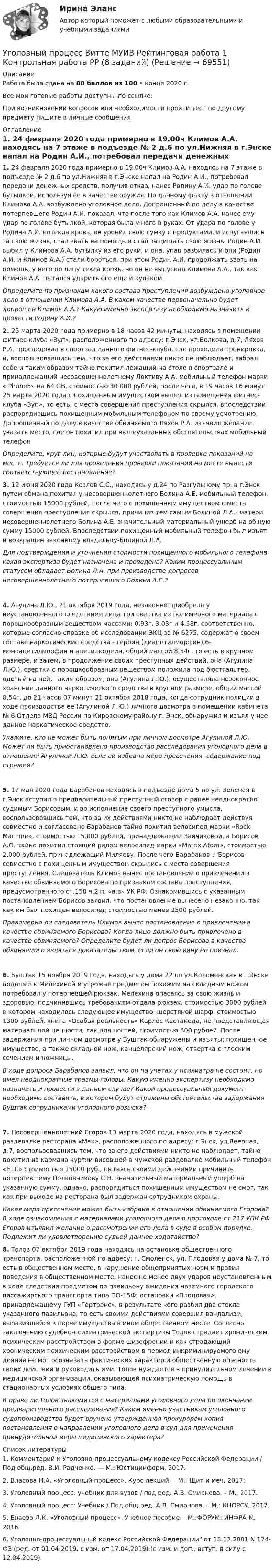     
            Описание
            Работа была сдана на 80 баллов из 100 в конце 2020 г.Все мои готовые работы доступны по ссылке: При возникновении вопросов или необходимости пройти тест по другому предмету пишите в личные сообщения  
            Оглавление
              1. 24 февраля 2020 года примерно в 19.00ч Климов  А.А. находясь на 7 этаже в подъезде № 2 д.6 по ул.Нижняя в г.Энске напал на Родин А.И., потребовал передачи денежных средств, получив отказ, нанес Родину А.И. удар по голове бутылкой, используя ее в качестве оружия. По данному факту в отношении Климова А.А. возбуждено уголовное дело. Допрошенный по делу в качестве потерпевшего Родин А.И. показал, что после того как Климов А.А. нанес ему удар по голове бутылкой, которая была у него в руках. От удара по голове у Родина А.И. потекла кровь, он уронил свою сумку с продуктами, и испугавшись за свою жизнь, стал звать на помощь и стал защищать свою жизнь. Родин А.И. выбил у Климова А.А. бутылку из его руки, и она, упав разбилась и они (Родин А.И. и Климов А.А.) стали бороться, при этом Родин А.И. продолжать звать на помощь, у него по лицу текла кровь, но он не выпускал Климова А.А., так как Климов А.А. пытался ударить его еще и кулаком.  Определите по признакам какого состава преступления возбуждено уголовное дело в отношении Климова А.А.   В каком качестве первоначально будет допрошен Климов А.А.? Какую именно экспертизу необходимо назначить и провести Родину  А.И.?  2. 25 марта 2020 года примерно в 18 часов 42 минуты, находясь в помещении фитнес-клуба «Зуп», расположенного по адресу: г.Энск, ул.Волкова, д.7, Ляхов Р.А. проследовал в спортзал данного фитнес-клуба, где проходила тренировка, и, воспользовавшись тем, что за его действиями никто не наблюдает, забрал себе и таким образом тайно похитил лежащий на столе в спортзале и принадлежащий несовершеннолетнему Локтиву А.А. мобильный телефон марки «iPhone5» на 64 GB, стоимостью 30 000 рублей, после чего, в 19 часов 16 минут 25 марта 2020 года с похищенным имуществом вышел из помещения фитнес-клуба «Зуп», то есть, с места совершения преступления скрылся, впоследствии распорядившись похищенным мобильным телефоном по своему усмотрению. Допрошенный по делу в качестве обвиняемого Ляхов Р.А. изъявил желание указать место, где он похитил при вышеуказанных обстоятельствах мобильный телефон Определите, круг лиц, которые будут участвовать в проверке показаний на месте. Требуется ли для проведения проверки показаний на месте вынести соответствующее постановление?   3. 12 июня 2020 года Козлов С.С., находясь у д.24 по Разгульному пр. в г.Энск путем обмана похитил у несовершеннолетнего Болина А.Е. мобильный телефон, стоимостью 15000 рублей, после чего с похищенным имуществом с места совершения преступления скрылся, причинив тем самым Болиной Л.А.- матери несовершеннолетнего Болина А.Е. значительный материальный ущерб на общую сумму 15000 рублей. Впоследствии похищенный мобильный телефон был изъят и возвращен законному владельцу-Болиной Л.А.         Для подтверждения и уточнения стоимости похищенного мобильного телефона какая экспертиза будет назначена и проведена? Каким процессуальным статусом обладает Болина Л.А. при производстве допросов несовершеннолетнего потерпевшего Болина А.Е.?    4. Агулина Л.Ю., 21 октября 2019 года, незаконно приобрела у неустановленного следствием лица три свертка из полимерного материала с порошкообразным веществом массами: 0,93г, 3,03г и 4,58г, соответственно, которые согласно справке об исследовании ЭКЦ за № 6275, содержат в своем составе наркотические средства - героин (диацетилморфин),6-моноацетилморфин и ацетилкодеин, общей массой 8,54г, то есть в крупном размере, и затем, в продолжение своих преступных действий, она (Агулина Л.Ю.), свертки с порошкообразным веществом положила под бюстгальтер, одетый на ней, таким образом, она (Агулина Л.Ю.), осуществляла незаконное хранение данного наркотического средства в крупном размере, общей массой 8,54г. до 21 часов 07 минут 21 октября 2018 года, когда сотрудник полиции в ходе производства ее (Агулиной Л.Ю.) личного досмотра в помещении кабинета № 6 Отдела МВД России по Кировскому району г. Энск, обнаружил и изъял у нее данное наркотическое средство.          Укажите, кто не может быть понятым при личном досмотре Агулиной Л.Ю. Может ли быть приостановлено производство расследования уголовного дела в отношении Агулиной Л.Ю. если ей избрана мера пресечения- содержание под стражей?    5. 17 мая 2020 года Барабанов  находясь в подъезде дома 5 по ул. Зеленая в г.Энск вступил в предварительный преступный сговор с ранее неоднократно судимым Борисовым, и во исполнение своего преступного умысла, воспользовавшись тем, что за их действиями никто не наблюдает действуя совместно и согласовано Барабанов тайно похитил велосипед марки «Rock Machine», стоимостью 15.000 рублей, принадлежащий Зайчиковой, а Борисов А.О. тайно похитил стоящий рядом велосипед марки «Matrix Atom», стоимостью 2.000 рублей, принадлежащий Миляеву. После чего Барабанов и Борисов совместно с похищенным имуществом скрылись с места совершения преступления. Следователь Климов вынес постановление о привлечении в качестве обвиняемого Борисова по признакам состава преступления, предусмотренного ст.158 ч.2 п. «а,в» УК РФ. Ознакомившись с указанным постановлением Борисов заявил, что постановление вынесено незаконно, так как им был похищен велосипед стоимостью менее 2500 рублей.  Правомерно ли следователь Климов вынес постановление о привлечении в качестве обвиняемого Борисова? Когда лицо должно быть привлечено в качестве обвиняемого? Определите будет ли допрос Борисова в качестве обвиняемого являться доказательством, если он свою вину не признал.   6. Буштак 15 ноября 2019 года, находясь у дома 22 по ул.Коломенская в г.Энске подошел к Мелехиной и угрожая предметом похожим на складным ножом потребовал у потерпевшей рюкзак. Мелехина опасаясь за свою жизнь и здоровью, подчинившись требованиям отдала рюкзак, стоимостью 3000 рублей в котором находилось следующее имущество: шерстяной шарф, стоимостью 1300 рублей, книга «Особая реальность» Карлос Кастанеда, не представляющая материальной ценности, лак для ногтей, стоимостью 500 рублей. После задержания при личном досмотре у Буштак обнаружены и изъяты: похищенное имущество, а также складной нож, канцелярский нож, отвертка с плоским сечением и ножницы.  В ходе допроса Барабанов заявил, что он на учетах у психиатра не состоит, но имел неоднократные травмы головы. Какую именно экспертизу необходимо назначить и провести в данном случае? Какой процессуальный документ необходимо составить, в котором будут отражены обстоятельства задержания Буштак сотрудниками уголовного розыска?   7. Несовершеннолетний Егоров 13 марта 2020 года, находясь в мужской раздевалке ресторана «Мак», расположенного по адресу: г.Энск, ул.Веерная, д.7, воспользовавшись тем, что за его действиями никто не наблюдает, тайно похитил из кармана куртки висевшей в мужской раздевалке мобильный телефон «HTC» стоимостью 15000 руб., пытаясь своими действиями причинить потерпевшему Полковникову С.Н. значительный материальный ущерб на указанную сумму, однако, распорядиться похищенным имуществом не смог, так как при выходе из ресторана был задержан сотрудником охраны.  Какая мера пресечения может быть избрана в отношении обвиняемого Егорова?   В ходе ознакомления с материалами уголовного дела в протоколе ст.217 УПК РФ Егоров изъявил желание о рассмотрении его дела в суде в особом порядке. Подлежит ли удовлетворению судьей данное ходатайство?        8. Толов 07 октября 2019 года находясь на остановке общественного транспорта, расположенной по адресу: г. Смоленск, ул. Плодовая у дома № 7, то есть в общественном месте, в нарушение общепринятых норм и правил поведения в общественном месте, нанес не менее двух ударов неустановленным в ходе следствия предметом по павильону ожидания наземного городского пассажирского транспорта типа ПО-15Ф, остановки «Плодовая», принадлежащему ГУП «Гортранс», в результате чего разбил два стекла указанного павильона, то есть своими действиями совершил вандализм, выразившийся в порче имущества в ином общественном месте. Согласно заключению судебно-психиатрической экспертизы Толов страдает хроническим психическим расстройством в форме шизофрении и как страдающий хроническим психическим расстройством в период инкриминируемого ему деяния не мог осознавать фактических характер и общественную опасность своих действий и руководить ими. Толов нуждается в принудительном лечении в медицинской организации, оказывающей психиатрическую помощь в стационарных условиях общего типа.  В праве ли Толов знакомится с материалами уголовного дела по окончании предварительного расследования? Каким именно участникам уголовного судопроизводства будет вручена утвержденная прокурором копия постановления о направлении уголовного дела в суд для применения принудительной меры медицинского характера? 
            Список литературы
            	1.                Комментарий к Уголовно-процессуальному кодексу Российской Федерации / Под общ.ред. В.И. Радченко. — М.: Юстицинформ, 2017.	2.                Власова Н.А. «Уголовный процесс». Курс лекций. – М.: Щит и меч, 2017;	3.                Уголовный процесс: учебник для вузов / под ред. А.В. Смирнова. – М., 2017.	4.                Уголовный процесс: Учебник / Под общ.ред. А.В. Смирнова. – М.: КНОРСУ, 2017.	5. Енаева Л.К. «Уголовный процесс». Учебное пособие. - М.:ФОРУМ: ИНФРА-М, 2016.	6. Уголовно-процессуальный кодекс Российской Федерации от 18.12.2001 N 174-ФЗ (ред. от 01.04.2019, с изм. от 17.04.2019) (с изм. и доп., вступ. в силу с 12.04.2019). 
            
            
            Уголовный процесс Витте МУИВ Ответы на тесты 5-8 и итоговое тестированиеУголовный процесс Витте МУИВ Рейтинговая работа 1 Контрольная работа РР (8 заданий)Уголовный процесс. ЗаданияУголовный процесс (задания, ВолгГТУ)Уголовный процесс (задачи)Уголовный процесс задачиуголовный процесс задачи 4 варУголовный процесс вариант 10УГОЛОВНЫЙ ПРОЦЕСС ВАРИАНТ 1  КОНТРОЛЬНАЯУголовный процесс вариант 2Уголовный процесс (Вариант 25, ТУСУР)Уголовный процесс вариант 3 тема 1 витте Уголовный процесс вариант 4Уголовный процесс вариант 9