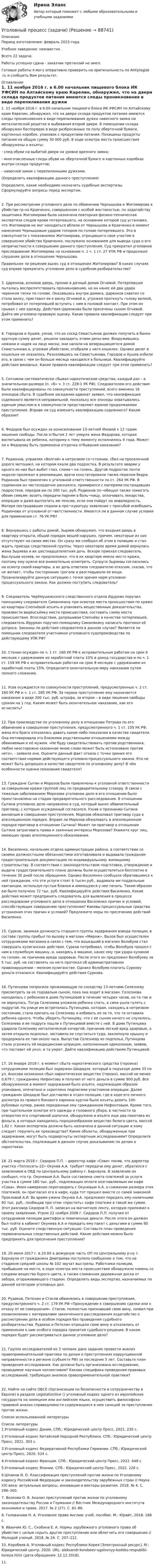      
            Описание
            Период изготовления: февраль 2023 года. Учебное заведение: неизвестно .Всего 22 задачи.Работы успешно сдана - заказчик претензий не имел.Готовые работы я могу оперативно проверить на оригинальность по Antiplagiat .ru и сообщить Вам результат. 
            Оглавление
            1. 11 ноября 2016 г. в 6.00 начальник пищевого блока ИК УФСИН по Алтайскому краю Карелин, обнаружил, что на двери склада продуктов питания имеются следы проникновения в виде перепиливания дужки навесного замка на металлической решетке и выбивания второй двери. В помещении склада обнаружен беспорядок в виде разбросанных по полу оберточной бумаги, картонных коробок, упаковок с продуктами питания. Похищены продукты питания на общую сумму 30 000 руб. В ходе осмотра места происшествия обнаружены и изъяты:- след обуви на выбитой двери на уровне врезного замка;- многочисленные следы обуви на оберточной бумаге и картонных коробках внутри склада продуктов;- навесной замок с перепиленными дужками.(Определить квалификацию данного преступления)Определите, какие необходимо назначить судебные экспертизы. Сформулируйте вопросы перед экспертом.2. При рассмотрении уголовного дела по обвинению Чернышова и Житомирова в убийстве гр-на Кравченко, совершенном с особой жестокостью, по ходатайству защитника Житомирова была назначена повторная физико-техническая экспертиза следов крови потерпевшего, на основании которой суд установил, что Житомиров не мог находиться вблизи от Чернышова и Кравченко в момент нанесения Чернышовым ударов топором по голове потерпевшего. Это в совокупности с показаниями Житомирова, отрицавшего свое участие в совершении убийства Кравченко, послужило основанием для вывода суда о его непричастности к совершению данного преступления. Суд прекратил уголовное преследование Житомирова на основании п. 1 ч. 1 ст. 27 УПК РФ и продолжил слушание дела в отношении Чернышова.Правильное ли решение вынес суд в отношении Житомирова? В каких случаях суд вправе прекратить уголовное дело в судебном разбирательстве?3. Царенков, взломав дверь, проник в дачный домик Огневой. Потерпевшая пыталась воспрепятствовать проникновению, но он нанес ей два удара черенком тяпки по голове. Оказавшись внутри домика, Царенков схватил со стола вилку, приставил ее к виску Огневой и, угрожая проткнуть голову вилкой, потребовал от потерпевшей вступить с ним в половой контакт. При этом он срывал с нее одежду. Действия Царенкова были пресечены сыном Огневой. Дайте им уголовно-правовую оценку. Какие правила квалификации следует при этом применить?4. Городков и Аушев, узнав, что их сосед Севастьянов должен получить в банке крупную сумму денег, решили завладеть этими деньгами. Вооружившись ножами и надев на лицо маски, они напали на возвращавшегося домой Севастьянова и, угрожая убийством, отобрали у него кошелек. Однако денег в кошельке не оказалось. Разозлившись на Севастьянова, Городов и Аушев избили его, в связи с чем он больше месяца находился в больнице. Квалифицируйте действия виновных. Какие правила квалификации следует при этом применить?5. Ситников систематически сбывал наркотические средства, каждый раз – в значительном размере (п. «б» ч. 3 ст. 228-1 УК РФ). Следователем его действия были квалифицированы по совокупности преступлений, всего вменено 16 эпизодов сбыта. В судебном заседании адвокат заявил, что квалификация содеянного является неправильной, поскольку все эпизоды охватывались единым умыслом и в совокупности представляют единое продолжаемое преступление. Вправе ли суд изменить квалификацию содеянного? Каким образом?  6. Федоров был осужден за изнасилование 13-летней Иновой к 12 годам лишения свободы. После отбытия 2 лет умерла жена Федорова, которая воспитывала их ребенка, которому к тому моменту исполнилось 4 года. Может ли к Федорову быть применена отсрочка отбывания наказания? 7. Родионов, управляя «Волгой» в нетрезвом со¬стоянии, сбил на проселочной дороге мотоцикл, на котором ехали два подростка. В результате аварии у одного из них был выбит глаз, слома¬ на голень. Другой подросток почти неделю пролежал в реанимации, врачи констатировали также перелом бедра. Родионов был привлечен к уголовной ответственности по ст. 264 УК РФ. В содеянном он чистосердечно раскаялся, примирился с матерями пострадавших подростков, передав им по 200 тыс. руб. Родионов по¬обещал также помогать обеим семьям: возить передачи парням в боль¬ницу, оплачивать лекарства, операции и даже выплатить им пенсии, если они пойдут на инвалидность. Матери пострадавших подали в про¬куратуру заявление с просьбой освободить Родионова от уголовной от¬ветственности. Имеются ли в данном случае условия для применения ст. 76 УК РФ?8. Вернувшись с работы домой, Зыряев обнаружил, что входная дверь в квартиру открыта, общий порядок вещей нарушен, причем, некоторые из них отсутствуют на своих местах. Он сразу же сообщил об этом в полицию и стал ждать приезда следственной группы. Через некоторое время домой вернулась жена Зыряева и их шестнадцатилетняя дочь. Вскоре приехал следователь. Выслушав хозяев, он предположил, что в их квартире имела место кража, поэтому ему нужно все внимательно осмотреть. Супруги Зыряевы согласились на осмотр своей квартиры, а их дочь ответила следователю отказом, сказав, что не желает, чтобы посторонние трогали и разглядывали ее вещи. Проанализируйте данную ситуацию с точки зрения норм уголовно-процессуального закона. Как должен поступить следователь?9. Следователь Черёмушкинского следственного отдела Идуркин поручил помощнику следователя Симанякину при осмотре места происшествия по краже из квартиры Слепнёвой изъять и упаковать вещественные доказательства, произвести видеосъёмку места происшествия, составить схему места происшествия. Впоследствии, допрашивая Слепнёву в качестве потерпевшей, следователь Идуркин поручил помощнику Симанякину написать протокол её допроса. Законны ли действия следователя в данном случае? Является ли помощник следователя участником уголовного судопроизводства по действующему УПК РФ?10. Стенин осужден по ч. 1 ст. 160 УК РФ к исправительным работам на срок 6 месяцев с удержанием из заработной платы 10% в доход государства и по ч. 1 ст. 159 УК РФ к исправительным работам на срок 8 месяцев с удержанием из заработной платы 15%. Определите окончательную меру наказания путем полного сложения.11. Усов осуждается по совокупности преступлений, предусмотренных ч. 2 ст. 160 УК РФ и ч. 1 ст. 285 УК РФ. За первое преступление ему назначается наказание в виде 200 тыс. руб. штрафа, за второе – в виде лишения свободы сроком на 1 год. Каким может быть окончательное наказание, как его исчислить?12. При производстве по уголовному делу в отношении Петрова по его обвинению в совершении преступления, предусмотренного ч. 1 ст. 105 УК РФ, жена его брата отказалась давать какие-либо показания в качестве свидетеля. Она мотивировала это близкими родственными отношениями между обвиняемым и её мужем. «Не буду свидетельствовать против родственника, любое неосторожно сказанное мною слово может быть истолковано против него», - заявила она. Оцените данный факт отказа с точки зрения его соответствия нормам действующего уголовно-процессуального закона. Кто не может быть допрошен в качестве свидетеля по уголовному делу? В чём особенности оценки показаний свидетеля?13. Граждане Сытин и Морозов были привлечены к уголовной ответственности за совершение кражи группой лиц по предварительному сговору. В связи с тяжелым заболеванием Морозова уголовное дело в его отношении было приостановлено на стадии предварительного расследования. В отношении Сытина уголовное дело направлено в суд, который вынес обвинительный приговор, с которым осужденный согласился. Узнав о признании Сытина виновным в совершении преступления, Морозов обжаловал приговор суда в апелляционном порядке. Вправе ли Морозов обжаловать в апелляционном порядке приговор в отношении Сытина? Может ли приговор в отношении Сытина затрагивать права и законные интересы Морозова? Укажите круг лиц, имеющих право апелляционного обжалования.14. Василенко, начальник отдела администрации района, в соответствии со своими должностными обязанностями изготавливала и выдавала гражданам градостроительную документацию по индивидуальному жилищному строительству. В соответствии с законодательством подготовка, утверждение и выдача градостроительного плана должны были осуществляться бесплатно в течение 30 дней после обращения. Однако Василенко сообщала обратившимся к ней гражданам, что эти услуги стоят 6 тысяч руб., выдавала им поддельные квитанции, используя пустые бланки и имеющуюся у нее печать. Таким образом ею было получено 72 тыс. руб. Квалифицируйте действия Василенко. Какие действия может предпринять следователь для выявления в процессе расследования уголовного дела в отношении Василенко причин и условий, способствующих совершению преступления? Каковы процессуальные средства устранения этих причин и условий? Предложите меры по пресечению действий Василенко. 15. Сурков, занимая должность старшего группы задержания взвода полиции, в составе группы прибыл по вызову в магазин «Мираж». Вызов был осуществлен сотрудниками магазина в связи с тем, что вошедший в магазин Волобуев стал совершать хулиганские действия. Сурков потребовал, чтобы Волобуев прошел с ним в служебную машину, и, находясь в машине, нанес ему три удара кулаком по голове, не причинив вреда здоровью. После этого он предложил Волобуеву за 5 тыс. руб. не составлять на него протокол об административном правонарушении – мелком хулиганстве. Однако Волобуев платить Суркову деньги отказался. Квалифицируйте действия Суркова. 16. Путинцева попросила проживающую по соседству 13-летнюю Селезневу присмотреть за ее годовалым сыном, пока она ходит в магазин. Селезнева находилась с ребенком в доме Путинцевой в течение четырех часов, но та так и не вернулась. Тогда Селезнева уложила ребенка спать, а сама ушла гулять с подругой. На улице им встретилась Путинцева, которая, находясь в нетрезвом состоянии, стала кричать на Селезневу и избивать ее за то, что та оставила ребенка одного. Чтобы убедить Путинцеву, что с ее сыном ничего не случилось, Селезнева и ее подруга пошли к Путинцевой вместе с ней. В доме Путинцева ударила Селезневу металлической кочергой, причинив легкий вред здоровью, а затем открыла подполье, заставила ее спуститься туда, захлопнула крышку и продержала ее там около часа. Выпустив Селезневу из подполья, Путинцева стала угрожать ей медицинским шприцем, наполненным одеколоном, заявив, что поставит ей укол, и та умрет. Дайте квалификацию действиям Путинцевой.17. 16 января 2018 г. в момент сбыта наркотического средства (героина) сотрудниками полиции был задержан Шидадзе, который в подъезде дома 33 по ул. Аносова незаконно сбыл наркотическое вещество (героин), массой не менее 0,679 г, гражданину Нифонтову и получил от него деньги в сумме 900 руб. Все обнаруженное в момент задержания было изъято, надлежащим образом упаковано, опечатано и скреплено подписями участников операции. Далее гражданин Шидадзе был доставлен в отдел полиции, где в ходе его личного досмотра из правого бокового кармана куртки были изъяты девять 100-рублевых купюр, ранее переданные ему гражданином Нифонтовым. Кроме того, при тщательном осмотре его одежды и головного убора, в частности за отворотом его спортивной шапочки, обнаружено и изъято еще два пакетика из фольги, в которых находилось порошкообразное вещество белого цвета, массой 1,82 г. Какая экспертиза должна быть назначена в данной ситуации и кому следует поручить ее производство? Какие объекты, обнаруженные при задержании, могут быть подвергнуты экспертным исследованиям? Определите обстоятельства, подлежащие в данном случае доказыванию по делам о наркотиках.18. 21 марта 2018 г. Сидоров П.П. – директор кафе «Сова» поняв, что директор участка «Теплосеть-22» Окунев А.А. требует передачи ему денег, обратился с заявлением в ОВД по Центральному району г. Барнаула. В заявлении он сообщил, что гр. Окуневым А.А. была составлена смета платежей за услуги участка в сумме 180 тыс. руб., подлежащих оплате возглавляемым им кафе «Сова». Имея намерение переговорить с Окуневым А.А. о снижении размера этих платежей, он пригласил его в кафе, куда тот пришел вместе со своей знакомой Прокловой А.И. Во время ужина Окунев А.А. предложил передать ему наличными 60 тыс. руб., пообещав при этом «простить» кафе платежи в такой же сумме. Этот разговор Сидоров П. П. записал на магнитную ленту, которую приложил к своему заявлению. Утром 22 ноября 2008 г. Сидоров П.П. получил от сотрудников полиции диктофон и помеченные деньги. После этого он должен был пойти в кабинет Окунева А.А и передать ему пакет с деньгами в сумме 60 тыс. руб. Оцените следственную ситуацию. Составьте план проведения первоначальных следственных действий. Какие действия можно было предпринять для пресечения преступления?19. 20 июня 2017 г. в 20.00 в дежурную часть ОП по Центральному р-ну г. Барнаула от гражданина Дмитриева поступило сообщение о том, что на стадионе средней школы № 102 звучат выстрелы. Работники полиции, прибывшие на место, в ходе осмотра места происшествия обнаружили камень со следами вещества бурого цвета, а также сломанная деревянная доска от забора, огораживающего стадион. Определить виды экспертиз, назначаемых по данной категории уголовных дел.20. Рудаков, Петелин и Стасов обвинялись в совершении преступления, предусмотренного ч. 2 ст. 179 УК РФ «Принуждение к совершению сделки или к отказу от ее совершения». Стасов, полностью признавший свою вину, заявил при ознакомлении с материалами законченного расследования ходатайство о рассмотрении дела в особом порядке без проведения судебного разбирательства. Рудаков и Петелин отрицали свою вину и отказались от применения к ним особого порядка принятия судебного решения. В каком порядке будет рассматриваться данное уголовное дело?21. Группе исследователей из 3 человек дано задание провести анализ правоприменительной практики по делам о преступлениях коррупционной направленности в регионе (субъекте РФ) за последние 5 лет. Составьте план проведения исследования. Как должно быть организовано исследование, проводимое научным коллективом? Какова специфика проведения правовых исследований, требующих анализа правоприменительной практики?22. Найти на сайте ОБСЕ (Организации по безопасности и сотрудничеству в Европе) в разделе Legislationline () уголовный кодекс одного из европейских государств на немецком или английском языке, осуществить философско-правовой анализ справедливости содержащихся в нем санкций за преступления против жизни. Список использованной литературы 
            Список литературы
            1.Уголовный кодекс Дании. СПб.: Юридический центр Пресс, 2021. 230 с. 2.Уголовный кодекс Китайской Народной Республики. СПб.: Юридический центр Пресс, 2021. 303 с. 3.Уголовный кодекс Федеративной Республики Германии. СПб.: Юридический центр Пресс, 2020. 524 с.4.Уголовный кодекс Франции. СПб.: Юридический центр Пресс, 2022. 648 с. 5.Уголовный кодекс Японии. СПб.: Юридический центр Пресс, 2022. 226 с. 6.Шпаков И. О. Классификация преступлений против жизни по Уголовному кодексу Российской Федерации и законодательству зарубежных стран // Наука XXI века: актуальные вопросы, инновации и векторы развития. 2018. № 4. С. 296–300.7. Волкова О. В. Анализ преступлений против жизни по уголовному законодательству России и Германии // Вестник Международного института экономики и права. 2017. № 2 (27). С. 82–86. 8. Голованова Н. А. Уголовное право Англии: учеб. пособие. М.: Юрайт, 2018. 188 с. 9. Иванчик Ю. С., Скобина Е. А. Нормы зарубежного уголовного права об убийстве с целью скрыть другое преступление или облегчить его совершение // Молодой ученый. 2018. № 24. С. 207–212. 10. Коробеев А. Уголовный кодекс Республики Корея [Электронный ресурс]. М.: Юридический центр, 2020. URL:  aleksandr-korobeev-ugolovnyy-kodeks-respubliki-koreya.html (дата обращения: 12.12.2018).11. 
            
            
            Уголовный процесс (задания, ВолгГТУ)Уголовный процесс (задачи)Уголовный процесс задачиуголовный процесс задачи 4 варУголовный процесс (задачи, КемГУ)    Уголовный процесс Итоговый тест Уголовный процесс ИТОГОВЫЙ ТЕСТ Уголовный процесс (Вариант 25, ТУСУР)Уголовный процесс вариант 3 тема 1 витте Уголовный процесс вариант 4Уголовный процесс вариант 9Уголовный процесс Витте МУИВ Ответы на тесты 1-4 и итоговое тестированиеУголовный процесс Витте МУИВ Ответы на тесты 5-8 и итоговое тестированиеУголовный процесс Витте МУИВ Рейтинговая работа 1 Контрольная работа РР (8 заданий)