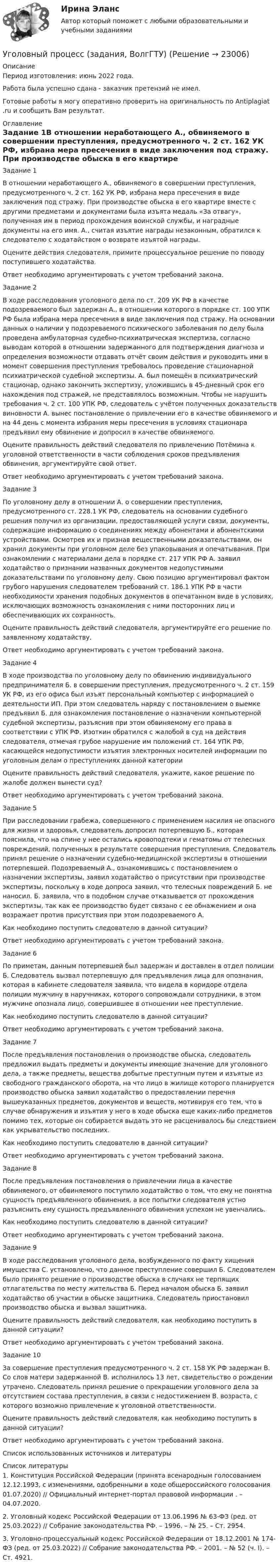      
          Описание
          Период изготовления: июнь 2022 года. Работа была успешно сдана - заказчик претензий не имел.Готовые работы я могу оперативно проверить на оригинальность по Antiplagiat .ru и сообщить Вам результат. 
          Оглавление
          Задание 1В отношении неработающего А., обвиняемого в совершении преступления, предусмотренного ч. 2 ст. 162 УК РФ, избрана мера пресечения в виде заключения под стражу. При производстве обыска в его квартире вместе с другими предметами и документами была изъята медаль «За отвагу», полученная им в период прохождения воинской службы, и наградные документы на его имя. А., считая изъятие награды незаконным, обратился к следователю с ходатайством о возврате изъятой награды.Оцените действия следователя, примите процессуальное решение по поводу поступившего ходатайства.Ответ необходимо аргументировать с учетом требований закона.Задание 2В ходе расследования уголовного дела по ст. 209 УК РФ в качестве подозреваемого был задержан А., в отношении которого в порядке ст. 100 УПК РФ была избрана мера пресечения в виде заключения под стражу. На основании данных о наличии у подозреваемого психического заболевания по делу была проведена амбулаторная судебно-психиатрическая экспертиза, согласно выводам которой в отношении задержанного для подтверждения диагноза и определения возможности отдавать отчёт своим действия и руководить ими в момент совершения преступления требовалось проведение стационарной психиатрической судебной экспертизы. А. был помещён в психиатрический стационар, однако закончить экспертизу, уложившись в 45-дневный срок его нахождения под стражей, не представлялось возможным. Чтобы не нарушить требования ч. 2 ст. 100 УПК РФ, следователь с учётом полученных доказательств виновности А. вынес постановление о привлечении его в качестве обвиняемого и на 44 день с момента избрания меры пресечения в условиях стационара предъявил ему обвинение и допросил в качестве обвиняемого.Оцените правильность действий следователя по привлечению Потёмина к уголовной ответственности в части соблюдения сроков предъявления обвинения, аргументируйте свой ответ.Ответ необходимо аргументировать с учетом требований закона.Задание 3По уголовному делу в отношении А. о совершении преступления, предусмотренного ст. 228.1 УК РФ, следователь на основании судебного решения получил из организации, предоставляющей услуги связи, документы, содержащие информацию о соединениях между абонентами и абонентскими устройствами. Осмотрев их и признав вещественными доказательствами, он хранил документы при уголовном деле без упаковывания и опечатывания. При ознакомлении с материалами дела в порядке ст. 217 УПК РФ А. заявил ходатайство о признании названных документов недопустимыми доказательствами по уголовному делу. Свою позицию аргументировал фактом грубого нарушения следователем требований ст. 186.1 УПК РФ в части необходимости хранения подобных документов в опечатанном виде в условиях, исключающих возможность ознакомления с ними посторонних лиц и обеспечивающих их сохранность.Оцените правильность действий следователя, аргументируйте его решение по заявленному ходатайству.Ответ необходимо аргументировать с учетом требований закона.Задание 4В ходе производства по уголовному делу по обвинению индивидуального предпринимателя Б. в совершении преступления, предусмотренного ч. 2 ст. 159 УК РФ, из его офиса был изъят персональный компьютер с информацией о деятельности ИП. При этом следователь наряду с постановлением о выемке предъявил Б. для ознакомления постановление о назначении компьютерной судебной экспертизы, разъяснив при этом обвиняемому его права в соответствии с УПК РФ. Изоткин обратился с жалобой в суд на действия следователя, отмечая грубое нарушение им положений ст. 164 УПК РФ, касающейся недопустимости изъятия электронных носителей информации по уголовным делам о преступлениях данной категорииОцените правильность действий следователя, укажите, какое решение по жалобе должен вынести суд?Ответ необходимо аргументировать с учетом требований закона.Задание 5При расследовании грабежа, совершенного с применением насилия не опасного для жизни и здоровья, следователь допросил потерпевшую Б., которая пояснила, что на спине у нее остались кровоподтеки и гематомы от телесных повреждений, полученных в результате совершения преступления. Следователь принял решение о назначении судебно-медицинской экспертизы в отношении потерпевшей. Подозреваемый А., ознакомившись с постановлением о назначении экспертизы, заявил ходатайство о присутствии при производстве экспертизы, поскольку в ходе допроса заявил, что телесных повреждений Б. не наносил. Б. заявила, что в подобном случае отказывается от прохождения экспертизы, так как ее производство будет связано с ее обнажением и она возражает против присутствия при этом подозреваемого А.Как необходимо поступить следователю в данной ситуации?Ответ необходимо аргументировать с учетом требований закона.Задание 6 По приметам, данным потерпевшей был задержан и доставлен в отдел полиции Б. Следователь вызвал потерпевшую для предъявления лица для опознания, которая в кабинете следователя заявила, что видела в коридоре отдела полиции мужчину в наручниках, которого сопровождали сотрудники, в этом мужчине опознала лицо, совершившее в отношении нее преступление.Как необходимо поступить следователю в данной ситуации?Ответ необходимо аргументировать с учетом требований закона.Задание 7После предъявления постановления о производстве обыска, следователь предложил выдать предметы и документы имеющие значение для уголовного дела, а также предметы, вещества добытые преступным путем и изъятые из свободного гражданского оборота, на что лицо в жилище которого планируется производство обыска заявил ходатайство о предоставлении перечня вышеуказанных предметов, документов и веществ, мотивируя его тем, что в случае обнаружения и изъятия у него в ходе обыска еще каких-либо предметов помимо тех, которые он собирается выдать это не расценивалось бы следствием как укрывательство последних.Как необходимо поступить следователю в данной ситуации?Ответ необходимо аргументировать с учетом требований закона.Задание 8После предъявления постановления о привлечении лица в качестве обвиняемого, от обвиняемого поступило ходатайство о том, что ему не понятна сущность предъявленного обвинения, а все попытки следователя устно разъяснить ему сущность предъявленного обвинения успехом не увенчались.Как необходимо поступить следователю в данной ситуации?Ответ необходимо аргументировать с учетом требований закона.Задание 9В ходе расследования уголовного дела, возбужденного по факту хищения имущества С. установлено, что данное преступление совершил Б. Следователем было принято решение о производстве обыска в случаях не терпящих отлагательства по месту жительства Б. Перед началом обыска Б. заявил ходатайство об участии в обыске защитника. Следователь приостановил производство обыска и вызвал защитника.  Оцените правильность действий следователя, как необходимо поступить в данной ситуации?Ответ необходимо аргументировать с учетом требований закона.Задание 10За совершение преступления предусмотренного ч. 2 ст. 158 УК РФ задержан В. Со слов матери задержанной В. исполнилось 13 лет, свидетельство о рождении утрачено. Следователь принял решение о прекращении уголовного дела за отсутствием состава преступления, в связи с недостижением В. возраста, с которого возможно привлечение к уголовной ответственности.Оцените правильность действий следователя, как необходимо поступить в данной ситуации?Ответ необходимо аргументировать с учетом требований закона.Список использованных источников и литературы 
          Список литературы
          1.	Конституция Российской Федерации (принята всенародным голосованием 12.12.1993, с изменениями, одобренными в ходе общероссийского голосования 01.07.2020) // Официальный интернет-портал правовой информации . – 04.07.2020.2.	Уголовный кодекс Российской Федерации от 13.06.1996 № 63-ФЗ (ред. от 25.03.2022) // Собрание законодательства РФ. – 1996. – № 25. – Ст. 2954.3.	Уголовно-процессуальный кодекс Российской Федерации от 18.12.2001 № 174-ФЗ (ред. от 25.03.2022) // Собрание законодательства РФ. – 2001. – № 52 (ч. I). – Ст. 4921.
            
            
            Уголовный процесс. ЗаданияУголовный процесс (задания, ВолгГТУ)Уголовный процесс (задачи)Уголовный процесс задачиуголовный процесс задачи 4 варУголовный процесс (задачи, КемГУ)    Уголовный процесс Итоговый тест Уголовный процесс вариант 2Уголовный процесс (Вариант 25, ТУСУР)Уголовный процесс вариант 3 тема 1 витте Уголовный процесс вариант 4Уголовный процесс вариант 9Уголовный процесс Витте МУИВ Ответы на тесты 1-4 и итоговое тестированиеУголовный процесс Витте МУИВ Ответы на тесты 5-8 и итоговое тестирование