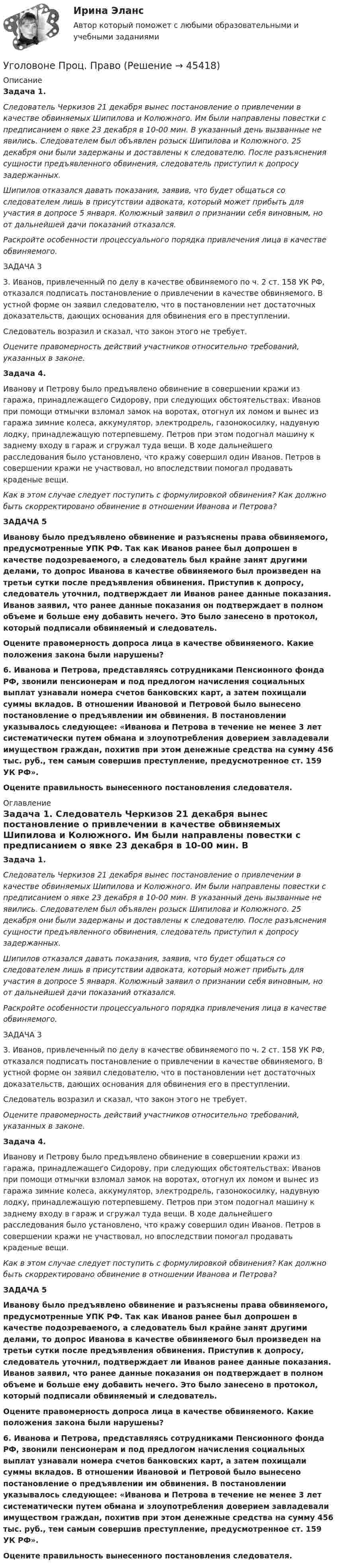      
            Описание
            Задача 1. Следователь Черкизов 21 декабря вынес постановление о привлечении в качестве обвиняемых Шипилова и Колюжного. Им были направлены повестки с предписанием о явке 23 декабря в 10-00 мин. В указанный день вызванные не явились. Следователем был объявлен розыск Шипилова и Колюжного. 25 декабря они были задержаны и доставлены к следователю. После разъяснения сущности предъявленного обвинения, следователь приступил к допросу задержанных.Шипилов отказался давать показания, заявив, что будет общаться со следователем лишь в присутствии адвоката, который может прибыть для участия в допросе 5 января. Колюжный заявил о признании себя виновным, но от дальнейшей дачи показаний отказался. Раскройте особенности процессуального порядка привлечения лица в качестве обвиняемого. ЗАДАЧА 33. Иванов, привлеченный по делу в качестве обвиняемого по ч. 2 ст. 158 УК РФ, отказался подписать постановление о привлечении в качестве обвиняемого. В устной форме он заявил следователю, что в постановлении нет достаточных доказательств, дающих основания для обвинения его в преступлении.Следователь возразил и сказал, что закон этого не требует.Оцените правомерность действий участников относительно требований, указанных в законе.Задача 4.Иванову и Петрову было предъявлено обвинение в совершении кражи из гаража, принадлежащего Сидорову, при следующих обстоятельствах: Иванов при помощи отмычки взломал замок на воротах, отогнул их ломом и вынес из гаража зимние колеса, аккумулятор, электродрель, газонокосилку, надувную лодку, принадлежащую потерпевшему. Петров при этом подогнал машину к заднему входу в гараж и сгружал туда вещи. В ходе дальнейшего расследования было установлено, что кражу совершил один Иванов. Петров в совершении кражи не участвовал, но впоследствии помогал продавать краденые вещи.Как в этом случае следует поступить с формулировкой обвинения? Как должно быть скорректировано обвинение в отношении Иванова и Петрова?ЗАДАЧА 5 Иванову было предъявлено обвинение и разъяснены права обвиняемого, предусмотренные УПК РФ. Так как Иванов ранее был допрошен в качестве подозреваемого, а следователь был крайне занят другими делами, то допрос Иванова в качестве обвиняемого был произведен на третьи сутки после предъявления обвинения. Приступив к допросу, следователь уточнил, подтверждает ли Иванов ранее данные показания. Иванов заявил, что ранее данные показания он подтверждает в полном объеме и больше ему добавить нечего. Это было занесено в протокол, который подписали обвиняемый и следователь.  Оцените правомерность допроса лица в качестве обвиняемого. Какие положения закона были нарушены?6. Иванова и Петрова, представляясь сотрудниками Пенсионного фонда РФ, звонили пенсионерам и под предлогом начисления социальных выплат узнавали номера счетов банковских карт, а затем похищали суммы вкладов. В отношении Ивановой и Петровой было вынесено постановление о предъявлении им обвинения. В постановлении указывалось следующее: «Иванова и Петрова в течение не менее 3 лет систематически путем обмана и злоупотребления доверием завладевали имуществом граждан, похитив при этом денежные средства на сумму 456 тыс. руб., тем самым совершив преступление, предусмотренное ст. 159 УК РФ». Оцените правильность вынесенного постановления следователя. 
            Оглавление
            Задача 1. Следователь Черкизов 21 декабря вынес постановление о привлечении в качестве обвиняемых Шипилова и Колюжного. Им были направлены повестки с предписанием о явке 23 декабря в 10-00 мин. В указанный день вызванные не явились. Следователем был объявлен розыск Шипилова и Колюжного. 25 декабря они были задержаны и доставлены к следователю. После разъяснения сущности предъявленного обвинения, следователь приступил к допросу задержанных.Шипилов отказался давать показания, заявив, что будет общаться со следователем лишь в присутствии адвоката, который может прибыть для участия в допросе 5 января. Колюжный заявил о признании себя виновным, но от дальнейшей дачи показаний отказался. Раскройте особенности процессуального порядка привлечения лица в качестве обвиняемого. ЗАДАЧА 33. Иванов, привлеченный по делу в качестве обвиняемого по ч. 2 ст. 158 УК РФ, отказался подписать постановление о привлечении в качестве обвиняемого. В устной форме он заявил следователю, что в постановлении нет достаточных доказательств, дающих основания для обвинения его в преступлении.Следователь возразил и сказал, что закон этого не требует.Оцените правомерность действий участников относительно требований, указанных в законе.Задача 4.Иванову и Петрову было предъявлено обвинение в совершении кражи из гаража, принадлежащего Сидорову, при следующих обстоятельствах: Иванов при помощи отмычки взломал замок на воротах, отогнул их ломом и вынес из гаража зимние колеса, аккумулятор, электродрель, газонокосилку, надувную лодку, принадлежащую потерпевшему. Петров при этом подогнал машину к заднему входу в гараж и сгружал туда вещи. В ходе дальнейшего расследования было установлено, что кражу совершил один Иванов. Петров в совершении кражи не участвовал, но впоследствии помогал продавать краденые вещи.Как в этом случае следует поступить с формулировкой обвинения? Как должно быть скорректировано обвинение в отношении Иванова и Петрова?ЗАДАЧА 5 Иванову было предъявлено обвинение и разъяснены права обвиняемого, предусмотренные УПК РФ. Так как Иванов ранее был допрошен в качестве подозреваемого, а следователь был крайне занят другими делами, то допрос Иванова в качестве обвиняемого был произведен на третьи сутки после предъявления обвинения. Приступив к допросу, следователь уточнил, подтверждает ли Иванов ранее данные показания. Иванов заявил, что ранее данные показания он подтверждает в полном объеме и больше ему добавить нечего. Это было занесено в протокол, который подписали обвиняемый и следователь.  Оцените правомерность допроса лица в качестве обвиняемого. Какие положения закона были нарушены?6. Иванова и Петрова, представляясь сотрудниками Пенсионного фонда РФ, звонили пенсионерам и под предлогом начисления социальных выплат узнавали номера счетов банковских карт, а затем похищали суммы вкладов. В отношении Ивановой и Петровой было вынесено постановление о предъявлении им обвинения. В постановлении указывалось следующее: «Иванова и Петрова в течение не менее 3 лет систематически путем обмана и злоупотребления доверием завладевали имуществом граждан, похитив при этом денежные средства на сумму 456 тыс. руб., тем самым совершив преступление, предусмотренное ст. 159 УК РФ». Оцените правильность вынесенного постановления следователя. 
            
            
            Уголовный Проц. ПравоУголовоне Проц. ПравоУголок Костромско Угол падения a_1 луча на поверхность стекла равен 60 градусов, при этом отраженный луч оказался максимально поляризованным. Определить угол a_2 преломления луча.Угол падения  луча на поверхность стекла равен 60. При этом отраженный пучок света оказался максимально поляризованным. Определить угол преломления луча.Угол поворота диска массой m и радиусом R описывается уравнением: fi=t+Bt^2+Ct^3. В момент времени t на диск действует момент сил, равный M. Определить радиус диска.Угол поворота стержня вокруг оси, проходящей через его центр, задан уравнением j = At + Bt3, где B = 0,2 рад/с3, A = 2 рад/с. Определить вращающий момент M, действующий на стержень спустя время t = 2 с после начала движения. Уголовный процесс Тема 5 Задание 1Уголовный процесс Тема 8 Задание 2Уголовный процесс (тесты)Уголовный процесс тесты (ответы на тест Синергия / МТИ / МОИ / МосАП)Уголовный процесс (Уголовно-процессуальное право) 5 семестр Синергия тест сдан 25.01.2024 на 97 балловУголовный процесс Уголовно-процессуальное право СинергияУголовный Проц. Право