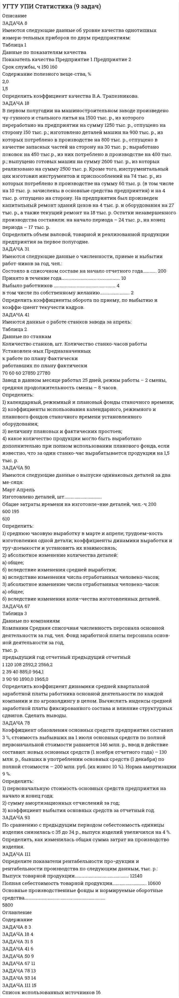 




Описание


Задача 4
Имеются следующие данные по 25-ти банкам одного из регионов, млн. руб.:
Данные по 25-ти банкам одного из регионов
№ Уставный капитал Активы
1 5,6 6,7
2 6,0 23,0
3 10,6 24,2
4 3,9 12,0
5 7,0 20,0
6 8,4 14,8
7 8,0 27,0
8 5,8 6,9
9 6,4 10,0
10 8,5 15,0
11 3,9 9,3
12 5,2 13,0
13 7,5 16,7
14 4,0 8,0
15 3,5 9,5
16 10,2 24,5
17 6,2 14,1
18 4,3 10,9
19 3,5 9,0
20 6,0 11,0
21 6,2 10,2
22 3,0 7,0
23 8,9 12,6
24 9,0 14,0
25 4,0 15,0
Задание:
1) построить интервальный ряд распределения банков по уставному капиталу (в табличной форме и графически);
2) построить интервальный ряд распределения банковских активов по уставному капиталу (в табличной форме и графически);
3) построить корреляционную таблицу (распределение банков по уставному капиталу и их активам);
4) построить аналитическую группировку;
5) сделать выводы.
 
Задача 9
По данным выборочного наблюдения распределение автомобилей по величине суточного пробега характеризуется следующими данными:
Суточный пробег, км Число автомобилей
100 – 130 70
130 – 160 160
160 – 190 120
190 – 210 80
210 – 240 20
Определите:
1) средний суточный пробег одного автомобиля;
2) моду, медиану (аналитически и графически);
3) показатели вариации;
По результатам расчетов сделайте выводы.
 
Задача 23
Для характеристики уровня жизни населения в районе проведена 5%-ная пропорциональная типическая выборка с механическим отбором домашних хозяйств, в результате которой получены следующие данные:
тип домохозяйства Число обследованных домохозяйств Доля домохозяйств с доходами ниже прожиточного минимума, %
В городской местности 500 24
В сельской местности 225 28
Определите с вероятностью 0,997 границы, в которых находится доля населения района с доходами ниже прожиточного минимума.
 
Задача 27
Динамика иностранных инвестиций в экономику России характеризуется следующими данными, млрд. долл. США:
годы 2012 2013 2014 2015 2016 2017 2018
Всего инвестиций 3 7 12,3 11,8 9,6 11 14,3
Для анализа динамики поступления иностранных инвестиций в экономику России в 2012–2018 гг. вычислите:
1) абсолютные приросты, темпы роста и прироста по годам и относительно 2012 года; абсолютное содержание одного процента прироста. Полученные показатели представьте в табличной форме, постройте график динамики объема иностранных инвестиций в экономику Росси в 2012–2018 гг.;
2) среднегодовое поступление иностранных инвестиций в экономику России;
3) среднегодовой темп роста и темп прироста поступления иностранных инвестиций;
4) ожидаемое поступление иностранных инвестиций на три года вперед при условии сохранения среднегодового темпа роста.
Сделайте выводы.
 
Задача 30
Продажа товаров в розничной сети города характеризуется показателями:
Товар Продано в отчетном периоде, тыс.кг Средняя цена продажи 1 кг в отчетном периоде, руб. Индекс розничных цен Индекс физического объема продажи, %
Сахар 270 82 2 90
масло растительное 120 87 1,5 110
Масло сливочное 150 250 1,6 75
Мука 60 53 1,2 8
Определите:
1) общий индекс цен по совокупности товаров;
2) общий индекс физического товарооборота;
3) общий индекс товарооборота в фактических ценах;
4) абсолютное изменение товарооборота за счет изменения цен, за счет изменения объема продаж, за счет изменения и цен, и объема продаж.
 
Задача 42
Для изучения тесноты связи между объемом выпуска продукции на одно предприятие и среднегодовой стоимостью основных производственных фондов по данным задачи 4 рассчитайте:
1) уравнение регрессии у = а0+а1*х;
2) парный коэффициент корреляции;
3) коэффициент детерминации;
4) коэффициент эластичности.
Дайте краткий анализ полученных результатов.




Оглавление


Содержание
Задача 4 3
Задача 9 11
Задача 23 16
Задача 27 18
Задача 30 22
Задача 42 25
Список использованных источников 28



            
            
            Задача 8. В 2,48 г оксида одновалентного металла содержится 1,84 г металла. Вычислите молярную массу эквивалента металла и его оксида. Чему равна молярная и относительная атомная масса этого металла?ЗАДАЧА 8 Имеются следующие данные об уровне качества однотипных измери-тельных приборов по двум предприятиям: Таблица 1 Данные по показателям качества Показатель качества Предприятие 1 Предприятие 2 Срок службы, ч 150 160 Содержание полезного веще-ства, %Задача 8. Какой величины достигнет долг, равный 100 тыс. руб., через 5 лет по сложной ставке 15,5% годовых? Р = 100000 тыс.руб. n = 5 лет i = 15,5% Найти: S Решение:Задача 8 Периметр прямоугольника равен 80 см. 60% этого периметра – сумма длин прямоугольника. Чему равна ширина прямоугольникаЗадача 8. Рсчет на прочность и жесткость при изгибеЗадача 8 Убедитесь в том, что плоская конструкция АВС является статически неопределимой. Какую связь нужно поставить в точке С вместо заделки для того, чтобы конструкция осталась геометрически неизменяемой, превратившись в статически определимую? Задача 8.  	Установка для освоения и капитального ремонта скважин УПА-60 (высота мачты от земли до кронблока 22 м) выполняет цикл подъема и спуска колонны НКТ в скважину.  Задача 7 На рисунке изображены треугольники и четырехугольники. Сколько тех и других изображено на рисунке, если у всех фигур вместе 69 углов, а всего фигур - 18Задача 7 на тему Электронные выпрямители.Задача 7 Рассчет на прочность при изгибе. Вариант 5Задача 7 Рассчет на прочность при изгибе. Вариант 6Задача 8.35 Куколевский И.И.Задача 8.8 Куколевский И.И.Задача 8. Банковская система предполагает использование денежно-кредитных инструментов регулирования функционирования финансовой системы в стране. В связи с этим в схеме эмиссионный банк – КБ – кредитор рассчитайте каково состояние прибыли 