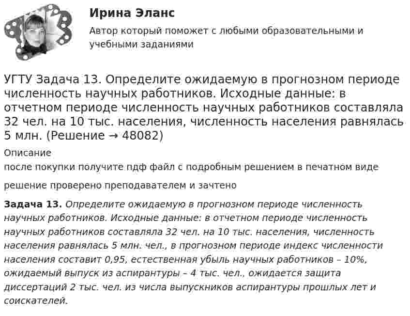      
            Описание
            после покупки получите пдф файл с подробным решением в печатном видерешение проверено преподавателем и зачтеноЗадача 13. Определите ожидаемую в прогнозном периоде численность научных работников. Исходные данные: в отчетном периоде численность научных работников составляла 32 чел. на 10 тыс. населения, численность населения равнялась 5 млн. чел., в прогнозном периоде индекс численности населения составит 0,95, естественная убыль научных работников – 10%, ожидаемый выпуск из аспирантуры – 4 тыс. чел., ожидается защита диссертаций 2 тыс. чел. из числа выпускников аспирантуры прошлых лет и соискателей.   
            
            
            Угроза ОС – это …УГТУ Задача 13.  Определите ожидаемую в прогнозном периоде численность научных работников.  Исходные данные: в отчетном периоде численность научных работников составляла 32  чел. на 10 тыс. населения, численность населения равнялась 5 млн.Удалите из таблицы cars все корейские (country = KR) автомобили, а также все автомобили мощностью (power) меньше 80 лс.Удалите из таблицы cars все японские автомобили мощностью менее 80 и более 130 лс. (включая крайние значения.Ударно-волновая терапия в санаторно-курортном лечении [Ответы]Удачная формулировка миссии должна содержать определенные компоненты, в частности «Продукты и услуги». На какой вопрос и почему отвечает компонента миссии «Продукты и услуги»?У двигателей номинальная мощность равна: Выберите один ответ: a.мощности на валу при номинальной продолжительности включения b.пусковой мощности c.полной мощности активной и реактивнойУголовный Проц. ПравоУголовоне Проц. ПравоУголок Костромско Угол падения a_1 луча на поверхность стекла равен 60 градусов, при этом отраженный луч оказался максимально поляризованным. Определить угол a_2 преломления луча.Угол падения  луча на поверхность стекла равен 60. При этом отраженный пучок света оказался максимально поляризованным. Определить угол преломления луча.Угол поворота диска массой m и радиусом R описывается уравнением: fi=t+Bt^2+Ct^3. В момент времени t на диск действует момент сил, равный M. Определить радиус диска.Угол поворота стержня вокруг оси, проходящей через его центр, задан уравнением j = At + Bt3, где B = 0,2 рад/с3, A = 2 рад/с. Определить вращающий момент M, действующий на стержень спустя время t = 2 с после начала движения. 
