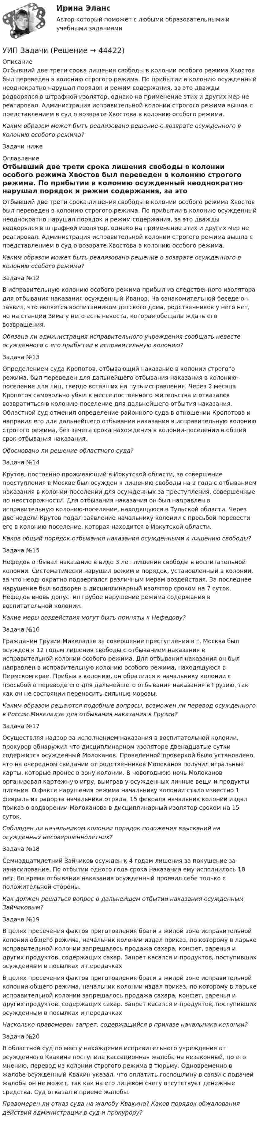      
            Описание
            Отбывший две трети срока лишения свободы в колонии особого режима Хвостов был переведен в колонию строгого режима. По прибытии в колонию осужденный неоднократно нарушал порядок и режим содержания, за это дважды водворялся в штрафной изолятор, однако на применение этих и других мер не реагировал. Администрация исправительной колонии строгого режима вышла с представлением в суд о возврате Хвостова в колонию особого режима. Каким образом может быть реализовано решение о возврате осужденного в колонию особого режима?Задачи ниже 
            Оглавление
            Отбывший две трети срока лишения свободы в колонии особого режима Хвостов был переведен в колонию строгого режима. По прибытии в колонию осужденный неоднократно нарушал порядок и режим содержания, за это дважды водворялся в штрафной изолятор, однако на применение этих и других мер не реагировал. Администрация исправительной колонии строгого режима вышла с представлением в суд о возврате Хвостова в колонию особого режима. Каким образом может быть реализовано решение о возврате осужденного в колонию особого режима?Задача №12В исправительную колонию особого режима прибыл из следственного изолятора для отбывания наказания осужденный Иванов. На ознакомительной беседе он заявил, что является воспитанником детского дома, родственников у него нет, но на станции Зима у него есть невеста, которая обещала ждать его возвращения.         Обязана ли администрация исправительного учреждения сообщать невесте осужденного о его прибытии в исправительную колонию?Задача №13Определением суда Кропотов, отбывающий наказание в колонии строгого режима, был переведен для дальнейшего отбывания наказания в колонию-поселение для лиц, твердо вставших на путь исправления. Через 2 месяца Кропотов самовольно убыл к месте постоянного жительства и отказался возвратиться в колонию-поселение для дальнейшего отбытия наказания. Областной суд отменил определение районного суда в отношении Кропотова и направил его для дальнейшего отбывания наказания в исправительную колонию строгого режима, без зачета срока нахождения в колонии-поселении в общий срок отбывания наказания.         Обосновано ли решение областного суда?Задача №14Крутов, постоянно проживающий в Иркутской области, за совершение преступления в Москве был осужден к лишению свободы на 2 года с отбыванием наказания в колонии-поселении для осужденных за преступления, совершенные по неосторожности. Для отбывания наказания он был направлен в исправительную колонию-поселение, находящуюся в Тульской области. Через две недели Крутов подал заявление начальнику колонии с просьбой перевести его в колонию-поселение, которая находится в Иркутской области.        Каков общий порядок отбывания наказания осужденными к лишению свободы? Задача №15Нефедов отбывал наказание в виде 3 лет лишения свободы в воспитательной колонии. Систематически нарушил режим и порядок, установленный в колонии, за что неоднократно подвергался различным мерам воздействия. За последнее нарушение был водворен в дисциплинарный изолятор сроком на 7 суток. Нефедов вновь допустил грубое нарушение режима содержания в воспитательной колонии.Какие меры воздействия могут быть приняты к Нефедову?Задача №16Гражданин Грузии Микеладзе за совершение преступления в г. Москва был осужден к 12 годам лишения свободы с отбыванием наказания в исправительной колонии особого режима. Для отбывания наказания он был направлен в исправительную колонию особого режима, находящуюся в Пермском крае. Прибыв в колонию, он обратился к начальнику колонии с просьбой о переводе его для дальнейшего отбывания наказания в Грузию, так как он не состоянии переносить сильные морозы.Каким образом решаются подобные вопросы, возможен ли перевод осужденного в России Микеладзе для отбывания наказания в Грузии?Задача №17Осуществляя надзор за исполнением наказания в воспитательной колонии, прокурор обнаружил что дисциплинарном изоляторе двенадцатые сутки содержится осужденный Молоканов. Проведенной проверкой было установлено, что на очередном свидании от родственников Молоканов получил игральные карты, которые пронес в зону колонии. В новогоднюю ночь Молоканов организовал картежную игру, выиграв у осужденных личные вещи и продукты питания. О факте нарушения режима начальнику колонии стало известно 1 февраль из рапорта начальника отряда. 15 февраля начальник колонии издал приказ о водворении Молоканова в дисциплинарный изолятор сроком на 15 суток. Соблюден ли начальником колонии порядок положения взысканий на осужденных несовершеннолетних?Задача №18Семнадцатилетний Зайчиков осужден к 4 годам лишения за покушение за изнасилование. По отбытии одного года срока наказания ему исполнилось 18 лет. Во время отбывания наказания осужденный проявил себе только с положительной стороны.        Как должен решаться вопрос о дальнейшем отбытии наказания осужденным Зайчиковым?Задача №19В целях пресечения фактов приготовления браги в жилой зоне исправительной колонии общего режима, начальник колонии издал приказ, по которому в ларьке исправительной колонии запрещалось продажа сахара, конфет, варенья и других продуктов, содержащих сахар. Запрет касался и продуктов, поступивших осужденным в посылках и передачках В целях пресечения фактов приготовления браги в жилой зоне исправительной колонии общего режима, начальник колонии издал приказ, по которому в ларьке исправительной колонии запрещалось продажа сахара, конфет, варенья и других продуктов, содержащих сахар. Запрет касался и продуктов, поступивших осужденным в посылках и передачках  Насколько правомерен запрет, содержащийся в приказе начальника колонии?Задача №20В областной суд по месту нахождения исправительного учреждения от осужденного Квакина поступила кассационная жалоба на незаконный, по его мнению, перевод из колонии строгого режима в тюрьму. Одновременно в жалобе осужденный Квакин указал, что оплатить госпошлину в связи с подачей жалобы он не может, так как на его лицевом счету отсутствует денежные средства. Суд отказал в приеме жалобы.           Правомерен ли отказ суда на жалобу Квакина? Каков порядок обжалования действий администрации в суд и прокурору?  
            
            
            УИП ЗадачиУИП ЗадачиУИП ЗадачиУИП ЗадачиУИРС. Часть 2 Задание 3УИФР Логистика Вариант 9УИФР Статистика (5 заданий) В игре в боулинг принимали участие три команды: А, Б и В. В таблице представлены набранные очки.Уже древнегреческие мыслители видели, что помимо общего, в том масштабе в каком его постигают «частные науки», есть общее и большего масштаба, а именно в отдельности для каждой из трех основных областей действительности: природы, человеческого общества, сознания.УЗИ. КОНТРОЛЬНАЯ РАБОТА 1. Звуковая волна с уровнем интенсивности 64 дБ попадает на барабанную перепонку с площадью S=15 см2 и полностью поглощается. Определите энергию Е, которую поглощает барабанная перепонка за 14 секунд. 2. Найти коэффициент отражения ультразвука на границе раздела двух сред:Узкий пучок электронов, обладающих скоростью 20 000 км/с, проходит в вакууме посередине между обкладками плоского конденсатора. Какую наименьшую разность потенциалов нужно приложить к пластинам, чтобы электроны не вышли из конденсатора? Узкий пучок электронов, обладающих энергий 1600 эВ, проходит в вакууме посередине между пластинами плоского конденсатора. Какое минимальное напряжение необходимо подвести к пластинам, чтобы электроны не вышли за пределы пластин? Уильям Шекспир переживший переменуУИП задачиУИП задачи