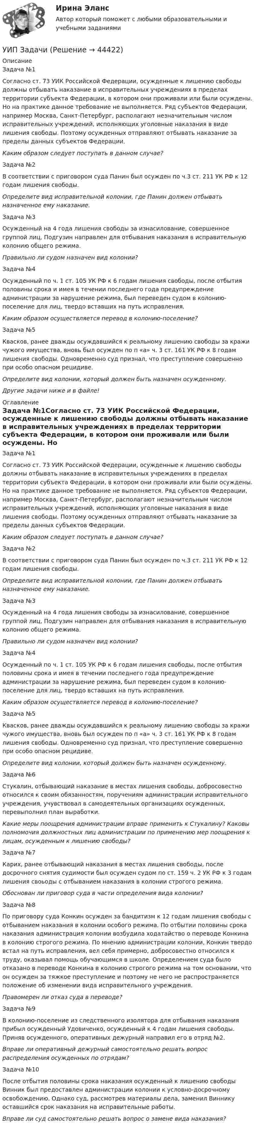      
            Описание
            Задача №1Согласно ст. 73 УИК Российской Федерации, осужденные к лишению свободы должны отбывать наказание в исправительных учреждениях в пределах территории субъекта Федерации, в котором они проживали или были осуждены. Но на практике данное требование не выполняется. Ряд субъектов Федерации, например Москва, Санкт-Петербург, располагают незначительным числом исправительных учреждений, исполняющих уголовные наказания в виде лишения свободы. Поэтому осужденных отправляют отбывать наказание за пределы данных субъектов Федерации. Каким образом следует поступать в данном случае?Задача №2В соответствии с приговором суда Панин был осужден по ч.3 ст. 211 УК РФ к 12 годам лишения свободы.  Определите вид исправительной колонии, где Панин должен отбывать назначенное ему наказание.Задача №3Осужденный на 4 года лишения свободы за изнасилование, совершенное группой лиц, Подгузин направлен для отбывания наказания в исправительную колонию общего режима. Правильно ли судом назначен вид колонии?Задача №4Осужденный по ч. 1 ст. 105 УК РФ к 6 годам лишения свободы, после отбытия половины срока и имея в течении последнего года предупреждение администрации за нарушение режима, был переведен судом в колонию-поселение для лиц, твердо вставших на путь исправления. Каким образом осуществляется перевод в колонию-поселение? Задача №5Квасков, ранее дважды осуждавшийся к реальному лишению свободы за кражи чужого имущества, вновь был осужден по п «а» ч. 3 ст. 161 УК РФ к 8 годам лишения свободы. Одновременно суд признал, что преступление совершенно при особо опасном рецидиве.  Определите вид колонии, который должен быть назначен осужденному.     Другие задачи ниже и в файле! 
            Оглавление
            Задача №1Согласно ст. 73 УИК Российской Федерации, осужденные к лишению свободы должны отбывать наказание в исправительных учреждениях в пределах территории субъекта Федерации, в котором они проживали или были осуждены. Но на практике данное требование не выполняется. Ряд субъектов Федерации, например Москва, Санкт-Петербург, располагают незначительным числом исправительных учреждений, исполняющих уголовные наказания в виде лишения свободы. Поэтому осужденных отправляют отбывать наказание за пределы данных субъектов Федерации. Каким образом следует поступать в данном случае?Задача №2В соответствии с приговором суда Панин был осужден по ч.3 ст. 211 УК РФ к 12 годам лишения свободы.  Определите вид исправительной колонии, где Панин должен отбывать назначенное ему наказание.Задача №3Осужденный на 4 года лишения свободы за изнасилование, совершенное группой лиц, Подгузин направлен для отбывания наказания в исправительную колонию общего режима. Правильно ли судом назначен вид колонии?Задача №4Осужденный по ч. 1 ст. 105 УК РФ к 6 годам лишения свободы, после отбытия половины срока и имея в течении последнего года предупреждение администрации за нарушение режима, был переведен судом в колонию-поселение для лиц, твердо вставших на путь исправления. Каким образом осуществляется перевод в колонию-поселение? Задача №5Квасков, ранее дважды осуждавшийся к реальному лишению свободы за кражи чужого имущества, вновь был осужден по п «а» ч. 3 ст. 161 УК РФ к 8 годам лишения свободы. Одновременно суд признал, что преступление совершенно при особо опасном рецидиве.  Определите вид колонии, который должен быть назначен осужденному.     Задача №6Стукалин, отбывающий наказание в местах лишения свободы, добросовестно относился к своим обязанностям, поручениям администрации исправительного учреждения, учувствовал в самодеятельных организациях осужденных, перевыполнил план выработки.  Какие меры поощрения администрации вправе применить к Стукалину? Каковы полномочия должностных лиц администрации по применению мер поощрения к лицам, осужденным к лишению свободы?Задача №7Карих, ранее отбывающий наказания в местах лишения свободы, после досрочного снятия судимости был осужден судом по ст. 159 ч. 2 УК РФ к 3 годам лишения своьоды с отбыванием наказания в колонии строгого режима. Обоснован ли приговор суда в части определения вида колонии?Задача №8По приговору суда Конкин осужден за бандитизм к 12 годам лишения свободы с отбыванием наказания в колонии особого режима. По отбытии половины срока наказания администрация колонии возбудила ходатайство о переводе Конкина в колонию строгого режима. По мнению администрации колонии, Конкин твердо встал на путь исправления, вел себя примерно, добросовестно относился к труду, оказывал помощь обучающимся в школе. Определением суда было отказано в переводе Конкина в колонию строгого режима на том основании, что он осужден за тяжкое преступление и поэтому не него не распространяется положение об изменении вида исправительного учреждения. Правомерен ли отказ суда в переводе?Задача №9В колонию-поселение из следственного изолятора для отбывания наказания прибыл осужденный Удовиченко, осужденный к 4 годам лишения свободы. Приняв осужденного, оперативных дежурный направил его в отряд №2.Вправе ли оперативный дежурный самостоятельно решать вопрос распределения осужденных по отрядам?Задача №10После отбытия половины срока наказания осужденный к лишению свободы Винник был предоставлен администрации колонии к условно-досрочному освобождению. Однако суд, рассмотрев материалы дела, заменил Виннику оставшийся срок наказания на исправительные работы.Вправе ли суд самостоятельно решать вопрос о замене вида наказания? 
            
            
            УИП ЗадачиУИП ЗадачиУИРС. Часть 2 Задание 3УИФР Логистика Вариант 9УИФР Статистика (5 заданий) В игре в боулинг принимали участие три команды: А, Б и В. В таблице представлены набранные очки.Укажите булеан множества Y={2,5,6,8}.Укажите варианты беспроводной связи: а)Ethernet б)Wi-Fi в)IrDA г)FDDIУзкий пучок электронов, обладающих скоростью 20 000 км/с, проходит в вакууме посередине между обкладками плоского конденсатора. Какую наименьшую разность потенциалов нужно приложить к пластинам, чтобы электроны не вышли из конденсатора? Узкий пучок электронов, обладающих энергий 1600 эВ, проходит в вакууме посередине между пластинами плоского конденсатора. Какое минимальное напряжение необходимо подвести к пластинам, чтобы электроны не вышли за пределы пластин? Уильям Шекспир переживший переменуУИП задачиУИП задачиУИП ЗадачиУИП Задачи